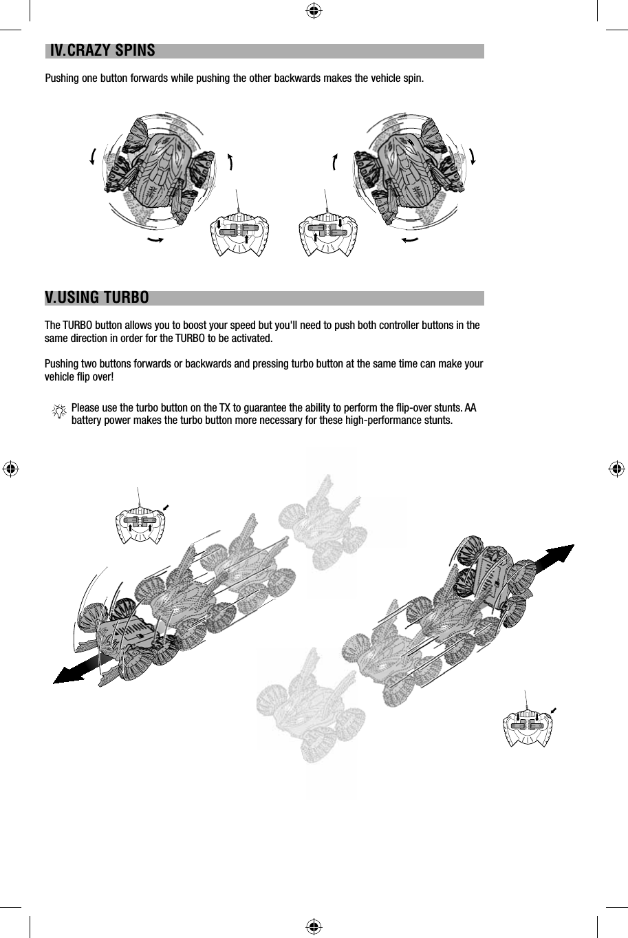  IV.CRAZY SPINSPushing one button forwards while pushing the other backwards makes the vehicle spin.V.USING TURBOThe TURBO button allows you to boost your speed but you&apos;ll need to push both controller buttons in the same direction in order for the TURBO to be activated.Pushing two buttons forwards or backwards and pressing turbo button at the same time can make your vehicle ﬂ ip over!Please use the turbo button on the TX to guarantee the ability to perform the ﬂ ip-over stunts. AA battery power makes the turbo button more necessary for these high-performance stunts.