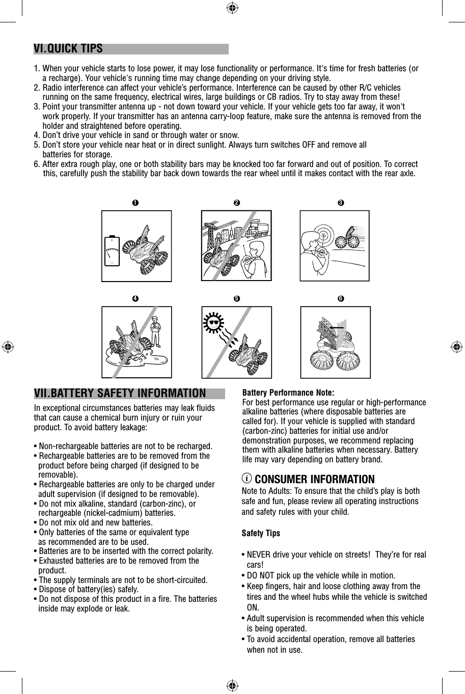  CONSUMER INFORMATIONNote to Adults: To ensure that the child’s play is both safe and fun, please review all operating instructions and safety rules with your child. Safety Tips•  NEVER drive your vehicle on streets!  They’re for real cars!•  DO NOT pick up the vehicle while in motion.•  Keep fingers, hair and loose clothing away from the tires and the wheel hubs while the vehicle is switched ON.•  Adult supervision is recommended when this vehicle is being operated.•  To avoid accidental operation, remove all batteries when not in use.Battery Performance Note:For best performance use regular or high-performance alkaline batteries (where disposable batteries are called for). If your vehicle is supplied with standard (carbon-zinc) batteries for initial use and/or demonstration purposes, we recommend replacing them with alkaline batteries when necessary. Battery life may vary depending on battery brand.VII.BATTERY SAFETY INFORMATIONIn exceptional circumstances batteries may leak fluids that can cause a chemical burn injury or ruin your product. To avoid battery leakage:• Non-rechargeable batteries are not to be recharged.• Rechargeable batteries are to be removed from the product before being charged (if designed to be removable).• Rechargeable batteries are only to be charged under adult supervision (if designed to be removable).• Do not mix alkaline, standard (carbon-zinc), or rechargeable (nickel-cadmium) batteries.• Do not mix old and new batteries.• Only batteries of the same or equivalent type as recommended are to be used.• Batteries are to be inserted with the correct polarity.• Exhausted batteries are to be removed from the product.• The supply terminals are not to be short-circuited.• Dispose of battery(ies) safely.• Do not dispose of this product in a fire. The batteries inside may explode or leak.1.  When your vehicle starts to lose power, it may lose functionality or performance. It&apos;s time for fresh batteries (or a recharge). Your vehicle&apos;s running time may change depending on your driving style.2.  Radio interference can affect your vehicle’s performance. Interference can be caused by other R/C vehicles running on the same frequency, electrical wires, large buildings or CB radios. Try to stay away from these!3.   Point your transmitter antenna up - not down toward your vehicle. If your vehicle gets too far away, it won&apos;t work properly. If your transmitter has an antenna carry-loop feature, make sure the antenna is removed from the holder and straightened before operating. 4.  Don’t drive your vehicle in sand or through water or snow.5.  Don’t store your vehicle near heat or in direct sunlight. Always turn switches OFF and remove all batteries for storage.6. After extra rough play, one or both stability bars may be knocked too far forward and out of position. To correct     this, carefully push the stability bar back down towards the rear wheel until it makes contact with the rear axle.VI.QUICK TIPS1 2 34 5 6