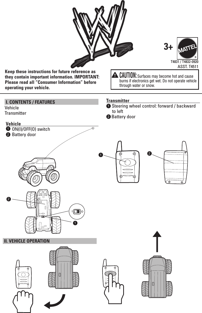  I. CONTENTS / FEATURES VehicleTransmitter   Vehicle                                                                                          ON(I)/OFF(O) switch     Battery doorT4831 / T4832-0920ASST. T4511Transmitter                                                                           1  Steering wheel control: forward / backward     to left    Battery doorKeep these instructions for future reference as they contain important information. IMPORTANT: Please read all “Consumer Information” before operating your vehicle.3+11222  CAUTION: Surfaces may become hot and cause burns if electronics get wet. Do not operate vehicle through water or snow.® II. VEHICLE OPERATION IO121