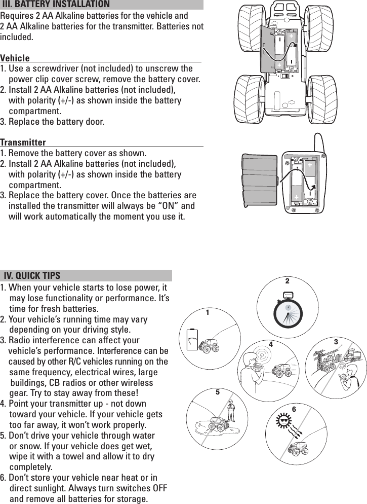  III. BATTERY INSTALLATION Requires 2 AA Alkaline batteries for the vehicle and 2 AA Alkaline batteries for the transmitter. Batteries not included.Vehicle                                                                                      1.  Use a screwdriver (not included) to unscrew the power clip cover screw, remove the battery cover. 2.  Install 2 AA Alkaline batteries (not included), with polarity (+/-) as shown inside the battery compartment. 3. Replace the battery door.Transmitter                                                                                   1. Remove the battery cover as shown.2.  Install 2 AA Alkaline batteries (not included), with polarity (+/-) as shown inside the battery compartment. 3.  Replace the battery cover. Once the batteries are installed the transmitter will always be “ON” and will work automatically the moment you use it.          IV. QUICK TIPS 1. When your vehicle starts to lose power, it may lose functionality or performance. It’s time for fresh batteries.2. Your vehicle’s running time may vary    depending on your driving style.3. Radio interference can affect your     vehicle’s performance. Interference can be    caused by other R/C vehicles running on the    same frequency, electrical wires, large      buildings, CB radios or other wireless      gear. Try to stay away from these!4. Point your transmitter up - not down toward your vehicle. If your vehicle gets too far away, it won’t work properly.5. Don’t drive your vehicle through water     or snow. If your vehicle does get wet,     wipe it with a towel and allow it to dry    completely.6. Don’t store your vehicle near heat or in direct sunlight. Always turn switches OFF and remove all batteries for storage.123465