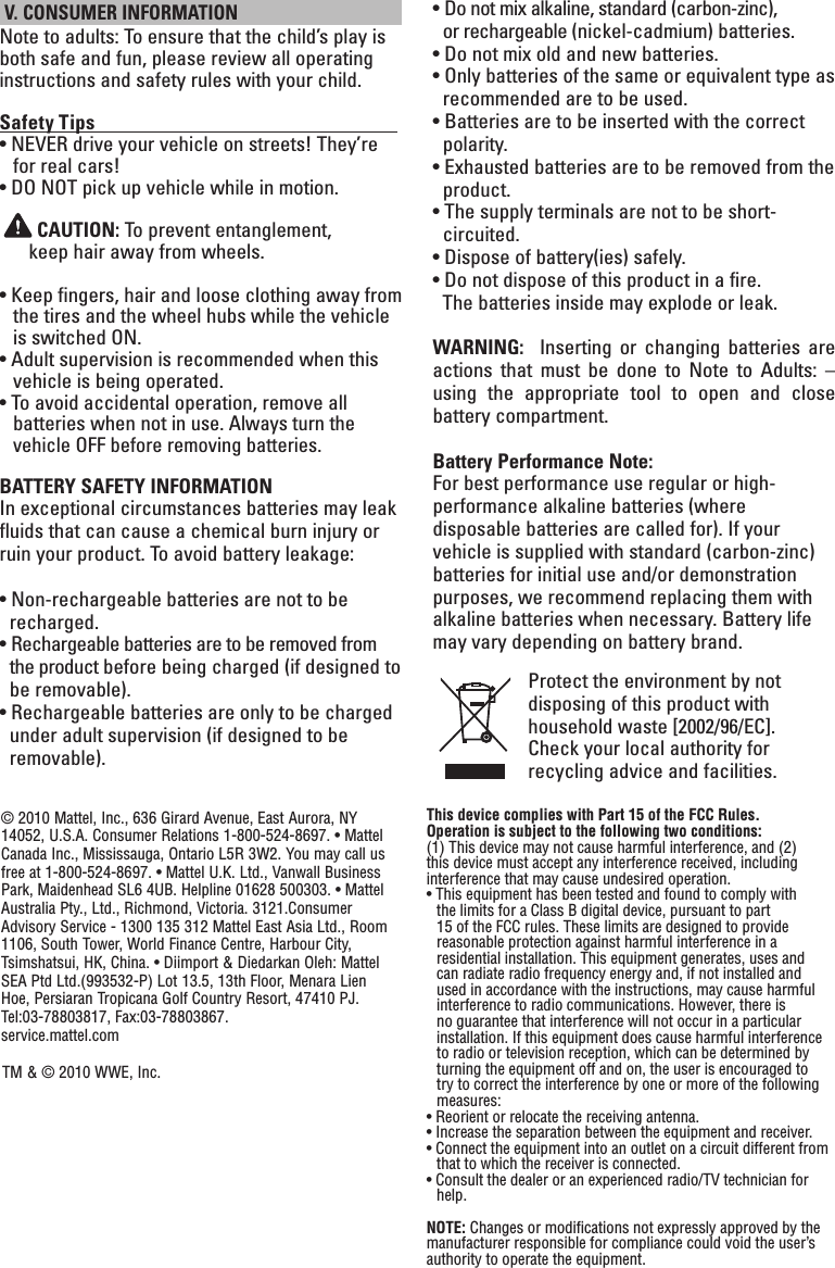  V. CONSUMER INFORMATIONNote to adults: To ensure that the child’s play is both safe and fun, please review all operating instructions and safety rules with your child.Safety Tips                                                                   • NEVER drive your vehicle on streets! They’re for real cars!• DO NOT pick up vehicle while in motion. CAUTION: To prevent entanglement,  keep hair away from wheels.• Keep fingers, hair and loose clothing away from the tires and the wheel hubs while the vehicle is switched ON.• Adult supervision is recommended when this vehicle is being operated.• To avoid accidental operation, remove all  batteries when not in use. Always turn the vehicle OFF before removing batteries.BATTERY SAFETY INFORMATIONIn exceptional circumstances batteries may leak fluids that can cause a chemical burn injury or ruin your product. To avoid battery leakage:• Non-rechargeable batteries are not to be recharged.• Rechargeable batteries are to be removed from the product before being charged (if designed to be removable).• Rechargeable batteries are only to be charged under adult supervision (if designed to be removable).• Do not mix alkaline, standard (carbon-zinc),  or rechargeable (nickel-cadmium) batteries.• Do not mix old and new batteries.• Only batteries of the same or equivalent type as  recommended are to be used.• Batteries are to be inserted with the correct polarity.• Exhausted batteries are to be removed from the product.• The supply terminals are not to be short- circuited.• Dispose of battery(ies) safely.• Do not dispose of this product in a fire.    The batteries inside may explode or leak.WARNING:    Inserting  or  changing  batteries  are actions  that  must  be  done  to  Note  to  Adults:  – using  the  appropriate  tool  to  open  and  close battery compartment.Battery Performance Note:For best performance use regular or high-performance alkaline batteries (where disposable batteries are called for). If your vehicle is supplied with standard (carbon-zinc) batteries for initial use and/or demonstration purposes, we recommend replacing them with alkaline batteries when necessary. Battery life may vary depending on battery brand.Protect the environment by not disposing of this product with household waste [2002/96/EC]. Check your local authority for recycling advice and facilities. © 2010 Mattel, Inc., 636 Girard Avenue, East Aurora, NY 14052, U.S.A. Consumer Relations 1-800-524-8697. • Mattel Canada Inc., Mississauga, Ontario L5R 3W2. You may call us free at 1-800-524-8697. • Mattel U.K. Ltd., Vanwall Business Park, Maidenhead SL6 4UB. Helpline 01628 500303. • Mattel Australia Pty., Ltd., Richmond, Victoria. 3121.Consumer Advisory Service - 1300 135 312 Mattel East Asia Ltd., Room 1106, South Tower, World Finance Centre, Harbour City, Tsimshatsui, HK, China. • Diimport &amp; Diedarkan Oleh: Mattel SEA Ptd Ltd.(993532-P) Lot 13.5, 13th Floor, Menara Lien Hoe, Persiaran Tropicana Golf Country Resort, 47410 PJ. Tel:03-78803817, Fax:03-78803867.            service.mattel.comTM &amp; © 2010 WWE, Inc.This device complies with Part 15 of the FCC Rules.Operation is subject to the following two conditions: (1) This device may not cause harmful interference, and (2) this device must accept any interference received, including interference that may cause undesired operation.• This equipment has been tested and found to comply with the limits for a Class B digital device, pursuant to part 15 of the FCC rules. These limits are designed to provide reasonable protection against harmful interference in a residential installation. This equipment generates, uses and can radiate radio frequency energy and, if not installed and used in accordance with the instructions, may cause harmful interference to radio communications. However, there is no guarantee that interference will not occur in a particular installation. If this equipment does cause harmful interference to radio or television reception, which can be determined by turning the equipment off and on, the user is encouraged to try to correct the interference by one or more of the following measures:• Reorient or relocate the receiving antenna.• Increase the separation between the equipment and receiver.• Connect the equipment into an outlet on a circuit different from that to which the receiver is connected.• Consult the dealer or an experienced radio/TV technician for help.NOTE: Changes or modications not expressly approved by the manufacturer responsible for compliance could void the user’s authority to operate the equipment.