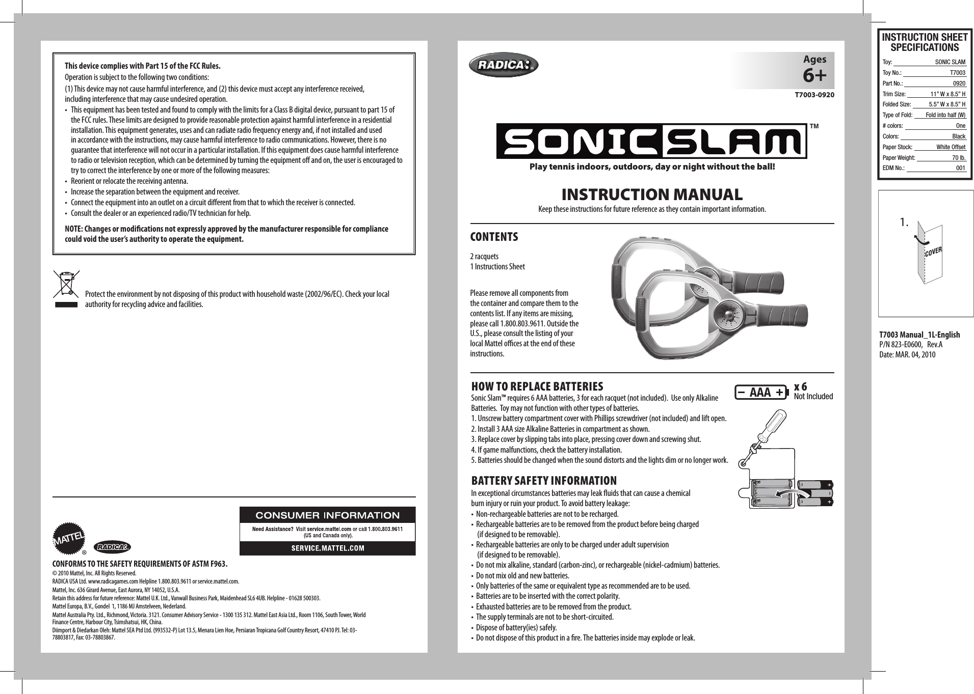 COVER1.INSTRUCTION MANUALKeep these instructions for future reference as they contain important information.Play tennis indoors, outdoors, day or night without the ball!HOW TO REPLACE BATTERIESSonic Slam™ requires 6 AAA batteries, 3 for each racquet (not included).  Use only Alkaline Batteries.  Toy may not function with other types of batteries.1. Unscrew battery compartment cover with Phillips screwdriver (not included) and lift open.2. Install 3 AAA size Alkaline Batteries in compartment as shown.3. Replace cover by slipping tabs into place, pressing cover down and screwing shut.4. If game malfunctions, check the battery installation. 5. Batteries should be changed when the sound distorts and the lights dim or no longer work.BATTERY SAFETY INFORMATIONIn exceptional circumstances batteries may leak ﬂ uids that can cause a chemical burn injury or ruin your product. To avoid battery leakage:• Non-rechargeablebatteriesarenottoberecharged.• Rechargeablebatteriesaretoberemovedfromtheproductbeforebeingcharged(if designed to be removable).• Rechargeablebatteriesareonlytobechargedunderadultsupervision  (if designed to be removable).• Donotmixalkaline,standard(carbon-zinc),orrechargeable(nickel-cadmium)batteries.• Donotmixoldandnewbatteries.• Onlybatteriesofthesameorequivalenttypeasrecommendedaretobeused.• Batteriesaretobeinsertedwiththecorrectpolarity.• Exhaustedbatteriesaretoberemovedfromtheproduct.• Thesupplyterminalsarenottobeshort-circuited.• Disposeofbattery(ies)safely.• Donotdisposeofthisproductinare.Thebatteriesinsidemayexplodeorleak.CONTENTSAges6+T7003-0920AAA x 6Not Included2 racquets1 Instructions SheetPlease remove all components from the container and compare them to the contents list. If any items are missing, pleasecall1.800.803.9611.OutsidetheU.S., please consult the listing of your local Mattel oﬃ  ces at the end of these instructions.TMCONFORMS TO THE SAFETY REQUIREMENTS OF ASTM F963.© 2010 Mattel, Inc. All Rights Reserved. RADICAUSALtd.www.radicagames.comHelpline1.800.803.9611orservice.mattel.com.Mattel,Inc.636GirardAvenue,EastAurora,NY14052,U.S.A.Retainthisaddressforfuturereference:MattelU.K.Ltd.,VanwallBusinessPark,MaidenheadSL64UB.Helpline-01628500303.MattelEuropa,B.V.,Gondel1,1186MJAmstelveen,Nederland.MattelAustraliaPty.Ltd.,Richmond,Victoria.3121.ConsumerAdvisoryService-1300135312.MattelEastAsiaLtd.,Room1106,SouthTower,WorldFinanceCentre,HarbourCity,Tsimshatsui,HK,China.Diimport&amp;DiedarkanOleh:MattelSEAPtdLtd.(993532-P)Lot13.5,MenaraLienHoe,PersiaranTropicanaGolfCountryResort,47410PJ.Tel:03-78803817,Fax:03-78803867.Protecttheenvironmentbynotdisposingofthisproductwithhouseholdwaste(2002/96/EC).Checkyourlocalauthority for recycling advice and facilities.This device complies with Part 15 of the FCC Rules. Operationissubjecttothefollowingtwoconditions:(1) This device may not cause harmful interference, and (2) this device must accept any interference received,    including interference that may cause undesired operation.• ThisequipmenthasbeentestedandfoundtocomplywiththelimitsforaClassBdigitaldevice,pursuanttopart15oftheFCCrules.Theselimitsaredesignedtoprovidereasonableprotectionagainstharmfulinterferenceinaresidentialinstallation. This equipment generates, uses and can radiate radio frequency energy and, if not installed and used inaccordancewiththeinstructions,maycauseharmfulinterferencetoradiocommunications.However,thereisnoguarantee that interference will not occur in a particular installation. If this equipment does cause harmful interference to radio or television reception, which can be determined by turning the equipment o  and on, the user is encouraged to try to correct the interference by one or more of the following measures:• Reorientorrelocatethereceivingantenna.• Increasetheseparationbetweentheequipmentandreceiver.• Connecttheequipmentintoanoutletonacircuitdierentfromthattowhichthereceiverisconnected.• Consultthedealeroranexperiencedradio/TVtechnicianforhelp.NOTE: Changes or modiﬁ cations not expressly approved by the manufacturer responsible for compliance could void the user’s authority to operate the equipment.T7003 Manual_1L-EnglishP/N823-E0600,Rev.ADate:MAR.04,2010INSTRUCTION SHEETSPECIFICATIONSToy: Toy No.: Part No.:Trim Size:Folded Size:Type of Fold:# colors:Colors:Paper Stock:Paper Weight:EDM No.:SONIC SLAMT7003092011” W x 8.5” H5.5” W x 8.5” HFold into half (W)OneBlackWhite Offset70 lb.001