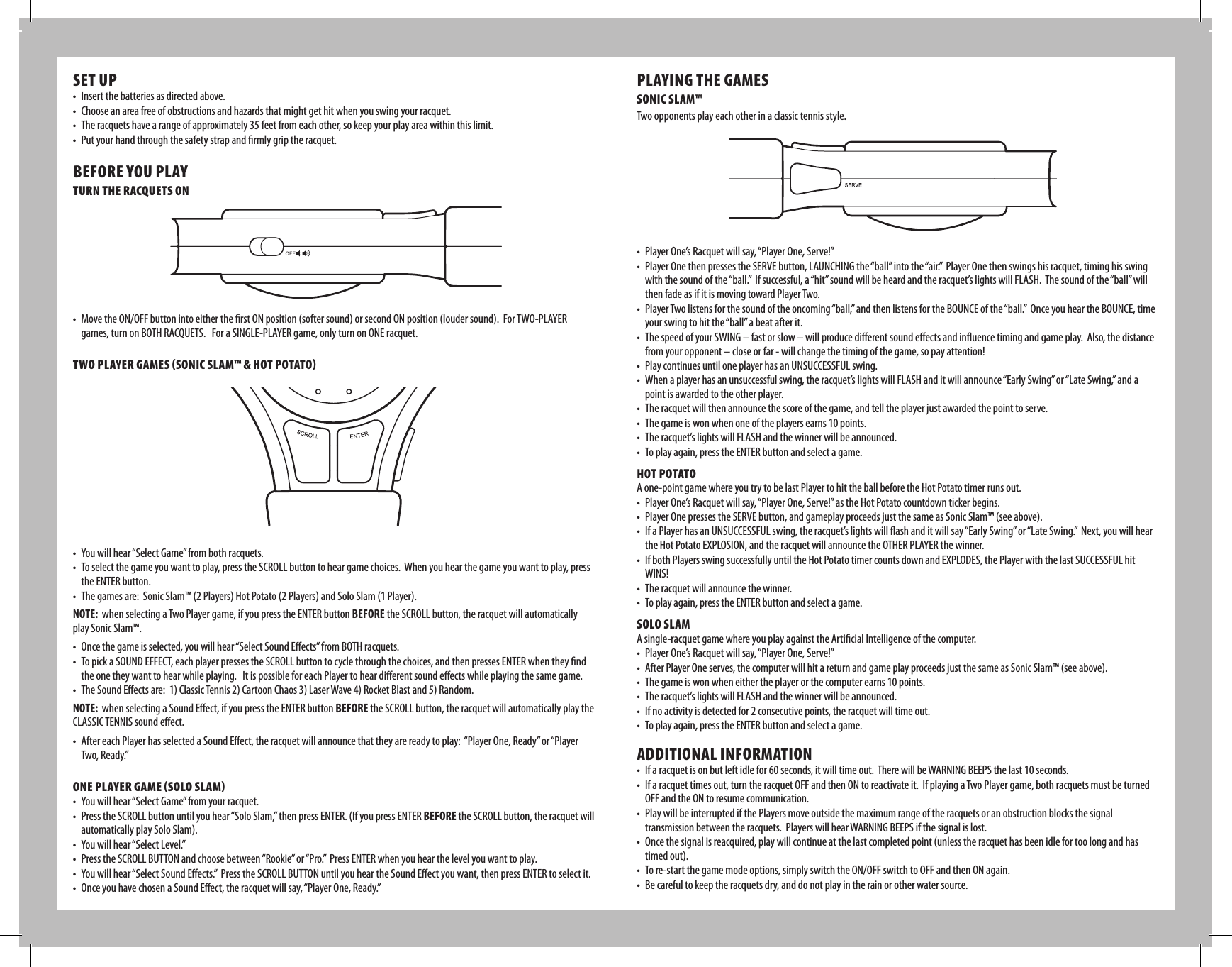 SET UP• Insertthebatteriesasdirectedabove.• Chooseanareafreeofobstructionsandhazardsthatmightgethitwhenyouswingyourracquet.• Theracquetshavearangeofapproximately35feetfromeachother,sokeepyourplayareawithinthislimit.• Putyourhandthroughthesafetystrapandrmlygriptheracquet.BEFORE YOU PLAYTURN THE RACQUETS ON• MovetheON/OFFbuttonintoeithertherstONposition(softersound)orsecondONposition(loudersound).ForTWO-PLAYERgames,turnonBOTHRACQUETS.ForaSINGLE-PLAYERgame,onlyturnonONEracquet.TWO PLAYER GAMES (SONIC SLAM™ &amp; HOT POTATO) • Youwillhear“SelectGame”frombothracquets.• Toselectthegameyouwanttoplay,presstheSCROLLbuttontoheargamechoices.Whenyouhearthegameyouwanttoplay,presstheENTERbutton.• Thegamesare:SonicSlam™(2Players)HotPotato(2Players)andSoloSlam(1Player).NOTE:whenselectingaTwoPlayergame,ifyoupresstheENTERbuttonBEFOREtheSCROLLbutton,theracquetwillautomaticallyplay Sonic Slam™. • Oncethegameisselected,youwillhear“SelectSoundEects”fromBOTHracquets.• TopickaSOUNDEFFECT,eachplayerpressestheSCROLLbuttontocyclethroughthechoices,andthenpressesENTERwhentheyndthe one they want to hear while playing.   It is possible for each Player to hear dierent sound eects while playing the same game.• TheSoundEectsare:1)ClassicTennis2)CartoonChaos3)LaserWave4)RocketBlastand5)Random.NOTE:whenselectingaSoundEect,ifyoupresstheENTERbuttonBEFOREtheSCROLLbutton,theracquetwillautomaticallyplaytheCLASSICTENNISsoundeect.• AftereachPlayerhasselectedaSoundEect,theracquetwillannouncethattheyarereadytoplay:“PlayerOne,Ready”or“PlayerTwo,Ready.”ONE PLAYER GAME (SOLO SLAM)• Youwillhear“SelectGame”fromyourracquet.• PresstheSCROLLbuttonuntilyouhear“SoloSlam,”thenpressENTER.(IfyoupressENTERBEFOREtheSCROLLbutton,theracquetwillautomatically play Solo Slam).• Youwillhear“SelectLevel.”• PresstheSCROLLBUTTONandchoosebetween“Rookie”or“Pro.”PressENTERwhenyouhearthelevelyouwanttoplay.• Youwillhear“SelectSoundEects.”PresstheSCROLLBUTTONuntilyouheartheSoundEectyouwant,thenpressENTERtoselectit.• OnceyouhavechosenaSoundEect,theracquetwillsay,“PlayerOne,Ready.”PLAYING THE GAMESSONIC SLAM™Two opponents play each other in a classic tennis style.• PlayerOne’sRacquetwillsay,“PlayerOne,Serve!”• PlayerOnethenpressestheSERVEbutton,LAUNCHINGthe“ball”intothe“air.”PlayerOnethenswingshisracquet,timinghisswingwiththesoundofthe“ball.”Ifsuccessful,a“hit”soundwillbeheardandtheracquet’slightswillFLASH.Thesoundofthe“ball”willthen fade as if it is moving toward Player Two.• PlayerTwolistensforthesoundoftheoncoming“ball,”andthenlistensfortheBOUNCEofthe“ball.”OnceyouheartheBOUNCE,timeyourswingtohitthe“ball”abeatafterit.• ThespeedofyourSWING–fastorslow–willproducedierentsoundeectsandinuencetimingandgameplay.Also,thedistancefromyouropponent–closeorfar-willchangethetimingofthegame,sopayattention!• PlaycontinuesuntiloneplayerhasanUNSUCCESSFULswing.• Whenaplayerhasanunsuccessfulswing,theracquet’slightswillFLASHanditwillannounce“EarlySwing”or“LateSwing,”andapoint is awarded to the other player. • Theracquetwillthenannouncethescoreofthegame,andtelltheplayerjustawardedthepointtoserve.• Thegameiswonwhenoneoftheplayersearns10points.• Theracquet’slightswillFLASHandthewinnerwillbeannounced.• Toplayagain,presstheENTERbuttonandselectagame.HOT POTATOAone-pointgamewhereyoutrytobelastPlayertohittheballbeforetheHotPotatotimerrunsout.• PlayerOne’sRacquetwillsay,“PlayerOne,Serve!”astheHotPotatocountdowntickerbegins.• PlayerOnepressestheSERVEbutton,andgameplayproceedsjustthesameasSonicSlam™(seeabove).• IfaPlayerhasanUNSUCCESSFULswing,theracquet’slightswillashanditwillsay“EarlySwing”or“LateSwing.”Next,youwillheartheHotPotatoEXPLOSION,andtheracquetwillannouncetheOTHERPLAYERthewinner.• IfbothPlayersswingsuccessfullyuntiltheHotPotatotimercountsdownandEXPLODES,thePlayerwiththelastSUCCESSFULhitWINS!• Theracquetwillannouncethewinner.• Toplayagain,presstheENTERbuttonandselectagame.SOLO SLAMAsingle-racquetgamewhereyouplayagainsttheArticialIntelligenceofthecomputer.• PlayerOne’sRacquetwillsay,“PlayerOne,Serve!”• AfterPlayerOneserves,thecomputerwillhitareturnandgameplayproceedsjustthesameasSonicSlam™(seeabove).• Thegameiswonwheneithertheplayerorthecomputerearns10points.• Theracquet’slightswillFLASHandthewinnerwillbeannounced.• Ifnoactivityisdetectedfor2consecutivepoints,theracquetwilltimeout.• Toplayagain,presstheENTERbuttonandselectagame.ADDITIONAL INFORMATION• Ifaracquetisonbutleftidlefor60seconds,itwilltimeout.TherewillbeWARNINGBEEPSthelast10seconds.• Ifaracquettimesout,turntheracquetOFFandthenONtoreactivateit.IfplayingaTwoPlayergame,bothracquetsmustbeturnedOFFandtheONtoresumecommunication.• PlaywillbeinterruptedifthePlayersmoveoutsidethemaximumrangeoftheracquetsoranobstructionblocksthesignaltransmissionbetweentheracquets.PlayerswillhearWARNINGBEEPSifthesignalislost.• Oncethesignalisreacquired,playwillcontinueatthelastcompletedpoint(unlesstheracquethasbeenidlefortoolongandhastimed out).• Tore-startthegamemodeoptions,simplyswitchtheON/OFFswitchtoOFFandthenONagain.• Becarefultokeeptheracquetsdry,anddonotplayintherainorotherwatersource.