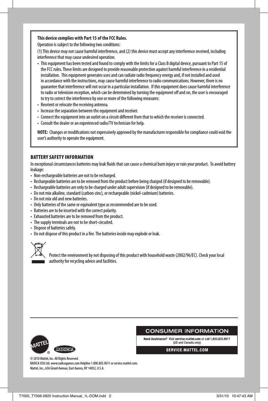 Protect the environment by not disposing of this product with household waste (2002/96/EC). Check your local authority for recycling advice and facilities.This device complies with Part 15 of the FCC Rules. Operation is subject to the following two conditions:  (1) This device may not cause harmful interference, and (2) this device must accept any interference received, including  interference that may cause undesired operation.• This equipment has been tested and found to comply with the limits for a Class B digital device, pursuant to Part 15 of the FCC rules. These limits are designed to provide reasonable protection against harmful interference in a residential installation.  This equipment generates uses and can radiate radio frequency energy and, if not installed and used in accordance with the instructions, may cause harmful interference to radio communications. However, there is no guarantee that interference will not occur in a particular installation.  If this equipment does cause harmful interference to radio or television reception, which can be determined by turning the equipment o and on, the user is encouraged to try to correct the interference by one or more of the following measures:  • Reorientorrelocatethereceivingantenna.• Increasetheseparationbetweentheequipmentandreceiver.• Connecttheequipmentintoanoutletonacircuitdierentfromthattowhichthereceiverisconnected.• Consultthedealeroranexperiencedradio/TVtechnicianforhelp.NOTE:  Changes or modications not expressively approved by the manufacturer responsible for compliance could void the user’s authority to operate the equipment.BATTERy SAFETy iNFORmATiONIn exceptional circumstances batteries may leak uids that can cause a chemical burn injury or ruin your product.  To avoid battery leakage:• Non-rechargeablebatteriesarenottoberecharged.• Rechargeablebatteriesaretoberemovedfromtheproductbeforebeingcharged(ifdesignedtoberemovable).• Rechargeablebatteriesareonlytobechargedunderadultsupervision(ifdesignedtoberemovable).• Donotmixalkaline,standard(carbon-zinc),orrechargeable(nickel-cadmium)batteries.• Donotmixoldandnewbatteries.• Onlybatteriesofthesameorequivalenttypeasrecommendedaretobeused.• Batteriesaretobeinsertedwiththecorrectpolarity.• Exhaustedbatteriesaretoberemovedfromtheproduct.• Thesupplyterminalsarenottobeshort-circuited.• Disposeofbatteriessafely.• Donotdisposeofthisproductinare.Thebatteriesinsidemayexplodeorleak.© 2010 Mattel, Inc. All Rights Reserved. RADICA USA Ltd. www.radicagames.com Helpline 1.800.803.9611 or service.mattel.com.  Mattel, Inc., 636 Girard Avenue, East Aurora, NY 14052, U.S.A. T7005_T7006-0920 Instruction Manual_1L-DOM.indd   2 3/31/10   10:47:43 AM