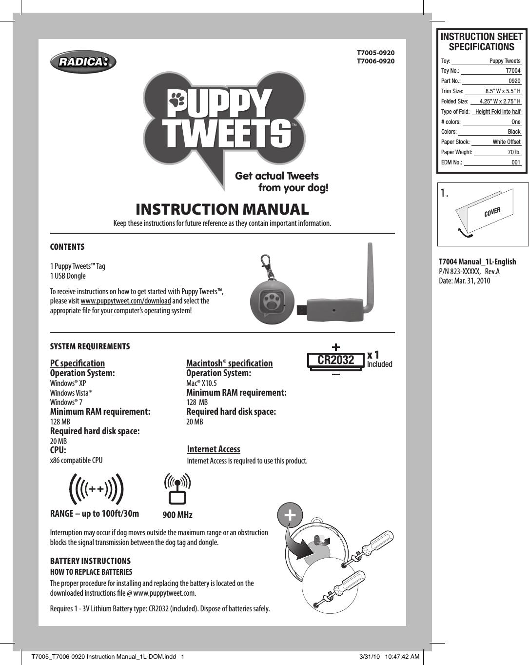 INSTRUCTION SHEETSPECIFICATIONSToy: Toy No.: Part No.:Trim Size:Folded Size:Type of Fold:# colors:Colors:Paper Stock:Paper Weight:EDM No.:Puppy TweetsT700409208.5” W x 5.5” H4.25” W x 2.75” HHeight Fold into halfOneBlackWhite Offset70 lb.001CONTENTST7005-0920  T7006-09201 Puppy Tweets™ Tag1 USB DongleTo receive instructions on how to get started with Puppy Tweets™, please visit www.puppytweet.com/download and select the appropriate le for your computer’s operating system!INSTRUCTION MANUALKeep these instructions for future reference as they contain important information.SySTEm REquiREmENTSPC specicationOperation System:Windows® XPWindows Vista®Windows® 7Minimum RAM requirement:128 MBRequired hard disk space:20 MBCPU:x86 compatible CPUInternet AccessInternet Access is required to use this product.Interruption may occur if dog moves outside the maximum range or an obstruction blocks the signal transmission between the dog tag and dongle. BATTERy iNSTRuCTiONSHOW TO REPLACE BATTERIESThe proper procedure for installing and replacing the battery is located on the downloaded instructions le @ www.puppytweet.com.Requires 1 - 3V Lithium Battery type: CR2032 (included). Dispose of batteries safely.RANGE – up to 100ft/30m 900 MHzMacintosh® specicationOperation System:Mac® X10.5Minimum RAM requirement:128  MBRequired hard disk space:20 MBCR2032 x 1IncludedGet actual Tweets         from your dog!TMRANGE – 100ft/30m915 MHzT7004 Manual_1L-EnglishP/N 823-XXXXX,   Rev.ADate: Mar. 31, 20101.COVERT7005_T7006-0920 Instruction Manual_1L-DOM.indd   1 3/31/10   10:47:42 AM