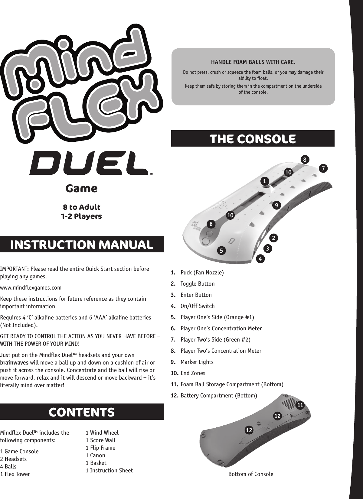 INSTRUCTION MANUALTHE CONSOLECONTENTSGame8 to Adult1-2 Players1112121 2 3 4 5 6 7 8 91010IMPORTANT: Please read the entire Quick Start section before playing any games.www.mindflexgames.comKeep these instructions for future reference as they contain important information.Requires 4 ‘C’ alkaline batteries and 6 ‘AAA’ alkaline batteries  (Not Included).GET READY TO CONTROL THE ACTION AS YOU NEVER HAVE BEFORE – WITH THE POWER OF YOUR MIND!Just put on the Mindflex Duel™ headsets and your own brainwaves will move a ball up and down on a cushion of air or push it across the console. Concentrate and the ball will rise or move forward, relax and it will descend or move backward – it’s literally mind over matter!Mindflex Duel™ includes the following components:1 Game Console 2 Headsets 4 Balls 1 Flex Tower 1 Wind Wheel 1 Score Wall 1 Flip Frame 1 Canon 1 Basket 1 Instruction Sheet Bottom of Console1.  Puck (Fan Nozzle)2.  Toggle Button3.  Enter Button4.  On/Off Switch 5.  Player One’s Side (Orange #1)6.  Player One’s Concentration Meter7.  Player Two’s Side (Green #2)8.  Player Two’s Concentration Meter9.  Marker Lights10. End Zones11. Foam Ball Storage Compartment (Bottom)12. Battery Compartment (Bottom)HANDLE FOAM BALLS WITH CARE.Do not press, crush or squeeze the foam balls, or you may damage their ability to float. Keep them safe by storing them in the compartment on the underside of the console.