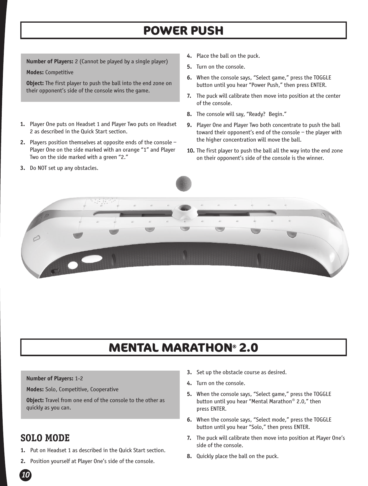 10POWER PUSH MENTAL MARATHON® 2.0 Number of Players: 2 (Cannot be played by a single player)Modes: CompetitiveObject: The first player to push the ball into the end zone on their opponent’s side of the console wins the game.Number of Players: 1-2Modes: Solo, Competitive, Cooperative Object: Travel from one end of the console to the other as quickly as you can. 1.  Player One puts on Headset 1 and Player Two puts on Headset 2 as described in the Quick Start section.2.  Players position themselves at opposite ends of the console – Player One on the side marked with an orange “1” and Player Two on the side marked with a green “2.”3.  Do NOT set up any obstacles.4.  Place the ball on the puck. 5.  Turn on the console.6.  When the console says, “Select game,” press the TOGGLE button until you hear “Power Push,” then press ENTER.7.  The puck will calibrate then move into position at the center of the console.8.  The console will say, “Ready?  Begin.”9.  Player One and Player Two both concentrate to push the ball toward their opponent’s end of the console – the player with the higher concentration will move the ball.10. The first player to push the ball all the way into the end zone on their opponent’s side of the console is the winner.SOLO MODE1.  Put on Headset 1 as described in the Quick Start section.2.  Position yourself at Player One’s side of the console.3.  Set up the obstacle course as desired.4.  Turn on the console.5.  When the console says, “Select game,” press the TOGGLE button until you hear “Mental Marathon® 2.0,” then  press ENTER.6.  When the console says, “Select mode,” press the TOGGLE button until you hear “Solo,” then press ENTER.7.  The puck will calibrate then move into position at Player One’s side of the console.8.  Quickly place the ball on the puck. 