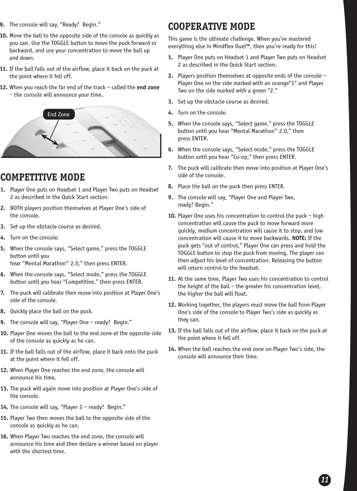 11COMPETITIVE MODE1.  Player One puts on Headset 1 and Player Two puts on Headset 2 as described in the Quick Start section.2.  BOTH players position themselves at Player One’s side of  the console.3.  Set up the obstacle course as desired.4.  Turn on the console.5.  When the console says, “Select game,” press the TOGGLE button until you  hear “Mental Marathon® 2.0,” then press ENTER.6.  When the console says, “Select mode,” press the TOGGLE button until you hear “Competitive,” then press ENTER.7.  The puck will calibrate then move into position at Player One’s side of the console.8.  Quickly place the ball on the puck. 9.  The console will say, “Player One – ready?  Begin.”10. Player One moves the ball to the end zone at the opposite side of the console as quickly as he can.11. If the ball falls out of the airflow, place it back onto the puck at the point where it fell off. 12. When Player One reaches the end zone, the console will announce his time.13. The puck will again move into position at Player One’s side of the console.14. The console will say, “Player 2 – ready?  Begin.”  15. Player Two then moves the ball to the opposite side of the console as quickly as he can.16. When Player Two reaches the end zone, the console will announce his time and then declare a winner based on player with the shortest time.End ZoneCOOPERATIVE MODEThis game is the ultimate challenge. When you’ve mastered everything else in Mindflex Duel™, then you’re ready for this!1.  Player One puts on Headset 1 and Player Two puts on Headset 2 as described in the Quick Start section.2.  Players position themselves at opposite ends of the console – Player One on the side marked with an orange“1” and Player Two on the side marked with a green “2.”3.  Set up the obstacle course as desired.4.  Turn on the console.5.  When the console says, “Select game,” press the TOGGLE button until you hear “Mental Marathon® 2.0,” then  press ENTER.6.  When the console says, “Select mode,” press the TOGGLE button until you hear “Co-op,” then press ENTER.7.  The puck will calibrate then move into position at Player One’s side of the console.8.  Place the ball on the puck then press ENTER. 9.  The console will say, “Player One and Player Two,  ready? Begin.”10. Player One uses his concentration to control the puck – high concentration will cause the puck to move forward more quickly, medium concentration will cause it to stop, and low concentration will cause it to move backwards. NOTE: If the puck gets “out of control,” Player One can press and hold the TOGGLE button to stop the puck from moving. The player can then adjust his level of concentration. Releasing the button will return control to the headset.11. At the same time, Player Two uses his concentration to control the height of the ball – the greater his concentration level, the higher the ball will float. 12. Working together, the players must move the ball from Player One’s side of the console to Player Two’s side as quickly as  they can.13. If the ball falls out of the airflow, place it back on the puck at the point where it fell off. 14. When the ball reaches the end zone on Player Two’s side, the console will announce their time.9.  The console will say, “Ready?  Begin.”10. Move the ball to the opposite side of the console as quickly as you can. Use the TOGGLE button to move the puck forward or backward, and use your concentration to move the ball up  and down.11. If the ball falls out of the airflow, place it back on the puck at the point where it fell off. 12. When you reach the far end of the track – called the end zone – the console will announce your time.