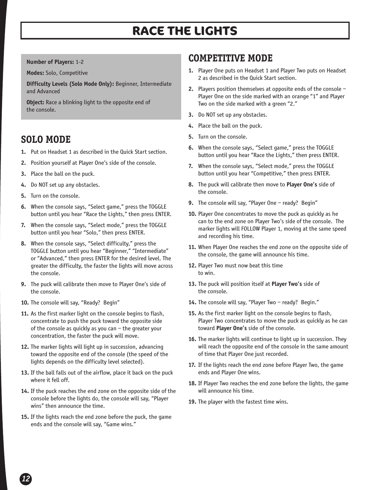 12RACE THE LIGHTS Number of Players: 1-2Modes: Solo, Competitive Difficulty Levels (Solo Mode Only): Beginner, Intermediate and AdvancedObject: Race a blinking light to the opposite end of  the console. SOLO MODE1.  Put on Headset 1 as described in the Quick Start section.2.  Position yourself at Player One’s side of the console.3.  Place the ball on the puck.4.  Do NOT set up any obstacles. 5.  Turn on the console.6.  When the console says, “Select game,” press the TOGGLE button until you hear “Race the Lights,” then press ENTER.7.  When the console says, “Select mode,” press the TOGGLE button until you hear “Solo,” then press ENTER.8.  When the console says, “Select difficulty,” press the TOGGLE button until you hear “Beginner,” “Intermediate” or “Advanced,” then press ENTER for the desired level. The greater the difficulty, the faster the lights will move across the console.9.  The puck will calibrate then move to Player One’s side of  the console.10. The console will say, “Ready?  Begin”11. As the first marker light on the console begins to flash, concentrate to push the puck toward the opposite side of the console as quickly as you can – the greater your concentration, the faster the puck will move.12. The marker lights will light up in succession, advancing toward the opposite end of the console (the speed of the lights depends on the difficulty level selected). 13. If the ball falls out of the airflow, place it back on the puck where it fell off. 14. If the puck reaches the end zone on the opposite side of the console before the lights do, the console will say, “Player wins” then announce the time.15. If the lights reach the end zone before the puck, the game ends and the console will say, “Game wins.”COMPETITIVE MODE1.  Player One puts on Headset 1 and Player Two puts on Headset 2 as described in the Quick Start section.2.  Players position themselves at opposite ends of the console – Player One on the side marked with an orange “1” and Player Two on the side marked with a green “2.”3.  Do NOT set up any obstacles.4.  Place the ball on the puck. 5.  Turn on the console.6.  When the console says, “Select game,” press the TOGGLE button until you hear “Race the Lights,” then press ENTER.7.  When the console says, “Select mode,” press the TOGGLE button until you hear “Competitive,” then press ENTER.8.  The puck will calibrate then move to Player One’s side of  the console.9.  The console will say, “Player One – ready?  Begin”10. Player One concentrates to move the puck as quickly as he can to the end zone on Player Two’s side of the console.  The marker lights will FOLLOW Player 1, moving at the same speed and recording his time.11. When Player One reaches the end zone on the opposite side of the console, the game will announce his time.12. Player Two must now beat this time  to win.13. The puck will position itself at Player Two’s side of  the console.14. The console will say, “Player Two – ready?  Begin.”15. As the first marker light on the console begins to flash, Player Two concentrates to move the puck as quickly as he can toward Player One’s side of the console.16. The marker lights will continue to light up in succession. They will reach the opposite end of the console in the same amount of time that Player One just recorded.17.  If the lights reach the end zone before Player Two, the game ends and Player One wins.18. If Player Two reaches the end zone before the lights, the game will announce his time.19. The player with the fastest time wins.
