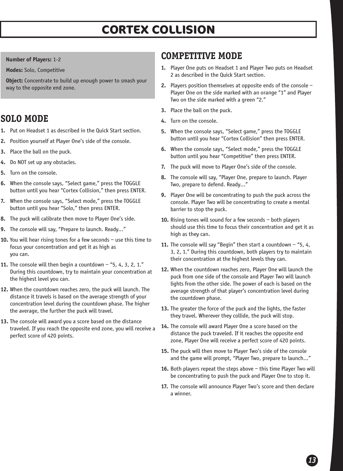 13CORTEX COLLISIONNumber of Players: 1-2Modes: Solo, Competitive Object: Concentrate to build up enough power to smash your way to the opposite end zone.SOLO MODE1.  Put on Headset 1 as described in the Quick Start section.2.  Position yourself at Player One’s side of the console.3.  Place the ball on the puck.4.  Do NOT set up any obstacles. 5.  Turn on the console.6.  When the console says, “Select game,” press the TOGGLE button until you hear “Cortex Collision,” then press ENTER.7.  When the console says, “Select mode,” press the TOGGLE button until you hear “Solo,” then press ENTER.8.  The puck will calibrate then move to Player One’s side.9.  The console will say, “Prepare to launch. Ready...”10. You will hear rising tones for a few seconds – use this time to focus your concentration and get it as high as  you can.11. The console will then begin a countdown – “5, 4, 3, 2, 1.” During this countdown, try to maintain your concentration at the highest level you can.12. When the countdown reaches zero, the puck will launch. The distance it travels is based on the average strength of your concentration level during the countdown phase. The higher the average, the further the puck will travel.13. The console will award you a score based on the distance traveled. If you reach the opposite end zone, you will receive a perfect score of 420 points.COMPETITIVE MODE1.  Player One puts on Headset 1 and Player Two puts on Headset 2 as described in the Quick Start section.2.  Players position themselves at opposite ends of the console – Player One on the side marked with an orange “1” and Player Two on the side marked with a green “2.”3.  Place the ball on the puck. 4.  Turn on the console.5.  When the console says, “Select game,” press the TOGGLE button until you hear “Cortex Collision” then press ENTER.6.  When the console says, “Select mode,” press the TOGGLE button until you hear “Competitive” then press ENTER.7.  The puck will move to Player One’s side of the console.8.  The console will say, “Player One, prepare to launch. Player Two, prepare to defend. Ready…”9.  Player One will be concentrating to push the puck across the console. Player Two will be concentrating to create a mental barrier to stop the puck.10. Rising tones will sound for a few seconds – both players should use this time to focus their concentration and get it as high as they can.11. The console will say “Begin” then start a countdown – “5, 4, 3, 2, 1.” During this countdown, both players try to maintain their concentration at the highest levels they can.12. When the countdown reaches zero, Player One will launch the puck from one side of the console and Player Two will launch lights from the other side. The power of each is based on the average strength of that player’s concentration level during the countdown phase.13. The greater the force of the puck and the lights, the faster they travel. Wherever they collide, the puck will stop.14. The console will award Player One a score based on the distance the puck traveled. If it reaches the opposite end zone, Player One will receive a perfect score of 420 points.15. The puck will then move to Player Two’s side of the console and the game will prompt, “Player Two, prepare to launch…”16. Both players repeat the steps above – this time Player Two will be concentrating to push the puck and Player One to stop it.17.  The console will announce Player Two’s score and then declare a winner.