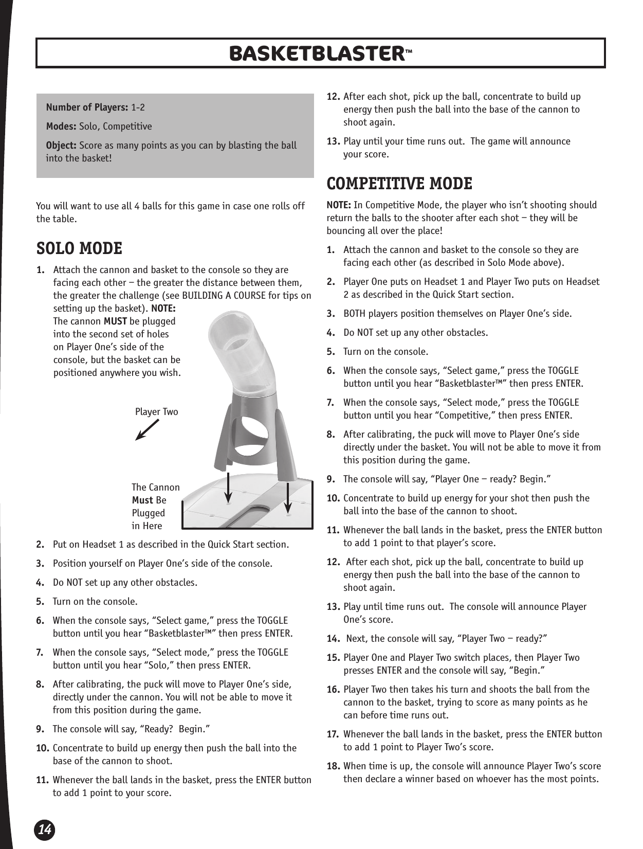 14BASKETBLASTER™Number of Players: 1-2Modes: Solo, Competitive Object: Score as many points as you can by blasting the ball into the basket! You will want to use all 4 balls for this game in case one rolls off the table.SOLO MODE1.  Attach the cannon and basket to the console so they are facing each other – the greater the distance between them, the greater the challenge (see BUILDING A COURSE for tips on setting up the basket). NOTE: The cannon MUST be plugged into the second set of holes on Player One’s side of the console, but the basket can be positioned anywhere you wish.  2.  Put on Headset 1 as described in the Quick Start section.3.  Position yourself on Player One’s side of the console.4.  Do NOT set up any other obstacles.5.  Turn on the console. 6.  When the console says, “Select game,” press the TOGGLE button until you hear “Basketblaster™” then press ENTER.7.  When the console says, “Select mode,” press the TOGGLE button until you hear “Solo,” then press ENTER.8.  After calibrating, the puck will move to Player One’s side, directly under the cannon. You will not be able to move it from this position during the game.9.  The console will say, “Ready?  Begin.”10. Concentrate to build up energy then push the ball into the base of the cannon to shoot.11. Whenever the ball lands in the basket, press the ENTER button to add 1 point to your score.The Cannon Must Be Plugged  in Here12. After each shot, pick up the ball, concentrate to build up energy then push the ball into the base of the cannon to  shoot again.13. Play until your time runs out.  The game will announce  your score.COMPETITIVE MODENOTE: In Competitive Mode, the player who isn’t shooting should return the balls to the shooter after each shot – they will be bouncing all over the place!1.  Attach the cannon and basket to the console so they are facing each other (as described in Solo Mode above). 2.  Player One puts on Headset 1 and Player Two puts on Headset 2 as described in the Quick Start section.3.  BOTH players position themselves on Player One’s side.4.  Do NOT set up any other obstacles.5.  Turn on the console. 6.  When the console says, “Select game,” press the TOGGLE button until you hear “Basketblaster™” then press ENTER.7.  When the console says, “Select mode,” press the TOGGLE button until you hear “Competitive,” then press ENTER.8.  After calibrating, the puck will move to Player One’s side directly under the basket. You will not be able to move it from this position during the game.9.  The console will say, “Player One – ready? Begin.”10. Concentrate to build up energy for your shot then push the ball into the base of the cannon to shoot.11. Whenever the ball lands in the basket, press the ENTER button to add 1 point to that player’s score.12.  After each shot, pick up the ball, concentrate to build up energy then push the ball into the base of the cannon to  shoot again.13. Play until time runs out.  The console will announce Player One’s score.14.  Next, the console will say, “Player Two – ready?”15. Player One and Player Two switch places, then Player Two presses ENTER and the console will say, “Begin.”16. Player Two then takes his turn and shoots the ball from the cannon to the basket, trying to score as many points as he can before time runs out.17.  Whenever the ball lands in the basket, press the ENTER button to add 1 point to Player Two’s score.18. When time is up, the console will announce Player Two’s score then declare a winner based on whoever has the most points.Player Two