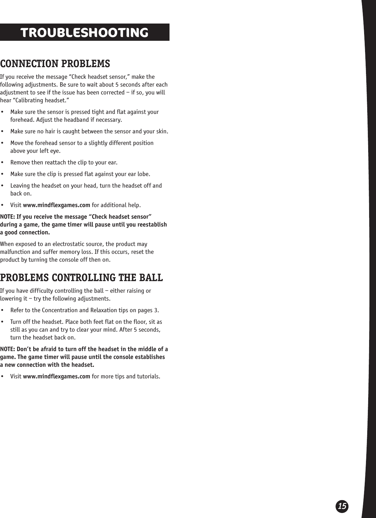 15TROUBLESHOOTINGCONNECTION PROBLEMSIf you receive the message “Check headset sensor,” make the following adjustments. Be sure to wait about 5 seconds after each adjustment to see if the issue has been corrected – if so, you will hear “Calibrating headset.”•  Make sure the sensor is pressed tight and flat against your forehead. Adjust the headband if necessary.•  Make sure no hair is caught between the sensor and your skin.•  Move the forehead sensor to a slightly different position above your left eye.•  Remove then reattach the clip to your ear.•  Make sure the clip is pressed flat against your ear lobe.•  Leaving the headset on your head, turn the headset off and back on.•  Visit www.mindflexgames.com for additional help.NOTE: If you receive the message “Check headset sensor” during a game, the game timer will pause until you reestablish a good connection.When exposed to an electrostatic source, the product may malfunction and suffer memory loss. If this occurs, reset the product by turning the console off then on. PROBLEMS CONTROLLING THE BALLIf you have difficulty controlling the ball – either raising or lowering it – try the following adjustments. •  Refer to the Concentration and Relaxation tips on pages 3.•  Turn off the headset. Place both feet flat on the floor, sit as still as you can and try to clear your mind. After 5 seconds, turn the headset back on.NOTE: Don’t be afraid to turn off the headset in the middle of a game. The game timer will pause until the console establishes a new connection with the headset.•  Visit www.mindflexgames.com for more tips and tutorials.