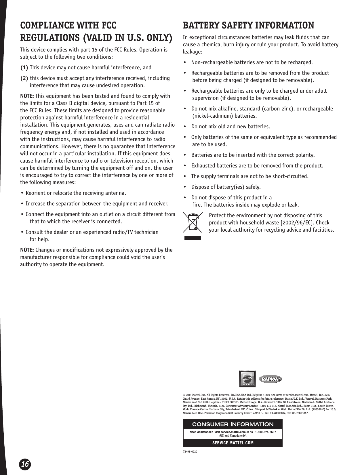 16© 2011 Mattel, Inc. All Rights Reserved. RADICA USA Ltd. Helpline 1-800-524-8697 or service.mattel.com. Mattel, Inc., 636 Girard Avenue, East Aurora, NY 14052, U.S.A. Retain this address for future reference: Mattel U.K. Ltd., Vanwall Business Park, Maidenhead SL6 4UB. Helpline - 01628 500303. Mattel Europa, B.V., Gondel 1, 1186 MJ Amstelveen, Nederland. Mattel Australia Pty. Ltd., Richmond, Victoria. 3121. Consumer Advisory Service - 1300 135 312. Mattel East Asia Ltd., Room 1106, South Tower, World Finance Centre, Harbour City, Tsimshatsui, HK, China. Diimport &amp; Diedarkan Oleh: Mattel SEA Ptd Ltd. (993532-P) Lot 13.5, Menara Lien Hoe, Persiaran Tropicana Golf Country Resort, 47410 PJ. Tel: 03-78803817, Fax: 03-78803867.COMPLIANCE WITH FCC REGULATIONS (VALID IN U.S. ONLY)This device complies with part 15 of the FCC Rules. Operation is subject to the following two conditions:(1) This device may not cause harmful interference, and(2) this device must accept any interference received, including interference that may cause undesired operation.NOTE: This equipment has been tested and found to comply with the limits for a Class B digital device, pursuant to Part 15 of the FCC Rules. These limits are designed to provide reasonable protection against harmful interference in a residential installation. This equipment generates, uses and can radiate radio frequency energy and, if not installed and used in accordance with the instructions, may cause harmful interference to radio communications. However, there is no guarantee that interference will not occur in a particular installation. If this equipment does cause harmful interference to radio or television reception, which can be determined by turning the equipment off and on, the user is encouraged to try to correct the interference by one or more of the following measures:• Reorient or relocate the receiving antenna.• Increase the separation between the equipment and receiver.• Connect the equipment into an outlet on a circuit different from that to which the receiver is connected.• Consult the dealer or an experienced radio/TV technician  for help.NOTE: Changes or modifications not expressively approved by the manufacturer responsible for compliance could void the user’s authority to operate the equipment.BATTERY SAFETY INFORMATIONIn exceptional circumstances batteries may leak fluids that can cause a chemical burn injury or ruin your product. To avoid battery leakage:•   Non-rechargeable batteries are not to be recharged.•   Rechargeable batteries are to be removed from the product before being charged (if designed to be removable).•   Rechargeable batteries are only to be charged under adult supervision (if designed to be removable).•   Do not mix alkaline, standard (carbon-zinc), or rechargeable (nickel-cadmium) batteries.•   Do not mix old and new batteries.•   Only batteries of the same or equivalent type as recommended are to be used.•   Batteries are to be inserted with the correct polarity.•   Exhausted batteries are to be removed from the product.•   The supply terminals are not to be short-circuited.•   Dispose of battery(ies) safely.•   Do not dispose of this product in a  fire. The batteries inside may explode or leak.Protect the environment by not disposing of this product with household waste [2002/96/EC]. Check your local authority for recycling advice and facilities.T8498-0920