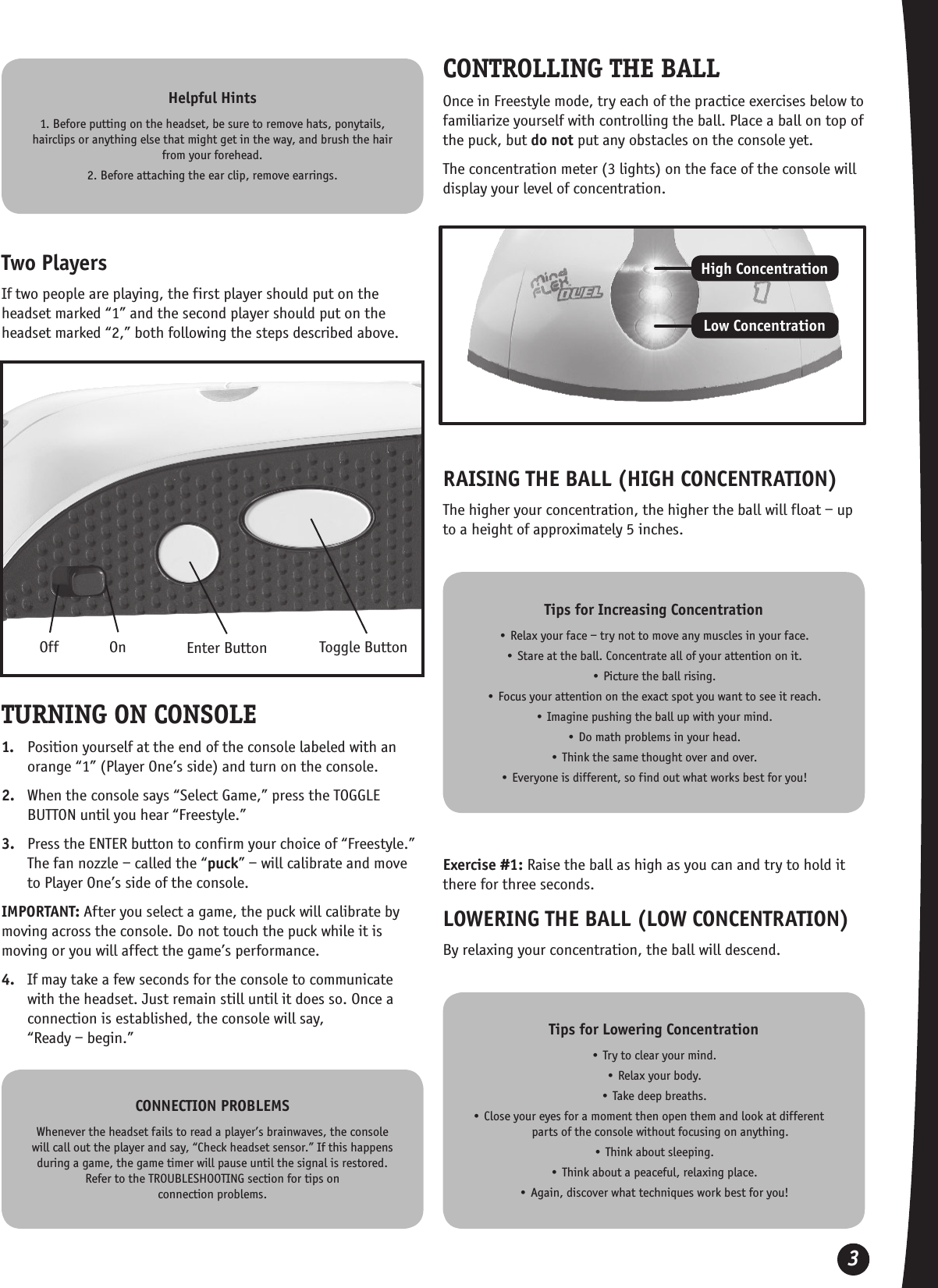 3Helpful Hints1. Before putting on the headset, be sure to remove hats, ponytails, hairclips or anything else that might get in the way, and brush the hair from your forehead.2. Before attaching the ear clip, remove earrings. CONNECTION PROBLEMSWhenever the headset fails to read a player’s brainwaves, the console will call out the player and say, “Check headset sensor.” If this happens during a game, the game timer will pause until the signal is restored. Refer to the TROUBLESHOOTING section for tips on  connection problems.Tips for Increasing Concentration• Relax your face – try not to move any muscles in your face.• Stare at the ball. Concentrate all of your attention on it. • Picture the ball rising. • Focus your attention on the exact spot you want to see it reach. • Imagine pushing the ball up with your mind.• Do math problems in your head.• Think the same thought over and over.• Everyone is different, so find out what works best for you!Tips for Lowering Concentration• Try to clear your mind.• Relax your body.• Take deep breaths.• Close your eyes for a moment then open them and look at different      parts of the console without focusing on anything.• Think about sleeping.• Think about a peaceful, relaxing place.• Again, discover what techniques work best for you!OnOff Enter Button Toggle ButtonTwo PlayersIf two people are playing, the first player should put on the headset marked “1” and the second player should put on the headset marked “2,” both following the steps described above.TURNING ON CONSOLE1.  Position yourself at the end of the console labeled with an orange “1” (Player One’s side) and turn on the console.2.  When the console says “Select Game,” press the TOGGLE BUTTON until you hear “Freestyle.”3.  Press the ENTER button to confirm your choice of “Freestyle.” The fan nozzle – called the “puck” – will calibrate and move to Player One’s side of the console.IMPORTANT: After you select a game, the puck will calibrate by moving across the console. Do not touch the puck while it is moving or you will affect the game’s performance. 4.  If may take a few seconds for the console to communicate with the headset. Just remain still until it does so. Once a connection is established, the console will say,  “Ready – begin.”CONTROLLING THE BALLOnce in Freestyle mode, try each of the practice exercises below to familiarize yourself with controlling the ball. Place a ball on top of the puck, but do not put any obstacles on the console yet.The concentration meter (3 lights) on the face of the console will display your level of concentration.High ConcentrationLow ConcentrationRAISING THE BALL (HIGH CONCENTRATION)The higher your concentration, the higher the ball will float – up to a height of approximately 5 inches.Exercise #1: Raise the ball as high as you can and try to hold it there for three seconds.LOWERING THE BALL (LOW CONCENTRATION)By relaxing your concentration, the ball will descend.