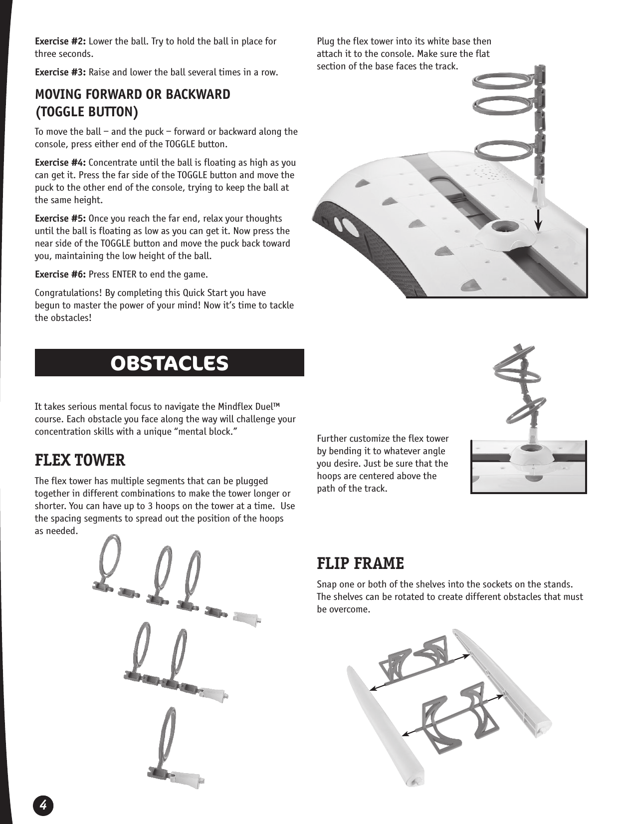 4Exercise #2: Lower the ball. Try to hold the ball in place for  three seconds.Exercise #3: Raise and lower the ball several times in a row.MOVING FORWARD OR BACKWARD  (TOGGLE BUTTON)To move the ball – and the puck – forward or backward along the console, press either end of the TOGGLE button.Exercise #4: Concentrate until the ball is floating as high as you can get it. Press the far side of the TOGGLE button and move the puck to the other end of the console, trying to keep the ball at the same height.Exercise #5: Once you reach the far end, relax your thoughts  until the ball is floating as low as you can get it. Now press the near side of the TOGGLE button and move the puck back toward you, maintaining the low height of the ball.Exercise #6: Press ENTER to end the game.Congratulations! By completing this Quick Start you have  begun to master the power of your mind! Now it’s time to tackle the obstacles!OBSTACLES It takes serious mental focus to navigate the Mindflex Duel™ course. Each obstacle you face along the way will challenge your concentration skills with a unique “mental block.”FLEX TOWERThe flex tower has multiple segments that can be plugged together in different combinations to make the tower longer or shorter. You can have up to 3 hoops on the tower at a time.  Use the spacing segments to spread out the position of the hoops  as needed.Plug the flex tower into its white base then attach it to the console. Make sure the flat section of the base faces the track.Further customize the flex tower by bending it to whatever angle you desire. Just be sure that the hoops are centered above the path of the track.FLIP FRAMESnap one or both of the shelves into the sockets on the stands. The shelves can be rotated to create different obstacles that must be overcome. 