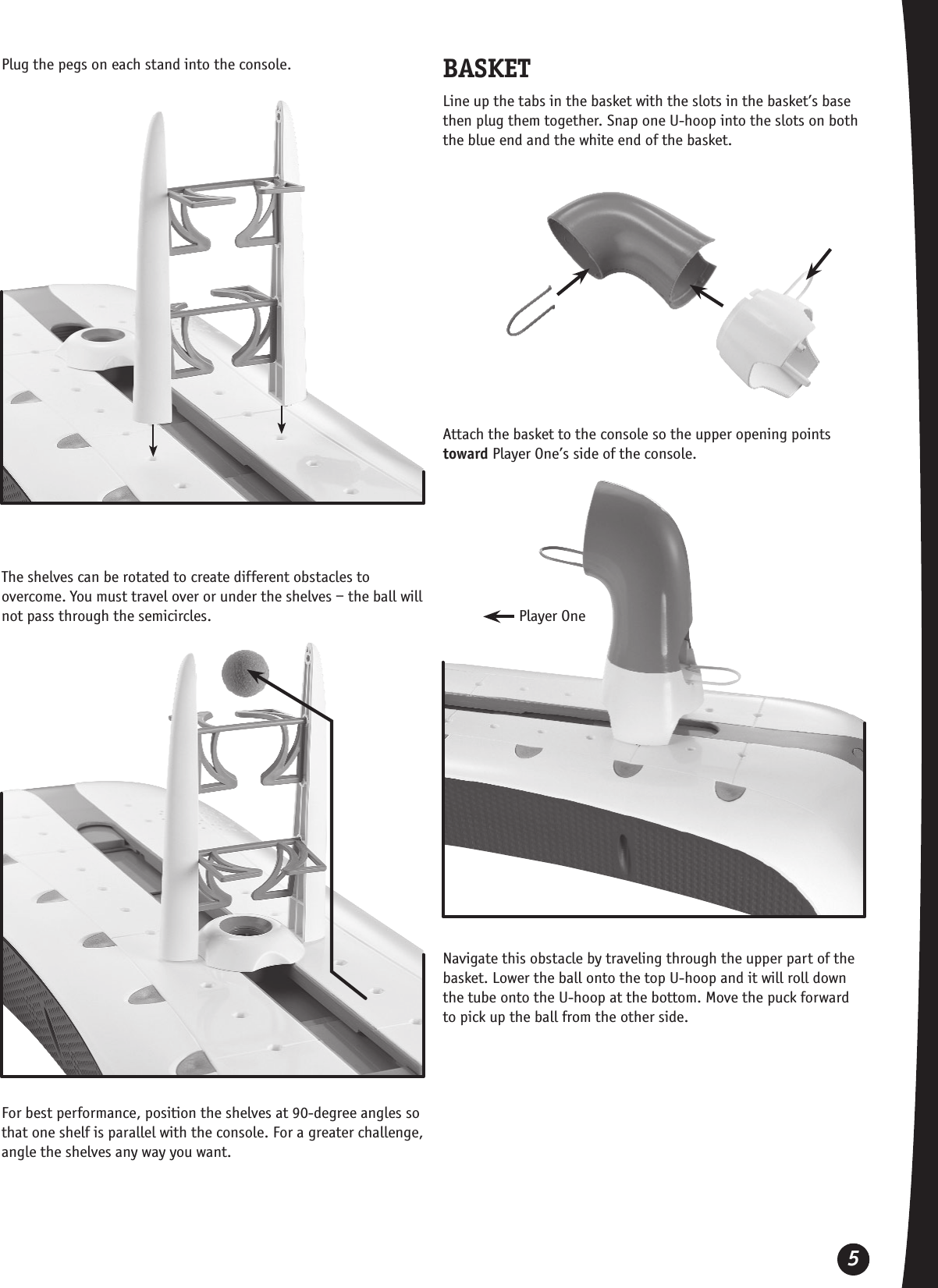 5Plug the pegs on each stand into the console.The shelves can be rotated to create different obstacles to overcome. You must travel over or under the shelves – the ball will not pass through the semicircles.For best performance, position the shelves at 90-degree angles so that one shelf is parallel with the console. For a greater challenge, angle the shelves any way you want.BASKETLine up the tabs in the basket with the slots in the basket’s base then plug them together. Snap one U-hoop into the slots on both the blue end and the white end of the basket.Attach the basket to the console so the upper opening points toward Player One’s side of the console.Navigate this obstacle by traveling through the upper part of the basket. Lower the ball onto the top U-hoop and it will roll down the tube onto the U-hoop at the bottom. Move the puck forward to pick up the ball from the other side.Player One