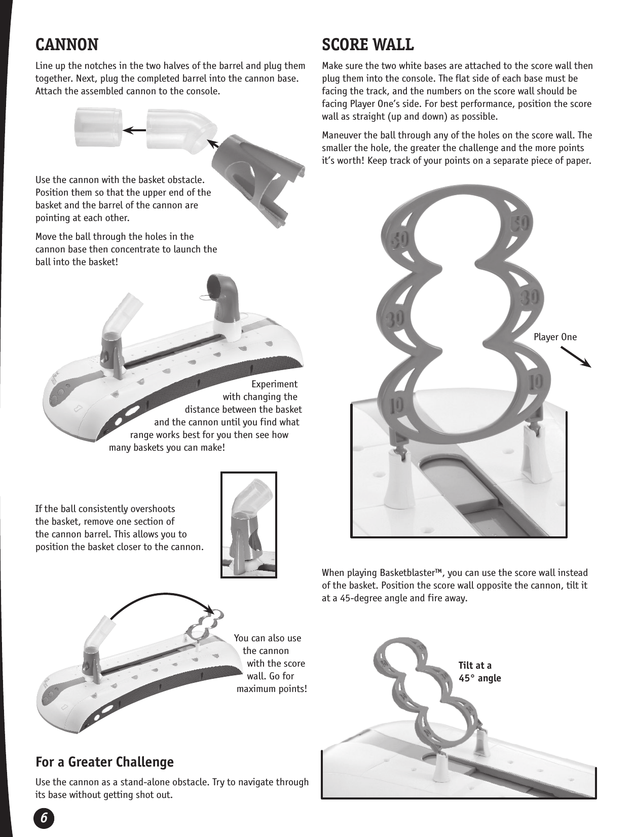 6CANNONLine up the notches in the two halves of the barrel and plug them together. Next, plug the completed barrel into the cannon base. Attach the assembled cannon to the console.Use the cannon with the basket obstacle. Position them so that the upper end of the basket and the barrel of the cannon are pointing at each other.Move the ball through the holes in the cannon base then concentrate to launch the ball into the basket!Experiment with changing the distance between the basket and the cannon until you find what range works best for you then see how many baskets you can make!For a Greater ChallengeUse the cannon as a stand-alone obstacle. Try to navigate through its base without getting shot out.SCORE WALLMake sure the two white bases are attached to the score wall then plug them into the console. The flat side of each base must be facing the track, and the numbers on the score wall should be facing Player One’s side. For best performance, position the score wall as straight (up and down) as possible.Maneuver the ball through any of the holes on the score wall. The smaller the hole, the greater the challenge and the more points it’s worth! Keep track of your points on a separate piece of paper.When playing Basketblaster™, you can use the score wall instead of the basket. Position the score wall opposite the cannon, tilt it at a 45-degree angle and fire away.Player OneYou can also use the cannon with the score wall. Go for maximum points!If the ball consistently overshoots the basket, remove one section of the cannon barrel. This allows you to position the basket closer to the cannon.Tilt at a45° angle
