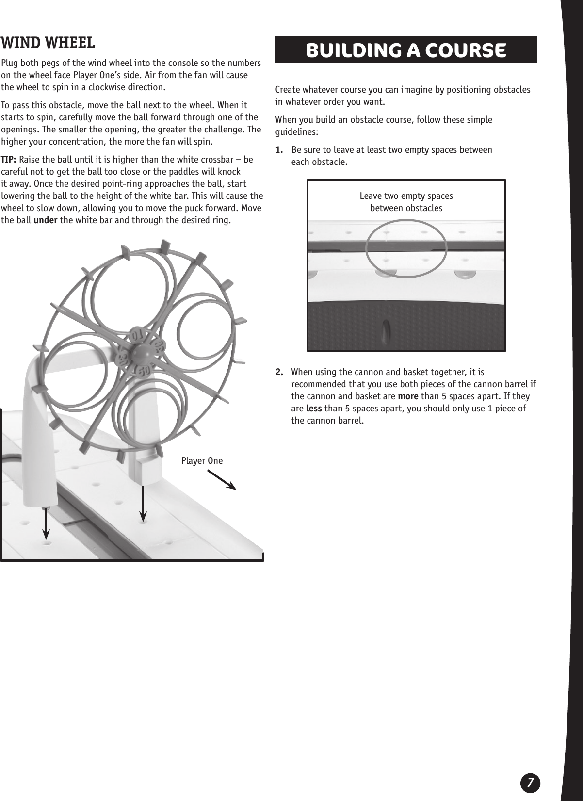 7WIND WHEELPlug both pegs of the wind wheel into the console so the numbers on the wheel face Player One’s side. Air from the fan will cause the wheel to spin in a clockwise direction. To pass this obstacle, move the ball next to the wheel. When it starts to spin, carefully move the ball forward through one of the openings. The smaller the opening, the greater the challenge. The higher your concentration, the more the fan will spin.TIP: Raise the ball until it is higher than the white crossbar – be careful not to get the ball too close or the paddles will knock it away. Once the desired point-ring approaches the ball, start lowering the ball to the height of the white bar. This will cause the wheel to slow down, allowing you to move the puck forward. Move the ball under the white bar and through the desired ring. BUILDING A COURSE Create whatever course you can imagine by positioning obstacles in whatever order you want. When you build an obstacle course, follow these simple guidelines:1.  Be sure to leave at least two empty spaces between  each obstacle.Leave two empty spaces between obstacles2.  When using the cannon and basket together, it is recommended that you use both pieces of the cannon barrel if the cannon and basket are more than 5 spaces apart. If they are less than 5 spaces apart, you should only use 1 piece of the cannon barrel.Player One