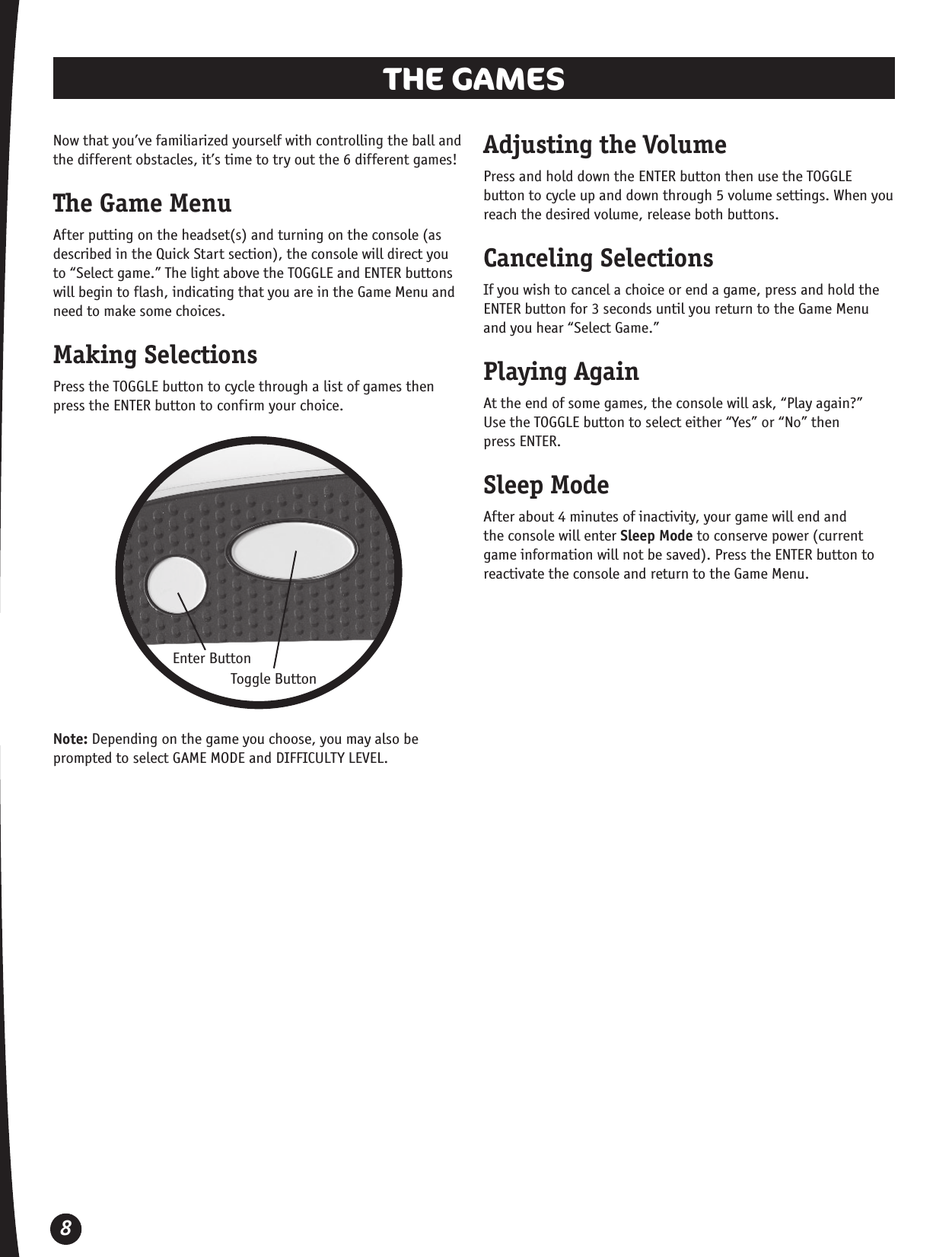 8THE GAMES Now that you’ve familiarized yourself with controlling the ball and the different obstacles, it’s time to try out the 6 different games!The Game MenuAfter putting on the headset(s) and turning on the console (as described in the Quick Start section), the console will direct you to “Select game.” The light above the TOGGLE and ENTER buttons will begin to flash, indicating that you are in the Game Menu and need to make some choices.Making SelectionsPress the TOGGLE button to cycle through a list of games then press the ENTER button to confirm your choice. Enter ButtonToggle ButtonAdjusting the VolumePress and hold down the ENTER button then use the TOGGLE button to cycle up and down through 5 volume settings. When you reach the desired volume, release both buttons.Canceling SelectionsIf you wish to cancel a choice or end a game, press and hold the ENTER button for 3 seconds until you return to the Game Menu and you hear “Select Game.”Playing AgainAt the end of some games, the console will ask, “Play again?”  Use the TOGGLE button to select either “Yes” or “No” then  press ENTER.Sleep ModeAfter about 4 minutes of inactivity, your game will end and the console will enter Sleep Mode to conserve power (current game information will not be saved). Press the ENTER button to reactivate the console and return to the Game Menu.Note: Depending on the game you choose, you may also be prompted to select GAME MODE and DIFFICULTY LEVEL.