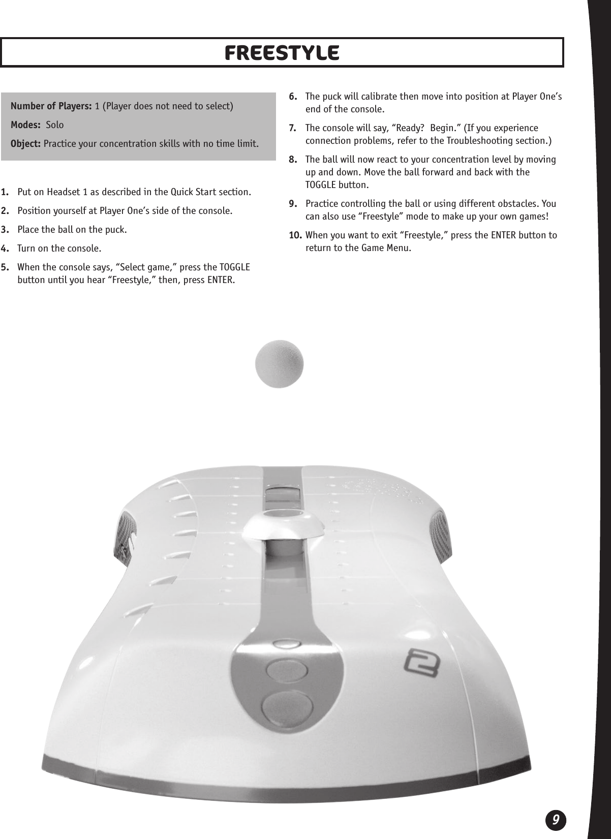 9FREESTYLE Number of Players: 1 (Player does not need to select)Modes:  SoloObject: Practice your concentration skills with no time limit.1.  Put on Headset 1 as described in the Quick Start section.2.  Position yourself at Player One’s side of the console.3.  Place the ball on the puck.4.  Turn on the console. 5.  When the console says, “Select game,” press the TOGGLE button until you hear “Freestyle,” then, press ENTER.6.  The puck will calibrate then move into position at Player One’s end of the console.7.  The console will say, “Ready?  Begin.” (If you experience connection problems, refer to the Troubleshooting section.)8.  The ball will now react to your concentration level by moving up and down. Move the ball forward and back with the  TOGGLE button. 9.  Practice controlling the ball or using different obstacles. You can also use “Freestyle” mode to make up your own games!10. When you want to exit “Freestyle,” press the ENTER button to return to the Game Menu.