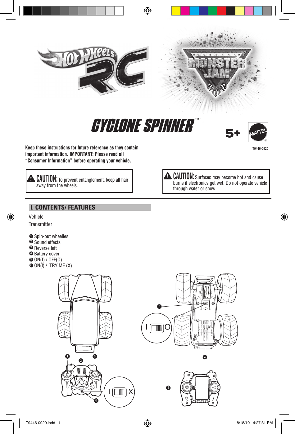 Keep these instructions for future reference as they contain important information. IMPORTANT: Please read all “Consumer Information” before operating your vehicle.  CAUTION: Surfaces may become hot and cause burns if electronics get wet. Do not operate vehicle through water or snow.  CAUTION: To prevent entanglement, keep all hair away from the wheels. I. CONTENTS/ FEATURESVehicleTransmitterT9446-09205+®Spin-out wheeliesSound effectsReverse leftBattery coverON(I) / OFF(O)ON(l) /  TRY ME (X)   123456®CYCLONE SPINNER  TM4561234I OI XT9446-0920.indd   1 8/18/10   4:27:31 PM