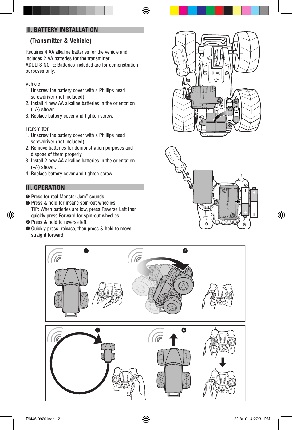  II. BATTERY INSTALLATION   (Transmitter &amp; Vehicle)Requires 4 AA alkaline batteries for the vehicle and includes 2 AA batteries for the transmitter.ADULTS NOTE: Batteries included are for demonstration purposes only. Vehicle1.  Unscrew the battery cover with a Phillips head screwdriver (not included).2.    Install 4 new AA alkaline batteries in the orientation (+/-) shown.3. Replace battery cover and tighten screw.Transmitter1.  Unscrew the battery cover with a Phillips head screwdriver (not included). 2.  Remove batteries for demonstration purposes and dispose of them properly.3.  Install 2 new AA alkaline batteries in the orientation (+/-) shown.4. Replace battery cover and tighten screw.III. OPERATION    Press for real Monster Jam® sounds!    Press &amp; hold for insane spin-out wheelies!      TIP: When batteries are low, press Reverse Left then     quickly press Forward for spin-out wheelies.        Press &amp; hold to reverse left.     Quickly press, release, then press &amp; hold to move straight forward.1234213 4T9446-0920.indd   2 8/18/10   4:27:31 PM