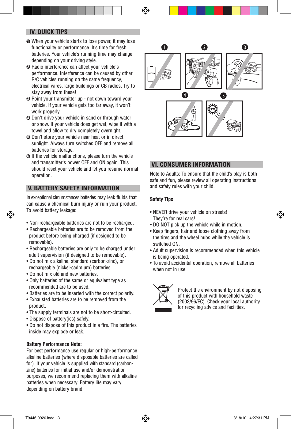   IV. QUICK TIPS1  When your vehicle starts to lose power, it may lose functionality or performance. It’s time for fresh batteries. Your vehicle’s running time may change depending on your driving style.2  Radio interference can affect your vehicle&apos;s performance. Interference can be caused by other R/C vehicles running on the same frequency, electrical wires, large buildings or CB radios. Try to stay away from these!3  Point your transmitter up - not down toward your vehicle. If your vehicle gets too far away, it won’t work properly.4  Don&apos;t drive your vehicle in sand or through water or snow. If your vehicle does get wet, wipe it with a towel and allow to dry completely overnight. 5  Don’t store your vehicle near heat or in direct sunlight. Always turn switches OFF and remove all batteries for storage.6  If the vehicle malfunctions, please turn the vehicle and transmitter&apos;s power OFF and ON again. This should reset your vehicle and let you resume normal operation.  V. BATTERY SAFETY INFORMATIONIn exceptional circumstances batteries may leak fluids that can cause a chemical burn injury or ruin your product. To avoid battery leakage:• Non-rechargeable batteries are not to be recharged.• Rechargeable batteries are to be removed from the product before being charged (if designed to be removable).• Rechargeable batteries are only to be charged under adult supervision (if designed to be removable).• Do not mix alkaline, standard (carbon-zinc), or rechargeable (nickel-cadmium) batteries.• Do not mix old and new batteries.• Only batteries of the same or equivalent type as recommended are to be used.• Batteries are to be inserted with the correct polarity.• Exhausted batteries are to be removed from the product.• The supply terminals are not to be short-circuited.• Dispose of battery(ies) safely.• Do not dispose of this product in a fire. The batteries inside may explode or leak.Battery Performance Note:For best performance use regular or high-performance alkaline batteries (where disposable batteries are called for). If your vehicle is supplied with standard (carbon-zinc) batteries for initial use and/or demonstration purposes, we recommend replacing them with alkaline batteries when necessary. Battery life may vary depending on battery brand. VI. CONSUMER INFORMATIONNote to Adults: To ensure that the child’s play is both safe and fun, please review all operating instructions and safety rules with your child.Safety Tips•  NEVER drive your vehicle on streets!  They’re for real cars!•  DO NOT pick up the vehicle while in motion.•  Keep fingers, hair and loose clothing away from  the tires and the wheel hubs while the vehicle is switched ON.•  Adult supervision is recommended when this vehicle is being operated.•  To avoid accidental operation, remove all batteries when not in use.Protect the environment by not disposing of this product with household waste (2002/96/EC). Check your local authority for recycling advice and facilities. T9446-0920.indd   3 8/18/10   4:27:31 PM