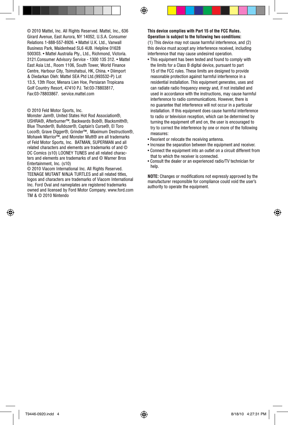 This device complies with Part 15 of the FCC Rules.Operation is subject to the following two conditions: (1) This device may not cause harmful interference, and (2) this device must accept any interference received, including interference that may cause undesired operation.• This equipment has been tested and found to comply with the limits for a Class B digital device, pursuant to part 15 of the FCC rules. These limits are designed to provide reasonable protection against harmful interference in a residential installation. This equipment generates, uses and can radiate radio frequency energy and, if not installed and used in accordance with the instructions, may cause harmful interference to radio communications. However, there is no guarantee that interference will not occur in a particular installation. If this equipment does cause harmful interference to radio or television reception, which can be determined by turning the equipment off and on, the user is encouraged to try to correct the interference by one or more of the following measures:• Reorient or relocate the receiving antenna.• Increase the separation between the equipment and receiver.• Connect the equipment into an outlet on a circuit different from that to which the receiver is connected.• Consult the dealer or an experienced radio/TV technician for help.NOTE: Changes or modiﬁcations not expressly approved by the manufacturer responsible for compliance could void the user’s authority to operate the equipment.© 2010 Mattel, Inc. All Rights Reserved. Mattel, Inc., 636 Girard Avenue, East Aurora, NY 14052, U.S.A. Consumer Relations 1-888-557-8926. • Mattel U.K. Ltd., Vanwall Business Park, Maidenhead SL6 4UB. Helpline 01628 500303. • Mattel Australia Pty., Ltd., Richmond, Victoria. 3121.Consumer Advisory Service - 1300 135 312. • Mattel East Asia Ltd., Room 1106, South Tower, World Finance Centre, Harbour City, Tsimshatsui, HK, China. • Diimport &amp; Diedarkan Oleh: Mattel SEA Ptd Ltd.(993532-P) Lot 13.5, 13th Floor, Menara Lien Hoe, Persiaran Tropicana Golf Country Resort, 47410 PJ. Tel:03-78803817, Fax:03-78803867.  service.mattel.com© 2010 Feld Motor Sports, Inc.Monster Jam®, United States Hot Rod Association®, USHRA®, Afterburner™, Backwards Bob®, Blacksmith®, Blue Thunder®, Bulldozer®, Captain’s Curse®, El Toro Loco®, Grave Digger®, Grinder™,  Maximum Destruction®, Mohawk Warrior™, and Monster Mutt® are all trademarks of Feld Motor Sports, Inc.  BATMAN, SUPERMAN and all related characters and elements are trademarks of and © DC Comics (s10) LOONEY TUNES and all related charac-ters and elements are trademarks of and © Warner Bros Entertainment, Inc. (s10)    © 2010 Viacom International Inc. All Rights Reserved. TEENAGE MUTANT NINJA TURTLES and all related titles, logos and characters are trademarks of Viacom International Inc. Ford Oval and nameplates are registered trademarks owned and licensed by Ford Motor Company. www.ford.com TM &amp; © 2010 NintendoT9446-0920.indd   4 8/18/10   4:27:31 PM