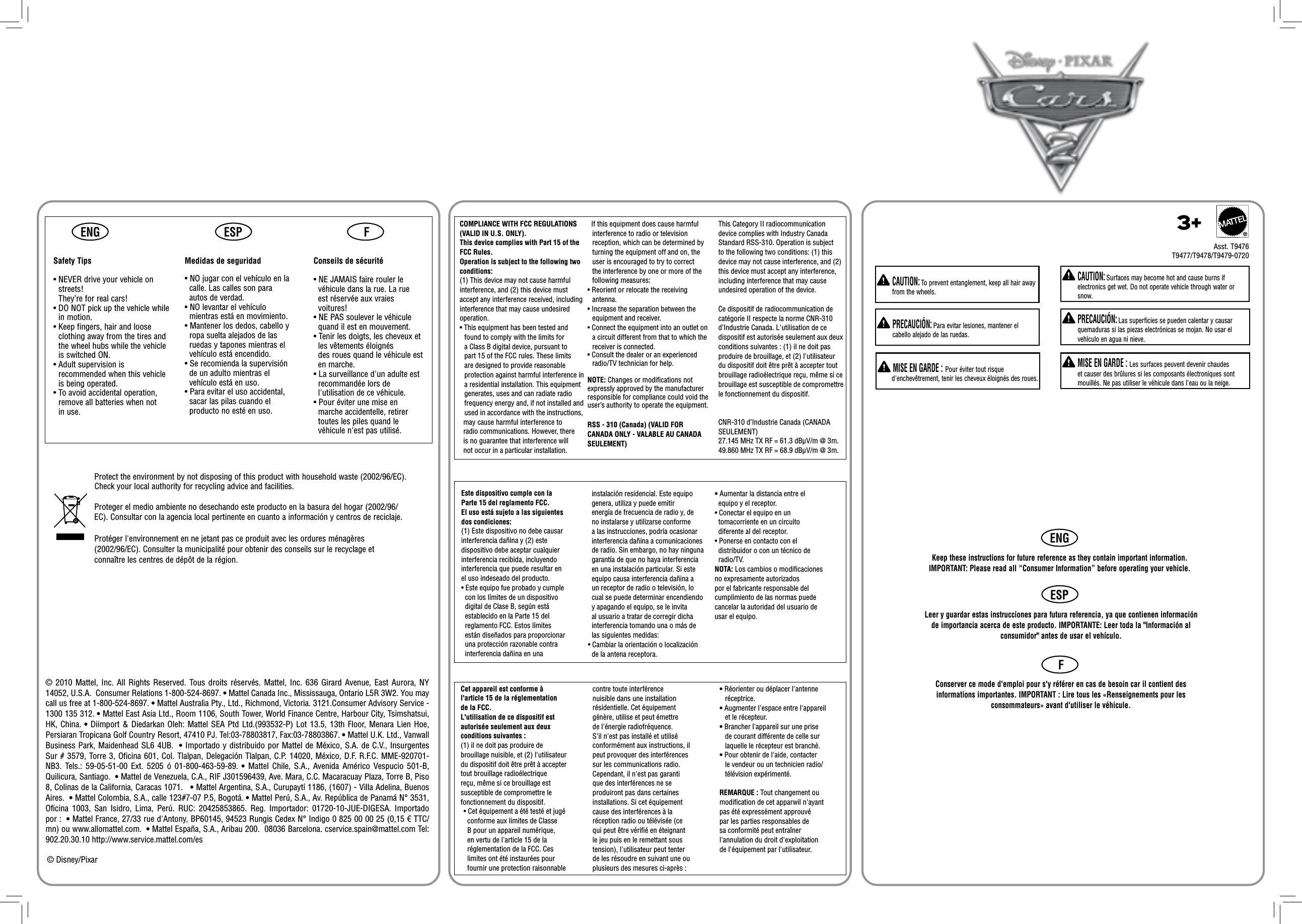ENGENGESPESPFF  CAUTION: Surfaces may become hot and cause burns if electronics get wet. Do not operate vehicle through water or snow.  PRECAUCIÓN: Las superficies se pueden calentar y causar quemaduras si las piezas electrónicas se mojan. No usar el vehículo en agua ni nieve.  MISE EN GARDE : Les surfaces peuvent devenir chaudes et causer des brûlures si les composants électroniques sont mouillés. Ne pas utiliser le véhicule dans l&apos;eau ou la neige.  CAUTION: To prevent entanglement, keep all hair away from the wheels.  PRECAUCIÓN: Para evitar lesiones, mantener el cabello alejado de las ruedas. MISE EN GARDE : Pour éviter tout risque d&apos;enchevêtrement, tenir les cheveux éloignés des roues.Keep these instructions for future reference as they contain important information. IMPORTANT: Please read all “Consumer Information” before operating your vehicle.Leer y guardar estas instrucciones para futura referencia, ya que contienen información de importancia acerca de este producto. IMPORTANTE: Leer toda la &quot;Información al consumidor&quot; antes de usar el vehículo.Conserver ce mode d&apos;emploi pour s&apos;y référer en cas de besoin car il contient des informations importantes. IMPORTANT : Lire tous les «Renseignements pour les consommateurs» avant d&apos;utiliser le véhicule.Protect the environment by not disposing of this product with household waste (2002/96/EC). Check your local authority for recycling advice and facilities. Proteger el medio ambiente no desechando este producto en la basura del hogar (2002/96/EC). Consultar con la agencia local pertinente en cuanto a información y centros de reciclaje.Protéger l&apos;environnement en ne jetant pas ce produit avec les ordures ménagères (2002/96/EC). Consulter la municipalité pour obtenir des conseils sur le recyclage et connaître les centres de dépôt de la région.© 2010 Mattel, Inc. All Rights Reserved.  Tous droits réservés.  Mattel,  Inc.  636  Girard  Avenue, East Aurora, NY 14052, U.S.A.  Consumer Relations 1-800-524-8697. • Mattel Canada Inc., Mississauga, Ontario L5R 3W2. You may call us free at 1-800-524-8697. • Mattel Australia Pty., Ltd., Richmond, Victoria. 3121.Consumer Advisory Service - 1300 135 312. • Mattel East Asia Ltd., Room 1106, South Tower, World Finance Centre, Harbour City, Tsimshatsui, HK, China. • Diimport &amp; Diedarkan Oleh: Mattel SEA Ptd Ltd.(993532-P) Lot 13.5, 13th Floor, Menara Lien Hoe, Persiaran Tropicana Golf Country Resort, 47410 PJ. Tel:03-78803817, Fax:03-78803867. • Mattel U.K. Ltd., Vanwall Business Park, Maidenhead SL6 4UB.  • Importado y distribuido por Mattel de México, S.A. de C.V., Insurgentes Sur # 3579, Torre 3, Oficina 601, Col. Tlalpan, Delegación Tlalpan, C.P. 14020, México, D.F. R.F.C. MME-920701-NB3.  Tels.:  59-05-51-00  Ext.  5205  ó  01-800-463-59-89. •  Mattel  Chile,  S.A.,  Avenida  Américo  Vespucio  501-B, Quilicura, Santiago.  • Mattel de Venezuela, C.A., RIF J301596439, Ave. Mara, C.C. Macaracuay Plaza, Torre B, Piso 8, Colinas de la California, Caracas 1071.   • Mattel Argentina, S.A., Curupaytí 1186, (1607) - Villa Adelina, Buenos Aires.  • Mattel Colombia, S.A., calle 123#7-07 P.5, Bogotá. • Mattel Perú, S.A., Av. República de Panamá N° 3531, Oficina  1003,  San  Isidro,  Lima,  Perú.  RUC:  20425853865.  Reg.  Importador:  01720-10-JUE-DIGESA.  Importado por :  • Mattel France, 27/33 rue d&apos;Antony, BP60145, 94523 Rungis Cedex N° Indigo 0 825 00 00 25 (0,15 € TTC/mn) ou www.allomattel.com.  • Mattel España, S.A., Aribau 200.  08036 Barcelona. cservice.spain@mattel.com Tel: 902.20.30.10 http://www.service.mattel.com/es© Disney/PixarCet appareil est conforme àl&apos;article 15 de la réglementationde la FCC.L&apos;utilisation de ce dispositif est autorisée seulement aux deux conditions suivantes :(1) il ne doit pas produire de brouillage nuisible, et (2) l&apos;utilisateur du dispositif doit être prêt à accepter tout brouillage radioélectrique reçu, même si ce brouillage est susceptible de compromettre le fonctionnement du dispositif.• Cet équipement a été testé et jugé  conforme aux limites de Classe   B pour un appareil numérique,   en vertu de l&apos;article 15 de la   réglementation de la FCC. Ces  limites ont été instaurées pour   fournir une protection raisonnable  Este dispositivo cumple con la Parte 15 del reglamento FCC.El uso está sujeto a las siguientes dos condiciones:(1) Este dispositivo no debe causar interferencia dañina y (2) este dispositivo debe aceptar cualquier interferencia recibida, incluyendo interferencia que puede resultar en el uso indeseado del producto.• Este equipo fue probado y cumple   con los límites de un dispositivo   digital de Clase B, según está   establecido en la Parte 15 del   reglamento FCC. Estos límites   están diseñados para proporcionar   una protección razonable contra   interferencia dañina en una   instalación residencial. Este equipo  genera, utiliza y puede emitir  energía de frecuencia de radio y, de  no instalarse y utilizarse conforme  a las instrucciones, podría ocasionar  interferencia dañina a comunicaciones  de radio. Sin embargo, no hay ninguna  garantía de que no haya interferencia  en una instalación particular. Si este  equipo causa interferencia dañina a  un receptor de radio o televisión, lo  cual se puede determinar encendiendo  y apagando el equipo, se le invita  al usuario a tratar de corregir dicha  interferencia tomando una o más de  las siguientes medidas:• Cambiar la orientación o localización  de la antena receptora.• Aumentar la distancia entre el  equipo y el receptor.• Conectar el equipo en un  tomacorriente en un circuito  diferente al del receptor.• Ponerse en contacto con el  distribuidor o con un técnico de  radio/TV.NOTA: Los cambios o modificaciones no expresamente autorizados por el fabricante responsable del cumplimiento de las normas puede cancelar la autoridad del usuario de usar el equipo.contre toute interférencenuisible dans une installation résidentielle. Cet équipement génère, utilise et peut émettre de l&apos;énergie radiofréquence. S&apos;il n&apos;est pas installé et utilisé conformément aux instructions, il peut provoquer des interférences sur les communications radio. Cependant, il n&apos;est pas garanti que des interférences ne se produiront pas dans certaines installations. Si cet équipement cause des interférences à la réception radio ou télévisée (cequi peut être vériﬁé en éteignant le jeu puis en le remettant sous tension), l&apos;utilisateur peut tenter de les résoudre en suivant une ou plusieurs des mesures ci-après :• Réorienter ou déplacer l&apos;antenne   réceptrice.• Augmenter l&apos;espace entre l&apos;appareil   et le récepteur.• Brancher l&apos;appareil sur une prise    de courant différente de celle sur    laquelle le récepteur est branché.• Pour obtenir de l&apos;aide, contacter    le vendeur ou un technicien radio/   télévision expérimenté.REMARQUE : Tout changement ou modiﬁcation de cet apparwil n&apos;ayantpas été expressément approuvé par les parties responsables de sa conformité peut entraîner l&apos;annulation du droit d&apos;exploitation de l&apos;équipement par l&apos;utilisateur.  RSS - 310 (Canada) (VALID FOR CANADA ONLY - VALABLE AU CANADASEULEMENT)  COMPLIANCE WITH FCC REGULATIONS(VALID IN U.S. ONLY).This device complies with Part 15 of the FCC Rules.Operation is subject to the following two conditions: (1) This device may not cause harmful interference, and (2) this device must accept any interference received, including interference that may cause undesired operation.• This equipment has been tested and found to comply with the limits for a Class B digital device, pursuant to part 15 of the FCC rules. These limits are designed to provide reasonable protection against harmful interference in a residential installation. This equipment generates, uses and can radiate radio frequency energy and, if not installed and used in accordance with the instructions,  may cause harmful interference to   radio communications. However, there   is no guarantee that interference will   not occur in a particular installation.   If this equipment does cause harmful interference to radio or television reception, which can be determined by turning the equipment off and on, the user is encouraged to try to correct the interference by one or more of the following measures:• Reorient or relocate the receiving antenna.• Increase the separation between the equipment and receiver.• Connect the equipment into an outlet on a circuit different from that to which the receiver is connected.• Consult the dealer or an experienced radio/TV technician for help.NOTE: Changes or modiﬁcations not expressly approved by the manufacturer responsible for compliance could void the user’s authority to operate the equipment.This Category II radiocommunication device complies with Industry Canada Standard RSS-310. Operation is subject to the following two conditions: (1) this device may not cause interference, and (2) this device must accept any interference, including interference that may cause undesired operation of the device.Ce dispositif de radiocommunication de catégorie II respecte la norme CNR-310 d’Industrie Canada. L&apos;utilisation de ce dispositif est autorisée seulement aux deux conditions suivantes : (1) il ne doit pas produire de brouillage, et (2) l&apos;utilisateur du dispositif doit être prêt à accepter tout brouillage radioélectrique reçu, même si ce brouillage est susceptible de compromettre le fonctionnement du dispositif.CNR-310 d’Industrie Canada (CANADA SEULEMENT)27.145 MHz TX RF = 61.3 dBμV/m @ 3m.49.860 MHz TX RF = 68.9 dBμV/m @ 3m.Safety Tips•  NEVER drive your vehicle on streets!  They’re for real cars!•  DO NOT pick up the vehicle while in motion.•  Keep fingers, hair and loose clothing away from the tires and the wheel hubs while the vehicle is switched ON.•  Adult supervision is recommended when this vehicle is being operated.•  To avoid accidental operation, remove all batteries when not in use.Medidas de seguridad• NO jugar con el vehículo en la  calle. Las calles son para  autos de verdad.• NO levantar el vehículo  mientras está en movimiento.• Mantener los dedos, cabello y  ropa suelta alejados de las  ruedas y tapones mientras el  vehículo está encendido.• Se recomienda la supervisión  de un adulto mientras el  vehículo está en uso.• Para evitar el uso accidental,  sacar las pilas cuando el  producto no esté en uso.Conseils de sécurité• NE JAMAIS faire rouler le  véhicule dans la rue. La rue  est réservée aux vraies  voitures!• NE PAS soulever le véhicule  quand il est en mouvement.• Tenir les doigts, les cheveux et  les vêtements éloignés  des roues quand le véhicule est  en marche.• La surveillance d&apos;un adulte est  recommandée lors de  l&apos;utilisation de ce véhicule.• Pour éviter une mise en  marche accidentelle, retirer  toutes les piles quand le  véhicule n&apos;est pas utilisé.Asst. T94763+®T9477/T9478/T9479-0720