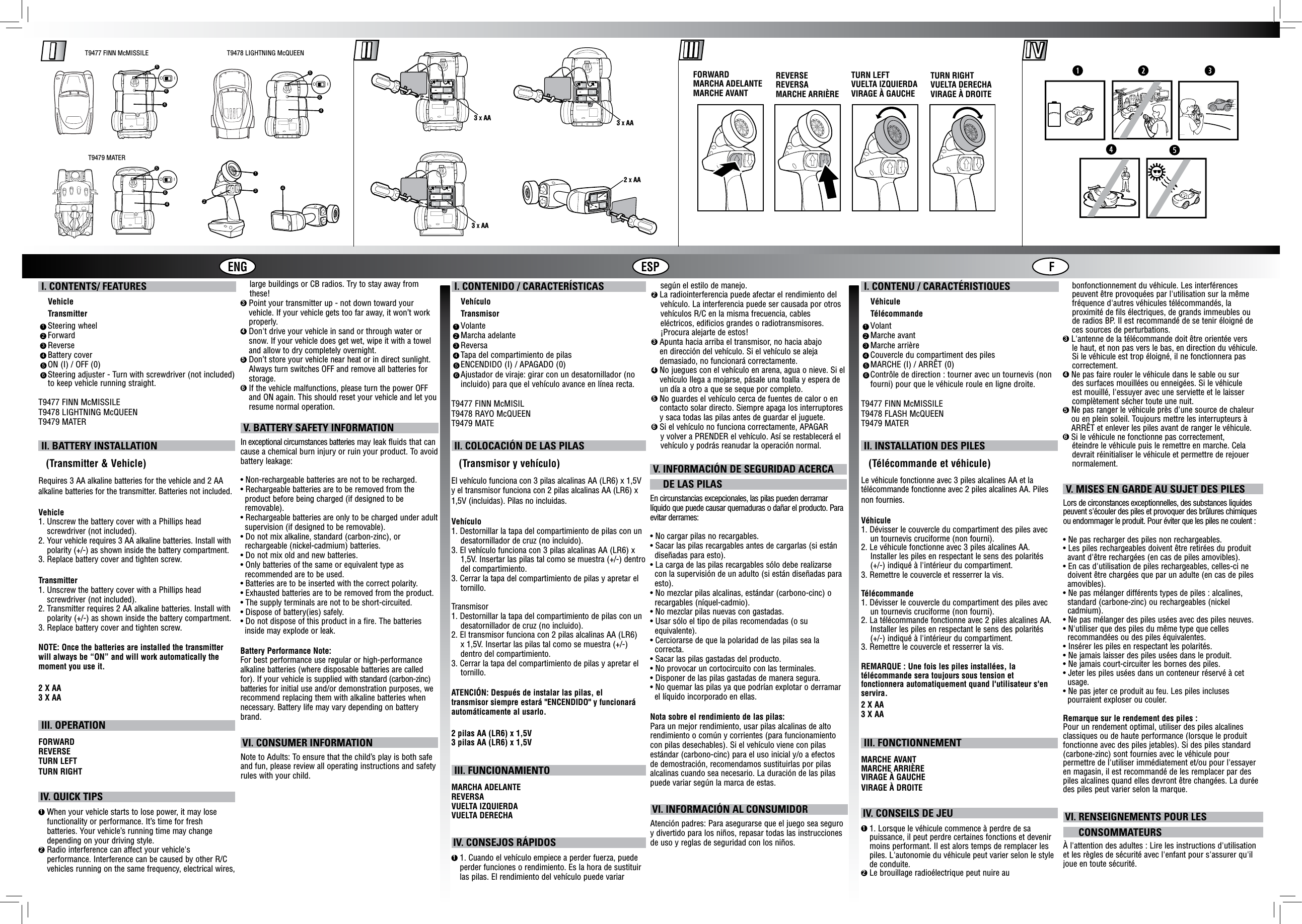 ENG ESP FT9477 FINN McMISSILE T9478 LIGHTNING McQUEENT9479 MATER5O I46645O I645O I42313 X AA 3 X AA3 X AA2 X AATURN LEFTVUELTA IZQUIERDAVIRAGE À GAUCHEFORWARDMARCHA ADELANTEMARCHE AVANTREVERSEREVERSAMARCHE ARRIÈRETURN RIGHTVUELTA DERECHAVIRAGE À DROITEN9120N9121N9122loIOloIOloIO I. CONTENTS/ FEATURES    Vehicle    Transmitter    Steering wheel    Forward    Reverse    Battery cover    ON (I) / OFF (0)     Steering adjuster - Turn with screwdriver (not included) to keep vehicle running straight.T9477 FINN McMISSILET9478 LIGHTNING McQUEENT9479 MATER      I. CONTENU / CARACTÉRISTIQUES    Véhicule    Télécommande    Volant    Marche avant    Marche arrière    Couvercle du compartiment des piles    MARCHE (I) / ARRÊT (0)    Contrôle de direction : tourner avec un tournevis (non    fourni) pour que le véhicule roule en ligne droite.T9477 FINN McMISSILET9478 FLASH McQUEENT9479 MATER      I. CONTENIDO / CARACTERÍSTICAS    Vehículo    Transmisor    Volante    Marcha adelante    Reversa    Tapa del compartimiento de pilas    ENCENDIDO (I) / APAGADO (0)    Ajustador de viraje: girar con un desatornillador (no    incluido) para que el vehículo avance en línea recta.T9477 FINN McMISILT9478 RAYO McQUEENT9479 MATE     1 112 223 334 445 556 66 II. BATTERY INSTALLATION   (Transmitter &amp; Vehicle)Requires 3 AA alkaline batteries for the vehicle and 2 AA alkaline batteries for the transmitter. Batteries not included.Vehicle1.  Unscrew the battery cover with a Phillips head screwdriver (not included).2.   Your vehicle requires 3 AA alkaline batteries. Install with polarity (+/-) as shown inside the battery compartment.3.  Replace battery cover and tighten screw.Transmitter1.  Unscrew the battery cover with a Phillips head screwdriver (not included).2.  Transmitter requires 2 AA alkaline batteries. Install with polarity (+/-) as shown inside the battery compartment.3. Replace battery cover and tighten screw.NOTE: Once the batteries are installed the transmitter will always be “ON” and will work automatically the moment you use it.2 X AA3 X AA III. OPERATIONFORWARDREVERSETURN LEFTTURN RIGHT II. INSTALLATION DES PILES   (Télécommande et véhicule)Le véhicule fonctionne avec 3 piles alcalines AA et la télécommande fonctionne avec 2 piles alcalines AA. Piles non fournies.Véhicule1. Dévisser le couvercle du compartiment des piles avec    un tournevis cruciforme (non fourni).2. Le véhicule fonctionne avec 3 piles alcalines AA.    Installer les piles en respectant le sens des polarités    (+/-) indiqué à l&apos;intérieur du compartiment.3. Remettre le couvercle et resserrer la vis.Télécommande1. Dévisser le couvercle du compartiment des piles avec    un tournevis cruciforme (non fourni).2. La télécommande fonctionne avec 2 piles alcalines AA.    Installer les piles en respectant le sens des polarités    (+/-) indiqué à l&apos;intérieur du compartiment.3. Remettre le couvercle et resserrer la vis.REMARQUE : Une fois les piles installées, latélécommande sera toujours sous tension et fonctionnera automatiquement quand l&apos;utilisateur s&apos;en servira.2 X AA3 X AA III. FONCTIONNEMENTMARCHE AVANTMARCHE ARRIÈREVIRAGE À GAUCHEVIRAGE À DROITE II. COLOCACIÓN DE LAS PILAS   (Transmisor y vehículo)El vehículo funciona con 3 pilas alcalinas AA (LR6) x 1,5V y el transmisor funciona con 2 pilas alcalinas AA (LR6) x 1,5V (incluidas). Pilas no incluidas.Vehículo1. Destornillar la tapa del compartimiento de pilas con un    desatornillador de cruz (no incluido).3. El vehículo funciona con 3 pilas alcalinas AA (LR6) x    1,5V. Insertar las pilas tal como se muestra (+/-) dentro    del compartimiento.3. Cerrar la tapa del compartimiento de pilas y apretar el    tornillo.Transmisor1. Destornillar la tapa del compartimiento de pilas con un    desatornillador de cruz (no incluido).2. El transmisor funciona con 2 pilas alcalinas AA (LR6)    x 1,5V. Insertar las pilas tal como se muestra (+/-)    dentro del compartimiento.3. Cerrar la tapa del compartimiento de pilas y apretar el    tornillo.ATENCIÓN: Después de instalar las pilas, el transmisor siempre estará &quot;ENCENDIDO&quot; y funcionará automáticamente al usarlo.2 pilas AA (LR6) x 1,5V3 pilas AA (LR6) x 1,5V III. FUNCIONAMIENTOMARCHA ADELANTEREVERSAVUELTA IZQUIERDAVUELTA DERECHA    large buildings or CB radios. Try to stay away from    these!3  Point your transmitter up - not down toward your vehicle. If your vehicle gets too far away, it won’t work properly.4  Don&apos;t drive your vehicle in sand or through water or snow. If your vehicle does get wet, wipe it with a towel and allow to dry completely overnight. 5  Don’t store your vehicle near heat or in direct sunlight. Always turn switches OFF and remove all batteries for storage.6  If the vehicle malfunctions, please turn the power OFF and ON again. This should reset your vehicle and let you resume normal operation. V. BATTERY SAFETY INFORMATIONIn exceptional circumstances batteries may leak fluids that can cause a chemical burn injury or ruin your product. To avoid battery leakage:• Non-rechargeable batteries are not to be recharged.• Rechargeable batteries are to be removed from the product before being charged (if designed to be removable).• Rechargeable batteries are only to be charged under adult supervision (if designed to be removable).• Do not mix alkaline, standard (carbon-zinc), or rechargeable (nickel-cadmium) batteries.• Do not mix old and new batteries.• Only batteries of the same or equivalent type as recommended are to be used.• Batteries are to be inserted with the correct polarity.• Exhausted batteries are to be removed from the product.• The supply terminals are not to be short-circuited.• Dispose of battery(ies) safely.• Do not dispose of this product in a fire. The batteries inside may explode or leak.Battery Performance Note:For best performance use regular or high-performance alkaline batteries (where disposable batteries are called for). If your vehicle is supplied with standard (carbon-zinc) batteries for initial use and/or demonstration purposes, we recommend replacing them with alkaline batteries when necessary. Battery life may vary depending on battery brand. V. MISES EN GARDE AU SUJET DES PILESLors de circonstances exceptionnelles, des substances liquides peuvent s&apos;écouler des piles et provoquer des brûlures chimiques ou endommager le produit. Pour éviter que les piles ne coulent :• Ne pas recharger des piles non rechargeables.• Les piles rechargeables doivent être retirées du produit avant d&apos;être rechargées (en cas de piles amovibles).• En cas d&apos;utilisation de piles rechargeables, celles-ci ne doivent être chargées que par un adulte (en cas de piles amovibles).• Ne pas mélanger différents types de piles : alcalines, standard (carbone-zinc) ou rechargeables (nickel  cadmium).• Ne pas mélanger des piles usées avec des piles neuves.• N&apos;utiliser que des piles du même type que celles recommandées ou des piles équivalentes.• Insérer les piles en respectant les polarités.• Ne jamais laisser des piles usées dans le produit.• Ne jamais court-circuiter les bornes des piles.• Jeter les piles usées dans un conteneur réservé à cet usage.• Ne pas jeter ce produit au feu. Les piles incluses pourraient exploser ou couler.Remarque sur le rendement des piles :Pour un rendement optimal, utiliser des piles alcalines classiques ou de haute performance (lorsque le produit fonctionne avec des piles jetables). Si des piles standard (carbone-zinc) sont fournies avec le véhicule pour permettre de l&apos;utiliser immédiatement et/ou pour l&apos;essayer en magasin, il est recommandé de les remplacer par des piles alcalines quand elles devront être changées. La durée des piles peut varier selon la marque. V. INFORMACIÓN DE SEGURIDAD ACERCA     DE LAS PILASEn circunstancias excepcionales, las pilas pueden derramar líquido que puede causar quemaduras o dañar el producto. Para evitar derrames:• No cargar pilas no recargables.• Sacar las pilas recargables antes de cargarlas (si están diseñadas para esto).• La carga de las pilas recargables sólo debe realizarse con la supervisión de un adulto (si están diseñadas para esto).• No mezclar pilas alcalinas, estándar (carbono-cinc) o recargables (níquel-cadmio).• No mezclar pilas nuevas con gastadas.• Usar sólo el tipo de pilas recomendadas (o su  equivalente).• Cerciorarse de que la polaridad de las pilas sea la  correcta.• Sacar las pilas gastadas del producto.• No provocar un cortocircuito con las terminales.• Disponer de las pilas gastadas de manera segura.• No quemar las pilas ya que podrían explotar o derramar el líquido incorporado en ellas.Nota sobre el rendimiento de las pilas:Para un mejor rendimiento, usar pilas alcalinas de alto rendimiento o común y corrientes (para funcionamiento con pilas desechables). Si el vehículo viene con pilas estándar (carbono-cinc) para el uso inicial y/o a efectos de demostración, recomendamos sustituirlas por pilas alcalinas cuando sea necesario. La duración de las pilas puede variar según la marca de estas. IV. QUICK TIPS1  When your vehicle starts to lose power, it may lose functionality or performance. It’s time for fresh batteries. Your vehicle’s running time may change depending on your driving style.2  Radio interference can affect your vehicle&apos;s performance. Interference can be caused by other R/C vehicles running on the same frequency, electrical wires,  IV. CONSEILS DE JEU1  1. Lorsque le véhicule commence à perdre de sa puissance, il peut perdre certaines fonctions et devenir moins performant. Il est alors temps de remplacer les piles. L&apos;autonomie du véhicule peut varier selon le style de conduite.2  Le brouillage radioélectrique peut nuire au    bonfonctionnement du véhicule. Les interférences    peuvent être provoquées par l&apos;utilisation sur la même    fréquence d&apos;autres véhicules télécommandés, la    proximité de fils électriques, de grands immeubles ou    de radios BP. Il est recommandé de se tenir éloigné de    ces sources de perturbations.3 L&apos;antenne de la télécommande doit être orientée vers    le haut, et non pas vers le bas, en direction du véhicule.    Si le véhicule est trop éloigné, il ne fonctionnera pas    correctement.4 Ne pas faire rouler le véhicule dans le sable ou sur    des surfaces mouillées ou enneigées. Si le véhicule    est mouillé, l&apos;essuyer avec une serviette et le laisser    complètement sécher toute une nuit.5  Ne pas ranger le véhicule près d&apos;une source de chaleur ou en plein soleil. Toujours mettre les interrupteurs à ARRÊT et enlever les piles avant de ranger le véhicule.6 Si le véhicule ne fonctionne pas correctement,    éteindre le véhicule puis le remettre en marche. Cela    devrait réinitialiser le véhicule et permettre de rejouer    normalement. IV. CONSEJOS RÁPIDOS1  1. Cuando el vehículo empiece a perder fuerza, puede perder funciones o rendimiento. Es la hora de sustituir las pilas. El rendimiento del vehículo puede variar      según el estilo de manejo.2 La radiointerferencia puede afectar el rendimiento del    vehículo. La interferencia puede ser causada por otros    vehículos R/C en la misma frecuencia, cables    eléctricos, edificios grandes o radiotransmisores.    ¡Procura alejarte de estos!3  Apunta hacia arriba el transmisor, no hacia abajo en dirección del vehículo. Si el vehículo se aleja demasiado, no funcionará correctamente.4  No juegues con el vehículo en arena, agua o nieve. Si el vehículo llega a mojarse, pásale una toalla y espera de un día a otro a que se seque por completo.5  No guardes el vehículo cerca de fuentes de calor o en contacto solar directo. Siempre apaga los interruptores y saca todas las pilas antes de guardar el juguete.6 Si el vehículo no funciona correctamente, APAGAR    y volver a PRENDER el vehículo. Así se restablecerá el    vehículo y podrás reanudar la operación normal. VI. CONSUMER INFORMATIONNote to Adults: To ensure that the child’s play is both safe and fun, please review all operating instructions and safety rules with your child. VI. RENSEIGNEMENTS POUR LES      CONSOMMATEURSÀ l&apos;attention des adultes : Lire les instructions d&apos;utilisation et les règles de sécurité avec l&apos;enfant pour s&apos;assurer qu&apos;il joue en toute sécurité. VI. INFORMACIÓN AL CONSUMIDORAtención padres: Para asegurarse que el juego sea seguro y divertido para los niños, repasar todas las instrucciones de uso y reglas de seguridad con los niños.