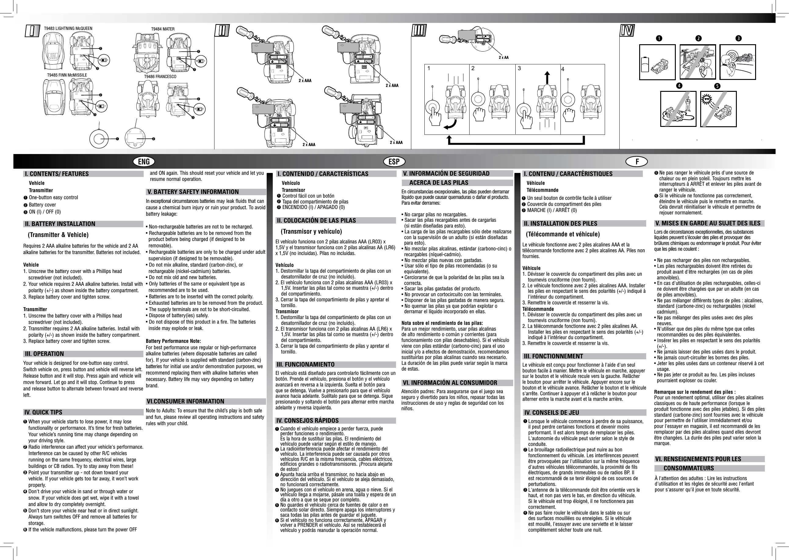 ENG ESP F I. CONTENIDO / CARACTERÍSTICAS    Vehículo    Transmisor V. INFORMACIÓN DE SEGURIDAD     ACERCA DE LAS PILAS I. CONTENU / CARACTÉRISTIQUES   Véhicule   TélécommandeControl fácil con un botónTapa del compartimiento de pilasENCENDIDO (I) / APAGADO (0)123Un seul bouton de contrôle facile à utiliserCouvercle du compartiment des pilesMARCHE (I) / ARRÊT (0)123 II. COLOCACIÓN DE LAS PILAS      (Transmisor y vehículo)El vehículo funciona con 2 pilas alcalinas AAA (LR03) x 1,5V y el transmisor funciona con 2 pilas alcalinas AA (LR6) x 1,5V (no incluidas). Pilas no incluidas.Vehículo1. Destornillar la tapa del compartimiento de pilas con un    desatornillador de cruz (no incluido).2. El vehículo funciona con 2 pilas alcalinas AAA (LR03) x    1,5V. Insertar las pilas tal como se muestra (+/-) dentro    del compartimiento.3. Cerrar la tapa del compartimiento de pilas y apretar el    tornillo.Transmisor1. Destornillar la tapa del compartimiento de pilas con un    desatornillador de cruz (no incluido).2. El transmisor funciona con 2 pilas alcalinas AA (LR6) x    1,5V. Insertar las pilas tal como se muestra (+/-) dentro    del compartimiento.3. Cerrar la tapa del compartimiento de pilas y apretar el    tornillo. III. FUNCIONAMIENTO El vehículo está diseñado para controlarlo fácilmente con un botón. Prende el vehículo, presiona el botón y el vehículo avanzará en reversa a la izquierda. Suelta el botón para que se detenga. Vuelve a presionarlo para que el vehículo avance hacia adelante. Suéltalo para que se detenga. Sigue presionando y soltando el botón para alternar entre marcha adelante y reversa izquierda. II. INSTALLATION DES PILES     (Télécommande et véhicule)Le véhicule fonctionne avec 2 piles alcalines AAA et la télécommande fonctionne avec 2 piles alcalines AA. Piles non fournies.Véhicule1. Dévisser le couvercle du compartiment des piles avec un    tournevis cruciforme (non fourni).2. Le véhicule fonctionne avec 2 piles alcalines AAA. Installer    les piles en respectant le sens des polarités (+/-) indiqué à    l&apos;intérieur du compartiment.3. Remettre le couvercle et resserrer la vis.Télécommande1. Dévisser le couvercle du compartiment des piles avec un    tournevis cruciforme (non fourni).2. La télécommande fonctionne avec 2 piles alcalines AA.    Installer les piles en respectant le sens des polarités (+/-)    indiqué à l&apos;intérieur du compartiment.3. Remettre le couvercle et resserrer la vis. III. FONCTIONNEMENT   Le véhicule est conçu pour fonctionner à l&apos;aide d&apos;un seul bouton facile à manier. Mettre le véhicule en marche, appuyer sur le bouton et le véhicule recule vers la gauche. Relâcher le bouton pour arrêter le véhicule. Appuyer encore sur le bouton et le véhicule avance. Relâcher le bouton et le véhicule s&apos;arrête. Continuer à appuyer et à relâcher le bouton pour alterner entre la marche avant et la marche arrière.123456 IV. CONSEJOS RÁPIDOSCuando el vehículo empiece a perder fuerza, puede perder funciones o rendimiento.Es la hora de sustituir las pilas. El rendimiento del vehículo puede variar según el estilo de manejo.La radiointerferencia puede afectar el rendimiento del vehículo. La interferencia puede ser causada por otros vehículos R/C en la misma frecuencia, cables eléctricos, edificios grandes o radiotransmisores. ¡Procura alejarte de estos!Apunta hacia arriba el transmisor, no hacia abajo en dirección del vehículo. Si el vehículo se aleja demasiado, no funcionará correctamente.No juegues con el vehículo en arena, agua o nieve. Si el vehículo llega a mojarse, pásale una toalla y espera de un día a otro a que se seque por completo.No guardes el vehículo cerca de fuentes de calor o en contacto solar directo. Siempre apaga los interruptores y saca todas las pilas antes de guardar el juguete.Si el vehículo no funciona correctamente, APAGAR y volver a PRENDER el vehículo. Así se restablecerá el vehículo y podrás reanudar la operación normal.56Ne pas ranger le véhicule près d&apos;une source de chaleur ou en plein soleil. Toujours mettre les interrupteurs à ARRÊT et enlever les piles avant de ranger le véhicule.Si le véhicule ne fonctionne pas correctement, éteindre le véhicule puis le remettre en marche. Cela devrait réinitialiser le véhicule et permettre de rejouer normalement.1234 IV. CONSEILS DE JEULorsque le véhicule commence à perdre de sa puissance, il peut perdre certaines fonctions et devenir moins performant. Il est alors temps de remplacer les piles. L&apos;autonomie du véhicule peut varier selon le style de conduite.Le brouillage radioélectrique peut nuire au bon fonctionnement du véhicule. Les interférences peuvent être provoquées par l&apos;utilisation sur la même fréquence d&apos;autres véhicules télécommandés, la proximité de fils électriques, de grands immeubles ou de radios BP. Il est recommandé de se tenir éloigné de ces sources de perturbations.L&apos;antenne de la télécommande doit être orientée vers le haut, et non pas vers le bas, en direction du véhicule. Si le véhicule est trop éloigné, il ne fonctionnera pas correctement.Ne pas faire rouler le véhicule dans le sable ou sur des surfaces mouillées ou enneigées. Si le véhicule est mouillé, l&apos;essuyer avec une serviette et le laisser complètement sécher toute une nuit.En circunstancias excepcionales, las pilas pueden derramar líquido que puede causar quemaduras o dañar el producto. Para evitar derrames:• No cargar pilas no recargables.• Sacar las pilas recargables antes de cargarlas  (si están diseñadas para esto).• La carga de las pilas recargables sólo debe realizarse con la supervisión de un adulto (si están diseñadas para esto).• No mezclar pilas alcalinas, estándar (carbono-cinc) o recargables (níquel-cadmio).• No mezclar pilas nuevas con gastadas.• Usar sólo el tipo de pilas recomendadas (o su equivalente).• Cerciorarse de que la polaridad de las pilas sea la correcta.• Sacar las pilas gastadas del producto.• No provocar un cortocircuito con las terminales.• Disponer de las pilas gastadas de manera segura.• No quemar las pilas ya que podrían explotar o derramar el líquido incorporado en ellas.Nota sobre el rendimiento de las pilas:Para un mejor rendimiento, usar pilas alcalinas de alto rendimiento o común y corrientes (para funcionamiento con pilas desechables). Si el vehículo viene con pilas estándar (carbono-cinc) para el uso inicial y/o a efectos de demostración, recomendamos sustituirlas por pilas alcalinas cuando sea necesario. La duración de las pilas puede variar según la marca de estas.Lors de circonstances exceptionnelles, des substances liquides peuvent s&apos;écouler des piles et provoquer des brûlures chimiques ou endommager le produit. Pour éviter que les piles ne coulent :• Ne pas recharger des piles non rechargeables.• Les piles rechargeables doivent être retirées du  produit avant d&apos;être rechargées (en cas de piles  amovibles).• En cas d&apos;utilisation de piles rechargeables, celles-ci  ne doivent être chargées que par un adulte (en cas  de piles amovibles).• Ne pas mélanger différents types de piles : alcalines,  standard (carbone-zinc) ou rechargeables (nickel  cadmium).• Ne pas mélanger des piles usées avec des piles  neuves.• N&apos;utiliser que des piles du même type que celles  recommandées ou des piles équivalentes.• Insérer les piles en respectant le sens des polarités  (+/-).• Ne jamais laisser des piles usées dans le produit.• Ne jamais court-circuiter les bornes des piles.• Jeter les piles usées dans un conteneur réservé à cet  usage.• Ne pas jeter ce produit au feu. Les piles incluses  pourraient exploser ou couler.Remarque sur le rendement des piles :Pour un rendement optimal, utiliser des piles alcalines classiques ou de haute performance (lorsque le produit fonctionne avec des piles jetables). Si des piles standard (carbone-zinc) sont fournies avec le véhicule pour permettre de l&apos;utiliser immédiatement et/ou pour l&apos;essayer en magasin, il est recommandé de les remplacer par des piles alcalines quand elles devront être changées. La durée des piles peut varier selon la marque. VI. RENSEIGNEMENTS POUR LES       CONSOMMATEURS V. MISES EN GARDE AU SUJET DES ILES                                                                VI. INFORMACIÓN AL CONSUMIDORAtención padres: Para asegurarse que el juego sea seguro y divertido para los niños, repasar todas las instrucciones de uso y reglas de seguridad con los niños.À l&apos;attention des adultes : Lire les instructions d&apos;utilisation et les règles de sécurité avec l&apos;enfant pour s&apos;assurer qu&apos;il joue en toute sécurité.T9483 LIGHTNING McQUEEN T9484 MATERT9485 FINN McMISSILE T9486 FRANCESCO2IO3IO232IO3122IO32 X AAA 2 X AAA2 X AAA2 X AAA2 X AA341 2N9120N9121N9122loIOloIOloIO I. CONTENTS/ FEATURES    Vehicle    Transmitter    One-button easy control    Battery cover    ON (I) / OFF (0)123 II. BATTERY INSTALLATION   (Transmitter &amp; Vehicle)Requires 2 AAA alkaline batteries for the vehicle and 2 AA alkaline batteries for the transmitter. Batteries not included.Vehicle1.  Unscrew the battery cover with a Phillips head screwdriver (not included).2.   Your vehicle requires 2 AAA alkaline batteries. Install with polarity (+/-) as shown inside the battery compartment.3.  Replace battery cover and tighten screw.Transmitter1.  Unscrew the battery cover with a Phillips head screwdriver (not included).2.  Transmitter requires 2 AA alkaline batteries. Install with polarity (+/-) as shown inside the battery compartment.3. Replace battery cover and tighten screw. III. OPERATIONYour vehicle is designed for one-button easy control. Switch vehicle on, press button and vehicle will reverse left. Release button and it will stop. Press again and vehicle will move forward. Let go and it will stop. Continue to press and release button to alternate between forward and reverse left. IV. QUICK TIPS1  When your vehicle starts to lose power, it may lose functionality or performance. It’s time for fresh batteries. Your vehicle’s running time may change depending on your driving style.2  Radio interference can affect your vehicle&apos;s performance. Interference can be caused by other R/C vehicles running on the same frequency, electrical wires, large buildings or CB radios. Try to stay away from these!3  Point your transmitter up - not down toward your vehicle. If your vehicle gets too far away, it won’t work properly.4  Don&apos;t drive your vehicle in sand or through water or snow. If your vehicle does get wet, wipe it with a towel and allow to dry completely overnight. 5  Don’t store your vehicle near heat or in direct sunlight. Always turn switches OFF and remove all batteries for storage.6  If the vehicle malfunctions, please turn the power OFF    and ON again. This should reset your vehicle and let you   resume normal operation. V. BATTERY SAFETY INFORMATIONIn exceptional circumstances batteries may leak fluids that can cause a chemical burn injury or ruin your product. To avoid battery leakage:• Non-rechargeable batteries are not to be recharged.• Rechargeable batteries are to be removed from the product before being charged (if designed to be removable).• Rechargeable batteries are only to be charged under adult supervision (if designed to be removable).• Do not mix alkaline, standard (carbon-zinc), or rechargeable (nickel-cadmium) batteries.• Do not mix old and new batteries.• Only batteries of the same or equivalent type as recommended are to be used.• Batteries are to be inserted with the correct polarity.• Exhausted batteries are to be removed from the product.• The supply terminals are not to be short-circuited.• Dispose of battery(ies) safely.• Do not dispose of this product in a fire. The batteries inside may explode or leak.Battery Performance Note:For best performance use regular or high-performance alkaline batteries (where disposable batteries are called for). If your vehicle is supplied with standard (carbon-zinc) batteries for initial use and/or demonstration purposes, we recommend replacing them with alkaline batteries when necessary. Battery life may vary depending on battery brand. VI.CONSUMER INFORMATIONNote to Adults: To ensure that the child’s play is both safe and fun, please review all operating instructions and safety rules with your child.