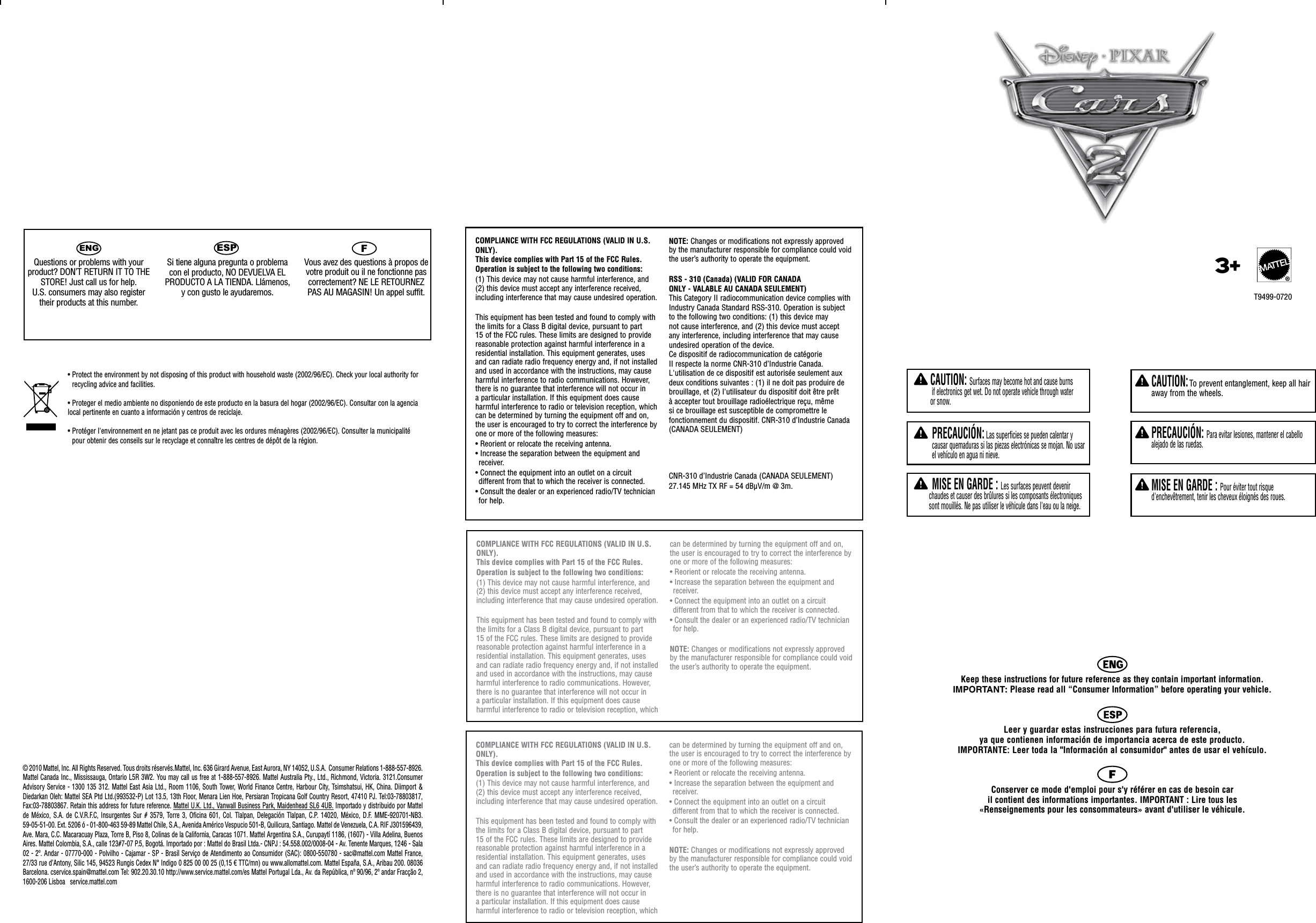 ENGQuestions or problems with your product? DON’T RETURN IT TO THE STORE! Just call us for help. U.S. consumers may also register their products at this number.Si tiene alguna pregunta o problema con el producto, NO DEVUELVA EL PRODUCTO A LA TIENDA. Llámenos, y con gusto le ayudaremos. FVous avez des questions à propos de votre produit ou il ne fonctionne pas correctement? NE LE RETOURNEZ PAS AU MAGASIN! Un appel suffit. Keep these instructions for future reference as they contain important information.  IMPORTANT: Please read all “Consumer Information” before operating your vehicle. Leer y guardar estas instrucciones para futura referencia,  ya que contienen información de importancia acerca de este producto.  IMPORTANTE: Leer toda la &quot;Información al consumidor&quot; antes de usar el vehículo.Conserver ce mode d&apos;emploi pour s&apos;y référer en cas de besoin car  il contient des informations importantes. IMPORTANT : Lire tous les  «Renseignements pour les consommateurs» avant d&apos;utiliser le véhicule.  CAUTION: Surfaces may become hot and cause burns  if electronics get wet. Do not operate vehicle through water  or snow.  PRECAUCIÓN: Las superficies se pueden calentar y causar quemaduras si las piezas electrónicas se mojan. No usar el vehículo en agua ni nieve. MISE EN GARDE : Les surfaces peuvent devenir chaudes et causer des brûlures si les composants électroniques sont mouillés. Ne pas utiliser le véhicule dans l&apos;eau ou la neige.    CAUTION: To prevent entanglement, keep all hair away from the wheels.    PRECAUCIÓN: Para evitar lesiones, mantener el cabello alejado de las ruedas.    MISE EN GARDE : Pour éviter tout risque d&apos;enchevêtrement, tenir les cheveux éloignés des roues.ESP© 2010 Mattel, Inc. All Rights Reserved. Tous droits réservés.Mattel, Inc. 636 Girard Avenue, East Aurora, NY 14052, U.S.A.  Consumer Relations 1-888-557-8926. Mattel Canada Inc., Mississauga, Ontario L5R 3W2. You may call us free at 1-888-557-8926. Mattel Australia Pty., Ltd., Richmond, Victoria. 3121.Consumer Advisory Service  - 1300 135 312.  Mattel East Asia Ltd., Room  1106, South Tower, World Finance Centre, Harbour City, Tsimshatsui, HK, China.  Diimport &amp; Diedarkan Oleh: Mattel SEA Ptd Ltd.(993532-P) Lot 13.5, 13th Floor, Menara Lien Hoe, Persiaran Tropicana Golf Country Resort, 47410 PJ. Tel:03-78803817, Fax:03-78803867. Retain this address for future reference. Mattel U.K. Ltd., Vanwall Business Park, Maidenhead SL6 4UB. Importado y distribuido por Mattel de  México,  S.A.  de  C.V.R.F.C,  Insurgentes  Sur  #  3579,  Torre  3,  Oficina  601,  Col.  Tlalpan,  Delegación  Tlalpan,  C.P.  14020,  México,  D.F.  MME-920701-NB3. 59-05-51-00. Ext. 5206 ó - 01-800-463 59-89 Mattel Chile, S.A., Avenida Américo Vespucio 501-B, Quilicura, Santiago. Mattel de Venezuela, C.A. RIF J301596439, Ave. Mara, C.C. Macaracuay Plaza, Torre B, Piso 8, Colinas de la California, Caracas 1071. Mattel Argentina S.A., Curupaytí 1186, (1607) - Villa Adelina, Buenos Aires. Mattel Colombia, S.A., calle 123#7-07 P.5, Bogotá. Importado por : Mattel do Brasil Ltda.- CNPJ : 54.558.002/0008-04 - Av. Tenente Marques, 1246 - Sala 02 - 2º. Andar - 07770-000 - Polvilho - Cajamar - SP - Brasil Serviço de Atendimento ao Consumidor (SAC): 0800-550780 - sac@mattel.com Mattel France, 27/33 rue d’Antony, Silic 145, 94523 Rungis Cedex N° Indigo 0 825 00 00 25 (0,15 € TTC/mn) ou www.allomattel.com. Mattel España, S.A., Aribau 200. 08036 Barcelona. cservice.spain@mattel.com Tel: 902.20.30.10 http://www.service.mattel.com/es Mattel Portugal Lda., Av. da República, nº 90/96, 2º andar Fracção 2, 1600-206 Lisboa   service.mattel.com•  Protect the environment by not disposing of this product with household waste (2002/96/EC). Check your local authority for recycling advice and facilities.• Proteger el medio ambiente no disponiendo de este producto en la basura del hogar (2002/96/EC). Consultar con la agencia local pertinente en cuanto a información y centros de reciclaje.•  Protéger l&apos;environnement en ne jetant pas ce produit avec les ordures ménagères (2002/96/EC). Consulter la municipalité pour obtenir des conseils sur le recyclage et connaître les centres de dépôt de la région.COMPLIANCE WITH FCC REGULATIONS (VALID IN U.S. ONLY). This device complies with Part 15 of the FCC Rules.Operation is subject to the following two conditions: (1) This device may not cause harmful interference, and (2) this device must accept any interference received, including interference that may cause undesired operation.This equipment has been tested and found to comply with the limits for a Class B digital device, pursuant to part 15 of the FCC rules. These limits are designed to provide reasonable protection against harmful interference in a residential installation. This equipment generates, uses and can radiate radio frequency energy and, if not installed and used in accordance with the instructions, may cause harmful interference to radio communications. However, there is no guarantee that interference will not occur in a particular installation. If this equipment does cause harmful interference to radio or television reception, which can be determined by turning the equipment off and on, the user is encouraged to try to correct the interference by one or more of the following measures:• Reorient or relocate the receiving antenna.• Increase the separation between the equipment and receiver.• Connect the equipment into an outlet on a circuit different from that to which the receiver is connected.• Consult the dealer or an experienced radio/TV technician for help.NOTE: Changes or modifications not expressly approved by the manufacturer responsible for compliance could void the user’s authority to operate the equipment.RSS - 310 (Canada) (VALID FOR CANADA ONLY - VALABLE AU CANADA SEULEMENT)This Category II radiocommunication device complies with Industry Canada Standard RSS-310. Operation is subject to the following two conditions: (1) this device may not cause interference, and (2) this device must accept any interference, including interference that may cause undesired operation of the device.Ce dispositif de radiocommunication de catégorie II respecte la norme CNR-310 d’Industrie Canada. L&apos;utilisation de ce dispositif est autorisée seulement aux deux conditions suivantes : (1) il ne doit pas produire de brouillage, et (2) l&apos;utilisateur du dispositif doit être prêt à accepter tout brouillage radioélectrique reçu, même si ce brouillage est susceptible de compromettre le fonctionnement du dispositif. CNR-310 d’Industrie Canada (CANADA SEULEMENT)CNR-310 d’Industrie Canada (CANADA SEULEMENT)27.145 MHz TX RF = 54 dBμV/m @ 3m.COMPLIANCE WITH FCC REGULATIONS (VALID IN U.S. ONLY). This device complies with Part 15 of the FCC Rules.Operation is subject to the following two conditions: (1) This device may not cause harmful interference, and (2) this device must accept any interference received, including interference that may cause undesired operation.This equipment has been tested and found to comply with the limits for a Class B digital device, pursuant to part 15 of the FCC rules. These limits are designed to provide reasonable protection against harmful interference in a residential installation. This equipment generates, uses and can radiate radio frequency energy and, if not installed and used in accordance with the instructions, may cause harmful interference to radio communications. However, there is no guarantee that interference will not occur in a particular installation. If this equipment does cause harmful interference to radio or television reception, which can be determined by turning the equipment off and on, the user is encouraged to try to correct the interference by one or more of the following measures:• Reorient or relocate the receiving antenna.• Increase the separation between the equipment and receiver.• Connect the equipment into an outlet on a circuit different from that to which the receiver is connected.• Consult the dealer or an experienced radio/TV technician for help.NOTE: Changes or modifications not expressly approved by the manufacturer responsible for compliance could void the user’s authority to operate the equipment.COMPLIANCE WITH FCC REGULATIONS (VALID IN U.S. ONLY). This device complies with Part 15 of the FCC Rules.Operation is subject to the following two conditions: (1) This device may not cause harmful interference, and (2) this device must accept any interference received, including interference that may cause undesired operation.This equipment has been tested and found to comply with the limits for a Class B digital device, pursuant to part 15 of the FCC rules. These limits are designed to provide reasonable protection against harmful interference in a residential installation. This equipment generates, uses and can radiate radio frequency energy and, if not installed and used in accordance with the instructions, may cause harmful interference to radio communications. However, there is no guarantee that interference will not occur in a particular installation. If this equipment does cause harmful interference to radio or television reception, which can be determined by turning the equipment off and on, the user is encouraged to try to correct the interference by one or more of the following measures:• Reorient or relocate the receiving antenna.• Increase the separation between the equipment and receiver.• Connect the equipment into an outlet on a circuit different from that to which the receiver is connected.• Consult the dealer or an experienced radio/TV technician for help.NOTE: Changes or modifications not expressly approved by the manufacturer responsible for compliance could void the user’s authority to operate the equipment.T9499-07203+®