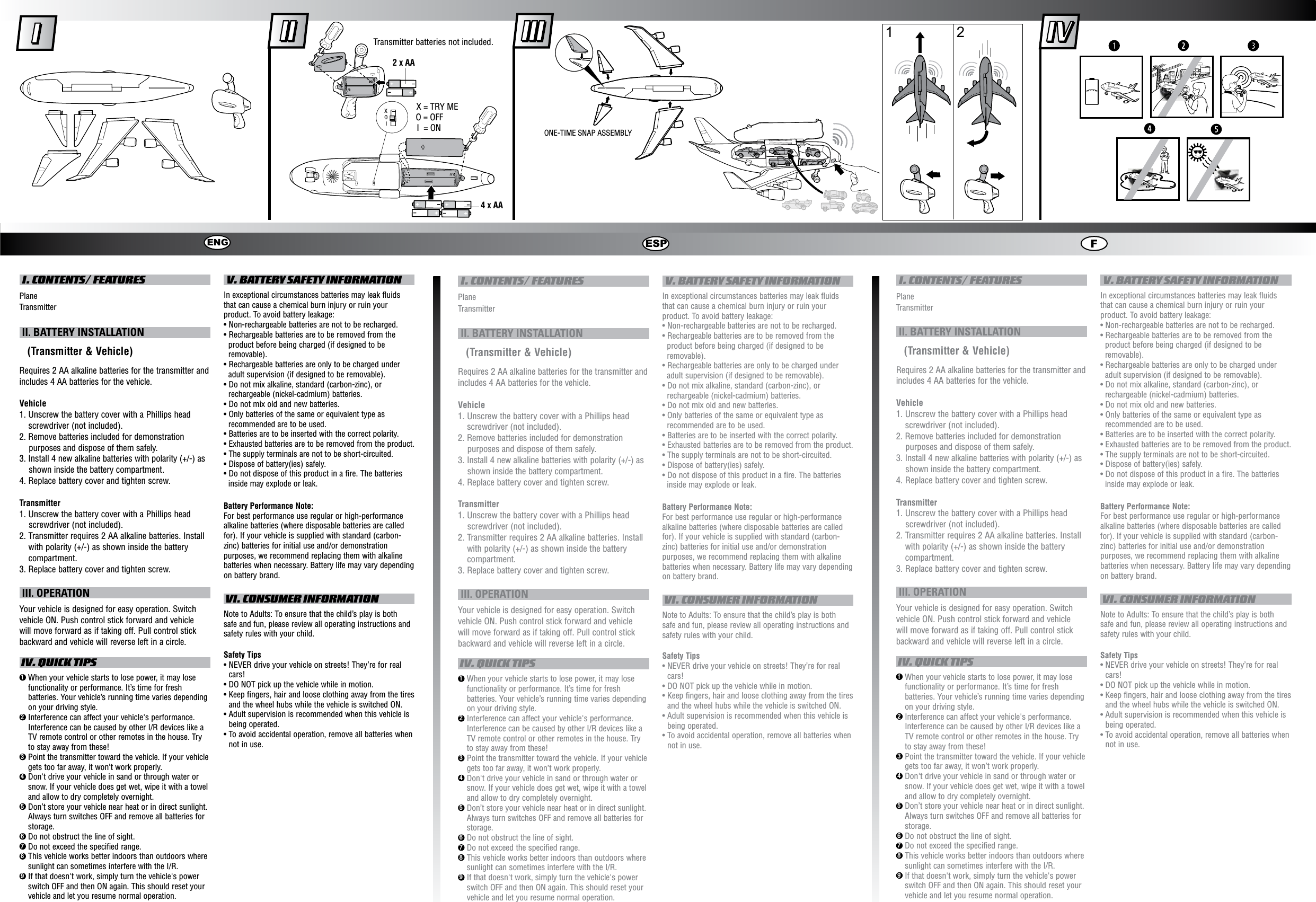  I. CONTENTS/ FEATURESPlaneTransmitter II. BATTERY INSTALLATION   (Transmitter &amp; Vehicle)Requires 2 AA alkaline batteries for the transmitter and includes 4 AA batteries for the vehicle.Vehicle1.  Unscrew the battery cover with a Phillips head screwdriver (not included).2. Remove batteries included for demonstration purposes and dispose of them safely.3. Install 4 new alkaline batteries with polarity (+/-) asshown inside the battery compartment.4.  Replace battery cover and tighten screw.Transmitter1. Unscrew the battery cover with a Phillips headscrewdriver (not included). 2.  Transmitter requires 2 AA alkaline batteries. Install with polarity (+/-) as shown inside the battery compartment.3. Replace battery cover and tighten screw. III. OPERATIONYour vehicle is designed for easy operation. Switch vehicle ON. Push control stick forward and vehicle will move forward as if taking off. Pull control stick backward and vehicle will reverse left in a circle. IV. QUICK TIPS1  When your vehicle starts to lose power, it may lose functionality or performance. It’s time for fresh batteries. Your vehicle’s running time varies depending on your driving style.2  Interference can affect your vehicle&apos;s performance. Interference can be caused by other I/R devices like a TV remote control or other remotes in the house. Try to stay away from these!3  Point the transmitter toward the vehicle. If your vehicle gets too far away, it won’t work properly.4  Don&apos;t drive your vehicle in sand or through water or snow. If your vehicle does get wet, wipe it with a towel and allow to dry completely overnight.5  Don’t store your vehicle near heat or in direct sunlight. Always turn switches OFF and remove all batteries for storage.6  Do not obstruct the line of sight.7  Do not exceed the specified range.8  This vehicle works better indoors than outdoors where sunlight can sometimes interfere with the I/R.9  If that doesn&apos;t work, simply turn the vehicle&apos;s power switch OFF and then ON again. This should reset your vehicle and let you resume normal operation. V. BATTERY SAFETY INFORMATIONIn exceptional circumstances batteries may leak fluids that can cause a chemical burn injury or ruin your product. To avoid battery leakage:• Non-rechargeable batteries are not to be recharged.• Rechargeable batteries are to be removed from the product before being charged (if designed to be removable).• Rechargeable batteries are only to be charged under adult supervision (if designed to be removable).• Do not mix alkaline, standard (carbon-zinc), or rechargeable (nickel-cadmium) batteries.• Do not mix old and new batteries.• Only batteries of the same or equivalent type as recommended are to be used.• Batteries are to be inserted with the correct polarity.• Exhausted batteries are to be removed from the product.• The supply terminals are not to be short-circuited.• Dispose of battery(ies) safely.• Do not dispose of this product in a fire. The batteries inside may explode or leak.Battery Performance Note:For best performance use regular or high-performance alkaline batteries (where disposable batteries are called for). If your vehicle is supplied with standard (carbon-zinc) batteries for initial use and/or demonstration purposes, we recommend replacing them with alkaline batteries when necessary. Battery life may vary depending on battery brand. VI. CONSUMER INFORMATIONNote to Adults: To ensure that the child’s play is both safe and fun, please review all operating instructions and safety rules with your child.Safety Tips•  NEVER drive your vehicle on streets! They’re for real cars!•  DO NOT pick up the vehicle while in motion.•  Keep fingers, hair and loose clothing away from the tires and the wheel hubs while the vehicle is switched ON.•  Adult supervision is recommended when this vehicle is being operated.•  To avoid accidental operation, remove all batteries when not in use. I. CONTENTS/ FEATURESPlaneTransmitter II. BATTERY INSTALLATION   (Transmitter &amp; Vehicle)Requires 2 AA alkaline batteries for the transmitter and includes 4 AA batteries for the vehicle.Vehicle1.  Unscrew the battery cover with a Phillips head screwdriver (not included).2. Remove batteries included for demonstration purposes and dispose of them safely.3. Install 4 new alkaline batteries with polarity (+/-) asshown inside the battery compartment.4.  Replace battery cover and tighten screw.Transmitter1. Unscrew the battery cover with a Phillips headscrewdriver (not included). 2.  Transmitter requires 2 AA alkaline batteries. Install with polarity (+/-) as shown inside the battery compartment.3. Replace battery cover and tighten screw. III. OPERATIONYour vehicle is designed for easy operation. Switch vehicle ON. Push control stick forward and vehicle will move forward as if taking off. Pull control stick backward and vehicle will reverse left in a circle. IV. QUICK TIPS1  When your vehicle starts to lose power, it may lose functionality or performance. It’s time for fresh batteries. Your vehicle’s running time varies depending on your driving style.2  Interference can affect your vehicle&apos;s performance. Interference can be caused by other I/R devices like a TV remote control or other remotes in the house. Try to stay away from these!3  Point the transmitter toward the vehicle. If your vehicle gets too far away, it won’t work properly.4  Don&apos;t drive your vehicle in sand or through water or snow. If your vehicle does get wet, wipe it with a towel and allow to dry completely overnight.5  Don’t store your vehicle near heat or in direct sunlight. Always turn switches OFF and remove all batteries for storage.6  Do not obstruct the line of sight.7  Do not exceed the specified range.8  This vehicle works better indoors than outdoors where sunlight can sometimes interfere with the I/R.9  If that doesn&apos;t work, simply turn the vehicle&apos;s power switch OFF and then ON again. This should reset your vehicle and let you resume normal operation. V. BATTERY SAFETY INFORMATIONIn exceptional circumstances batteries may leak fluids that can cause a chemical burn injury or ruin your product. To avoid battery leakage:• Non-rechargeable batteries are not to be recharged.• Rechargeable batteries are to be removed from the product before being charged (if designed to be removable).• Rechargeable batteries are only to be charged under adult supervision (if designed to be removable).• Do not mix alkaline, standard (carbon-zinc), or rechargeable (nickel-cadmium) batteries.• Do not mix old and new batteries.• Only batteries of the same or equivalent type as recommended are to be used.• Batteries are to be inserted with the correct polarity.• Exhausted batteries are to be removed from the product.• The supply terminals are not to be short-circuited.• Dispose of battery(ies) safely.• Do not dispose of this product in a fire. The batteries inside may explode or leak.Battery Performance Note:For best performance use regular or high-performance alkaline batteries (where disposable batteries are called for). If your vehicle is supplied with standard (carbon-zinc) batteries for initial use and/or demonstration purposes, we recommend replacing them with alkaline batteries when necessary. Battery life may vary depending on battery brand. VI. CONSUMER INFORMATIONNote to Adults: To ensure that the child’s play is both safe and fun, please review all operating instructions and safety rules with your child.Safety Tips•  NEVER drive your vehicle on streets! They’re for real cars!•  DO NOT pick up the vehicle while in motion.•  Keep fingers, hair and loose clothing away from the tires and the wheel hubs while the vehicle is switched ON.•  Adult supervision is recommended when this vehicle is being operated.•  To avoid accidental operation, remove all batteries when not in use. I. CONTENTS/ FEATURESPlaneTransmitter II. BATTERY INSTALLATION   (Transmitter &amp; Vehicle)Requires 2 AA alkaline batteries for the transmitter and includes 4 AA batteries for the vehicle.Vehicle1.  Unscrew the battery cover with a Phillips head screwdriver (not included).2. Remove batteries included for demonstration purposes and dispose of them safely.3. Install 4 new alkaline batteries with polarity (+/-) asshown inside the battery compartment.4.  Replace battery cover and tighten screw.Transmitter1. Unscrew the battery cover with a Phillips headscrewdriver (not included). 2.  Transmitter requires 2 AA alkaline batteries. Install with polarity (+/-) as shown inside the battery compartment.3. Replace battery cover and tighten screw. III. OPERATIONYour vehicle is designed for easy operation. Switch vehicle ON. Push control stick forward and vehicle will move forward as if taking off. Pull control stick backward and vehicle will reverse left in a circle. IV. QUICK TIPS1  When your vehicle starts to lose power, it may lose functionality or performance. It’s time for fresh batteries. Your vehicle’s running time varies depending on your driving style.2  Interference can affect your vehicle&apos;s performance. Interference can be caused by other I/R devices like a TV remote control or other remotes in the house. Try to stay away from these!3  Point the transmitter toward the vehicle. If your vehicle gets too far away, it won’t work properly.4  Don&apos;t drive your vehicle in sand or through water or snow. If your vehicle does get wet, wipe it with a towel and allow to dry completely overnight.5  Don’t store your vehicle near heat or in direct sunlight. Always turn switches OFF and remove all batteries for storage.6  Do not obstruct the line of sight.7  Do not exceed the specified range.8  This vehicle works better indoors than outdoors where sunlight can sometimes interfere with the I/R.9  If that doesn&apos;t work, simply turn the vehicle&apos;s power switch OFF and then ON again. This should reset your vehicle and let you resume normal operation. V. BATTERY SAFETY INFORMATIONIn exceptional circumstances batteries may leak fluids that can cause a chemical burn injury or ruin your product. To avoid battery leakage:• Non-rechargeable batteries are not to be recharged.• Rechargeable batteries are to be removed from the product before being charged (if designed to be removable).• Rechargeable batteries are only to be charged under adult supervision (if designed to be removable).• Do not mix alkaline, standard (carbon-zinc), or rechargeable (nickel-cadmium) batteries.• Do not mix old and new batteries.• Only batteries of the same or equivalent type as recommended are to be used.• Batteries are to be inserted with the correct polarity.• Exhausted batteries are to be removed from the product.• The supply terminals are not to be short-circuited.• Dispose of battery(ies) safely.• Do not dispose of this product in a fire. The batteries inside may explode or leak.Battery Performance Note:For best performance use regular or high-performance alkaline batteries (where disposable batteries are called for). If your vehicle is supplied with standard (carbon-zinc) batteries for initial use and/or demonstration purposes, we recommend replacing them with alkaline batteries when necessary. Battery life may vary depending on battery brand. VI. CONSUMER INFORMATIONNote to Adults: To ensure that the child’s play is both safe and fun, please review all operating instructions and safety rules with your child.Safety Tips•  NEVER drive your vehicle on streets! They’re for real cars!•  DO NOT pick up the vehicle while in motion.•  Keep fingers, hair and loose clothing away from the tires and the wheel hubs while the vehicle is switched ON.•  Adult supervision is recommended when this vehicle is being operated.•  To avoid accidental operation, remove all batteries when not in use.ENG ESP FXOITransmitter batteries not included.2 X AAX = TRY MEO = OFFI  = ON4 X AAONE-TIME SNAP ASSEMBLY1 2