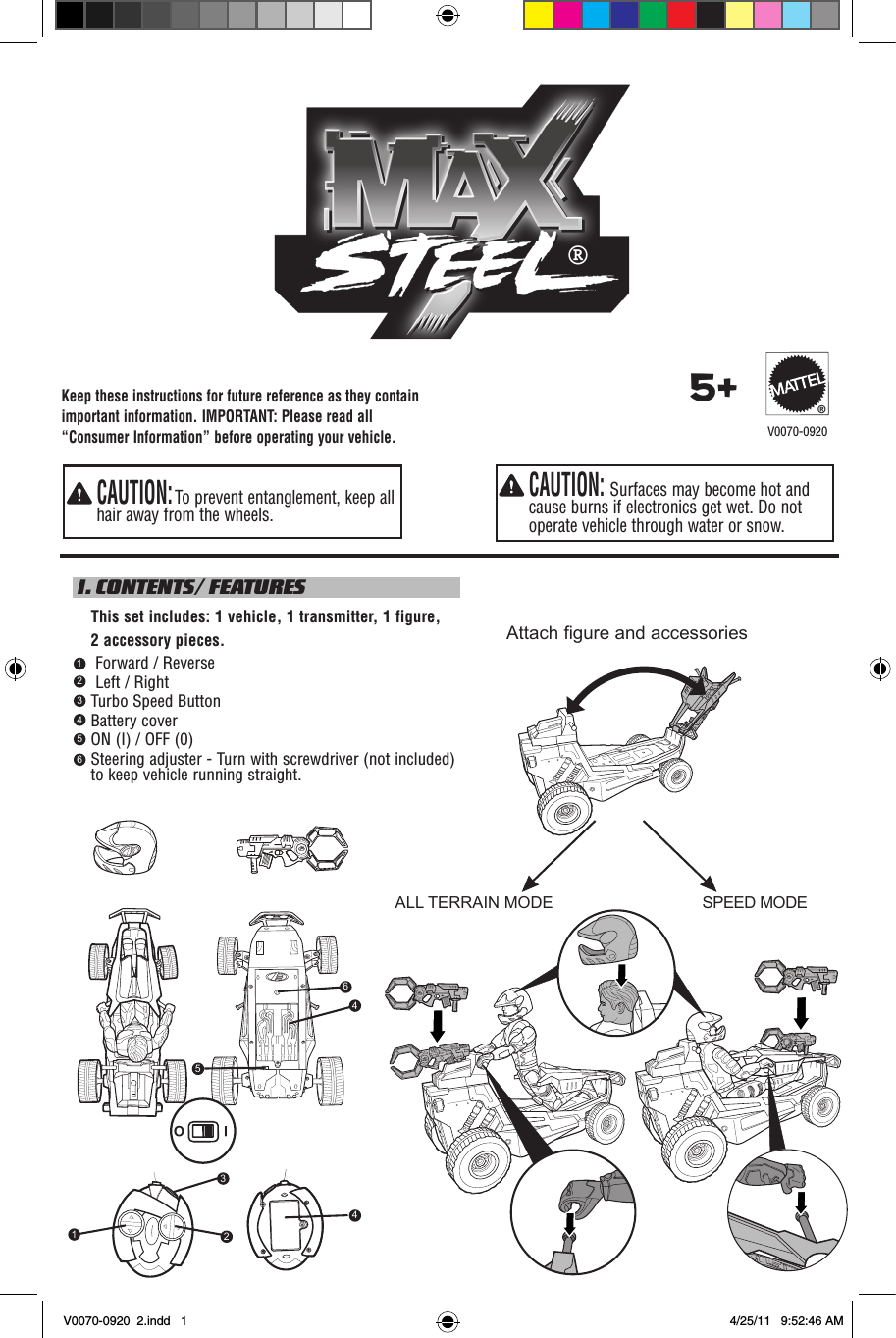 ®SPEED MODEALL TERRAIN MODEAttach gure and accessoriesKeep these instructions for future reference as they contain important information. IMPORTANT: Please read all “Consumer Information” before operating your vehicle.  CAUTION: Surfaces may become hot and cause burns if electronics get wet. Do not operate vehicle through water or snow.  CAUTION: To prevent entanglement, keep all hair away from the wheels.5+®V0070-0920 I. CONTENTS/ FEATURES     This set includes: 1 vehicle, 1 transmitter, 1 figure,     2 accessory pieces.     Forward / Reverse     Left / Right    Turbo Speed Button    Battery cover    ON (I) / OFF (0)     Steering adjuster - Turn with screwdriver (not included) to keep vehicle running straight.1234564645I O321V0070-0920  2.indd   1 4/25/11   9:52:46 AM