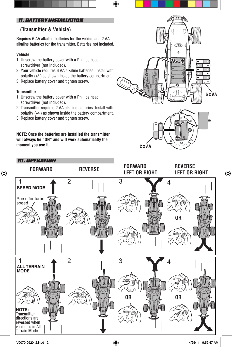 2 X AA  II. BATTERY INSTALLATION   (Transmitter &amp; Vehicle)Requires 6 AA alkaline batteries for the vehicle and 2 AA alkaline batteries for the transmitter. Batteries not included.Vehicle1.  Unscrew the battery cover with a Phillips head screwdriver (not included).2.   Your vehicle requires 6 AA alkaline batteries. Install with polarity (+/-) as shown inside the battery compartment.3.  Replace battery cover and tighten screw.Transmitter1.  Unscrew the battery cover with a Phillips head screwdriver (not included).2.  Transmitter requires 2 AA alkaline batteries. Install with polarity (+/-) as shown inside the battery compartment.3. Replace battery cover and tighten screw.NOTE: Once the batteries are installed the transmitter will always be “ON” and will work automatically the moment you use it. III. OPERATIONFORWARD REVERSESPEED MODE1 2OR2 3 4OR OR1ALL TERRAIN MODENOTE: Transmitter directions are reversed when vehicle is in All Terrain Mode.FORWARD LEFT OR RIGHTREVERSE LEFT OR RIGHT34Press for turbo speed6 X AAV0070-0920  2.indd   2 4/25/11   9:52:47 AM