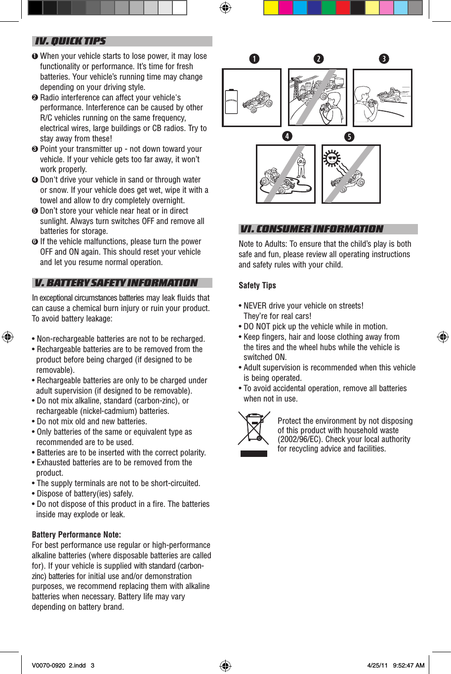   IV. QUICK TIPS1  When your vehicle starts to lose power, it may lose functionality or performance. It’s time for fresh batteries. Your vehicle’s running time may change depending on your driving style.2  Radio interference can affect your vehicle&apos;s performance. Interference can be caused by other R/C vehicles running on the same frequency, electrical wires, large buildings or CB radios. Try to stay away from these!3  Point your transmitter up - not down toward your vehicle. If your vehicle gets too far away, it won’t work properly.4  Don&apos;t drive your vehicle in sand or through water or snow. If your vehicle does get wet, wipe it with a towel and allow to dry completely overnight. 5  Don’t store your vehicle near heat or in direct sunlight. Always turn switches OFF and remove all batteries for storage.6  If the vehicle malfunctions, please turn the power OFF and ON again. This should reset your vehicle and let you resume normal operation. V. BATTERY SAFETY INFORMATIONIn exceptional circumstances batteries may leak fluids that can cause a chemical burn injury or ruin your product. To avoid battery leakage:• Non-rechargeable batteries are not to be recharged.• Rechargeable batteries are to be removed from the product before being charged (if designed to be removable).• Rechargeable batteries are only to be charged under adult supervision (if designed to be removable).• Do not mix alkaline, standard (carbon-zinc), or rechargeable (nickel-cadmium) batteries.• Do not mix old and new batteries.• Only batteries of the same or equivalent type as recommended are to be used.• Batteries are to be inserted with the correct polarity.• Exhausted batteries are to be removed from the product.• The supply terminals are not to be short-circuited.• Dispose of battery(ies) safely.• Do not dispose of this product in a fire. The batteries inside may explode or leak.Battery Performance Note:For best performance use regular or high-performance alkaline batteries (where disposable batteries are called for). If your vehicle is supplied with standard (carbon-zinc) batteries for initial use and/or demonstration purposes, we recommend replacing them with alkaline batteries when necessary. Battery life may vary depending on battery brand. VI. CONSUMER INFORMATIONNote to Adults: To ensure that the child’s play is both safe and fun, please review all operating instructions and safety rules with your child.Safety Tips•  NEVER drive your vehicle on streets!  They’re for real cars!•  DO NOT pick up the vehicle while in motion.•  Keep fingers, hair and loose clothing away from  the tires and the wheel hubs while the vehicle is switched ON.•  Adult supervision is recommended when this vehicle is being operated.•  To avoid accidental operation, remove all batteries when not in use.Protect the environment by not disposing of this product with household waste (2002/96/EC). Check your local authority for recycling advice and facilities. V0070-0920  2.indd   3 4/25/11   9:52:47 AM