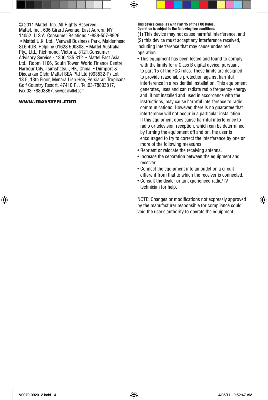This device complies with Part 15 of the FCC Rules.Operation is subject to the following two conditions: (1) This device may not cause harmful interference, and (2) this device must accept any interference received, including interference that may cause undesired operation.• This equipment has been tested and found to comply with the limits for a Class B digital device, pursuant to part 15 of the FCC rules. These limits are designed to provide reasonable protection against harmful interference in a residential installation. This equipment generates, uses and can radiate radio frequency energy and, if not installed and used in accordance with the instructions, may cause harmful interference to radio communications. However, there is no guarantee that interference will not occur in a particular installation. If this equipment does cause harmful interference to radio or television reception, which can be determined by turning the equipment off and on, the user is encouraged to try to correct the interference by one or more of the following measures:• Reorient or relocate the receiving antenna.• Increase the separation between the equipment and receiver.• Connect the equipment into an outlet on a circuit different from that to which the receiver is connected.• Consult the dealer or an experienced radio/TV technician for help.NOTE: Changes or modications not expressly approved by the manufacturer responsible for compliance could void the user’s authority to operate the equipment.© 2011 Mattel, Inc. All Rights Reserved.Mattel, Inc., 636 Girard Avenue, East Aurora, NY 14052, U.S.A. Consumer Relations 1-888-557-8926.  • Mattel U.K. Ltd., Vanwall Business Park, Maidenhead SL6 4UB. Helpline 01628 500303. • Mattel Australia Pty., Ltd., Richmond, Victoria. 3121.Consumer Advisory Service - 1300 135 312. • Mattel East Asia Ltd., Room 1106, South Tower, World Finance Centre, Harbour City, Tsimshatsui, HK, China. • Diimport &amp; Diedarkan Oleh: Mattel SEA Ptd Ltd.(993532-P) Lot 13.5, 13th Floor, Menara Lien Hoe, Persiaran Tropicana Golf Country Resort, 47410 PJ. Tel:03-78803817, Fax:03-78803867. service.mattel.comWWW.MAXSTEEL.COMV0070-0920  2.indd   4 4/25/11   9:52:47 AM