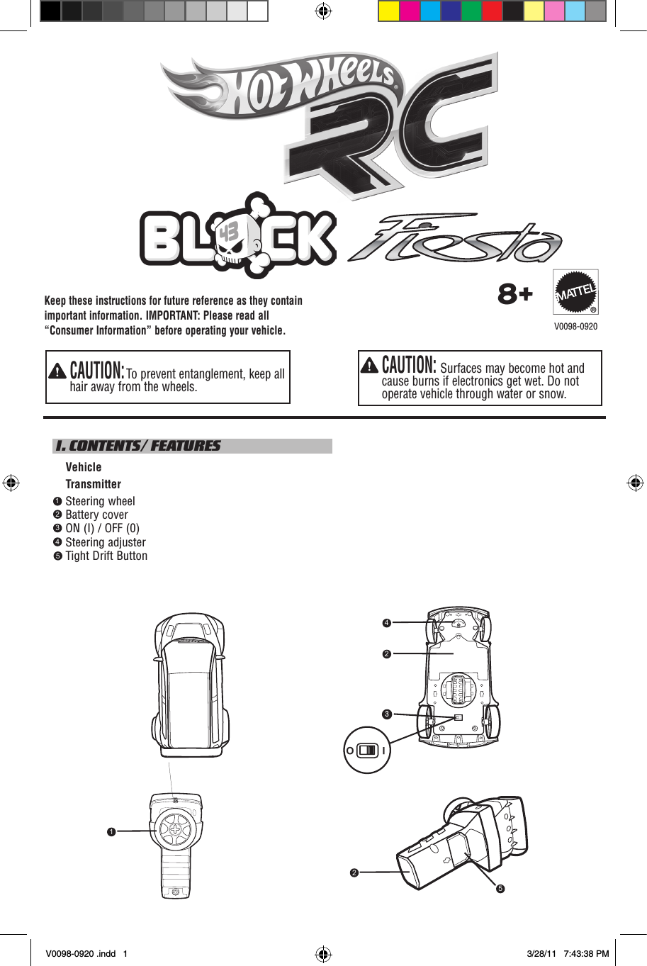 Keep these instructions for future reference as they contain important information. IMPORTANT: Please read all “Consumer Information” before operating your vehicle.  CAUTION: Surfaces may become hot and cause burns if electronics get wet. Do not operate vehicle through water or snow.  CAUTION: To prevent entanglement, keep all hair away from the wheels. I. CONTENTS/ FEATURES    Vehicle    Transmitter    Steering wheel    Battery cover    ON (I) / OFF (0)     Steering adjuster    Tight Drift Button    8+®12345V0098-0920I O243512V0098-0920 .indd   1 3/28/11   7:43:38 PM