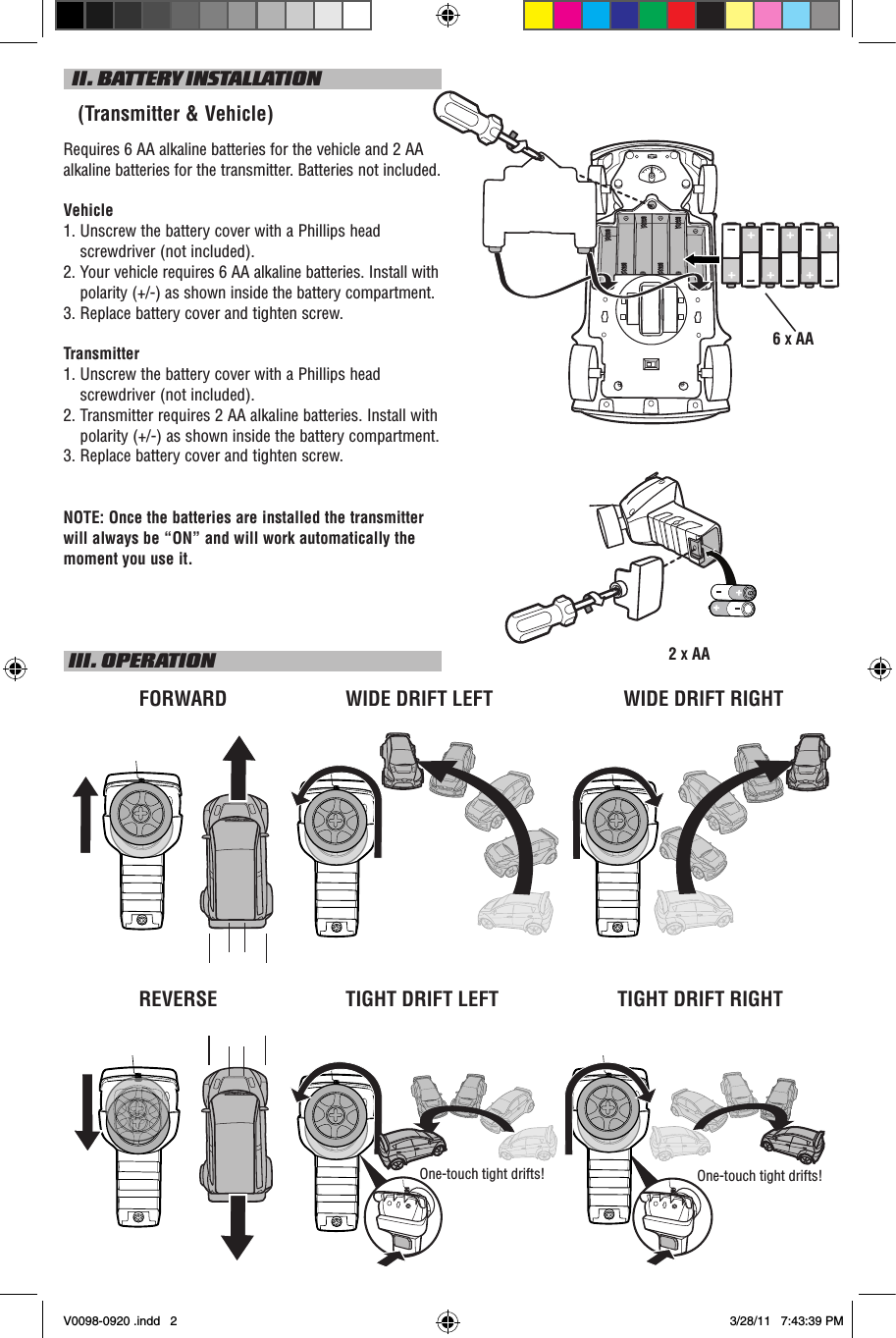   II. BATTERY INSTALLATION   (Transmitter &amp; Vehicle)Requires 6 AA alkaline batteries for the vehicle and 2 AA alkaline batteries for the transmitter. Batteries not included.Vehicle1.  Unscrew the battery cover with a Phillips head screwdriver (not included).2.   Your vehicle requires 6 AA alkaline batteries. Install with polarity (+/-) as shown inside the battery compartment.3.  Replace battery cover and tighten screw.Transmitter1.  Unscrew the battery cover with a Phillips head screwdriver (not included).2.  Transmitter requires 2 AA alkaline batteries. Install with polarity (+/-) as shown inside the battery compartment.3. Replace battery cover and tighten screw.NOTE: Once the batteries are installed the transmitter will always be “ON” and will work automatically the moment you use it. III. OPERATIONWIDE DRIFT RIGHTFORWARDREVERSE TIGHT DRIFT RIGHT2 X AA6 X AAOne-touch tight drifts!One-touch tight drifts!WIDE DRIFT LEFTTIGHT DRIFT LEFTV0098-0920 .indd   2 3/28/11   7:43:39 PM