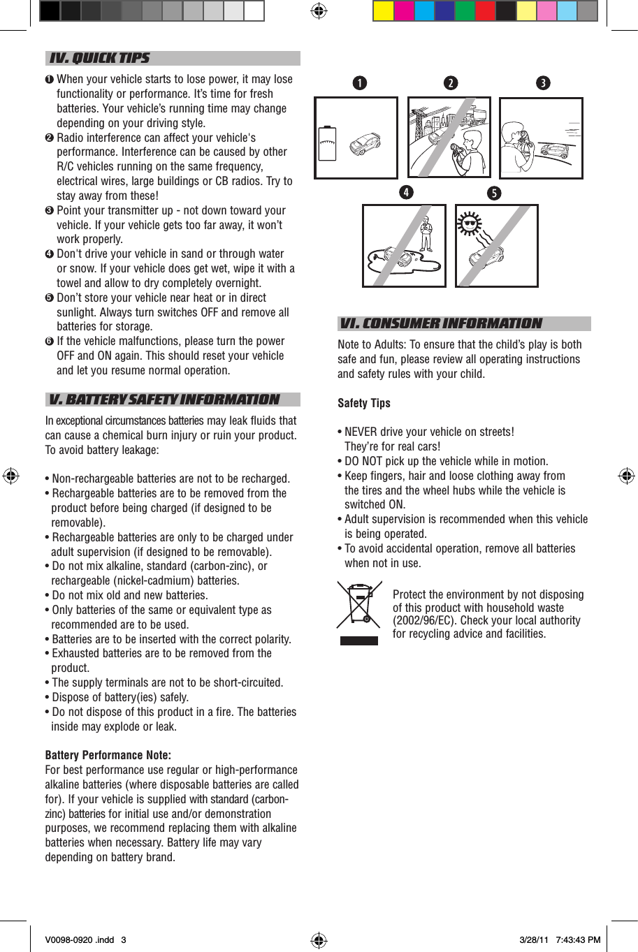   IV. QUICK TIPS1  When your vehicle starts to lose power, it may lose functionality or performance. It’s time for fresh batteries. Your vehicle’s running time may change depending on your driving style.2  Radio interference can affect your vehicle&apos;s performance. Interference can be caused by other R/C vehicles running on the same frequency, electrical wires, large buildings or CB radios. Try to stay away from these!3  Point your transmitter up - not down toward your vehicle. If your vehicle gets too far away, it won’t work properly.4  Don&apos;t drive your vehicle in sand or through water or snow. If your vehicle does get wet, wipe it with a towel and allow to dry completely overnight. 5  Don’t store your vehicle near heat or in direct sunlight. Always turn switches OFF and remove all batteries for storage.6  If the vehicle malfunctions, please turn the power OFF and ON again. This should reset your vehicle and let you resume normal operation. V. BATTERY SAFETY INFORMATIONIn exceptional circumstances batteries may leak fluids that can cause a chemical burn injury or ruin your product. To avoid battery leakage:• Non-rechargeable batteries are not to be recharged.• Rechargeable batteries are to be removed from the product before being charged (if designed to be removable).• Rechargeable batteries are only to be charged under adult supervision (if designed to be removable).• Do not mix alkaline, standard (carbon-zinc), or rechargeable (nickel-cadmium) batteries.• Do not mix old and new batteries.• Only batteries of the same or equivalent type as recommended are to be used.• Batteries are to be inserted with the correct polarity.• Exhausted batteries are to be removed from the product.• The supply terminals are not to be short-circuited.• Dispose of battery(ies) safely.• Do not dispose of this product in a fire. The batteries inside may explode or leak.Battery Performance Note:For best performance use regular or high-performance alkaline batteries (where disposable batteries are called for). If your vehicle is supplied with standard (carbon-zinc) batteries for initial use and/or demonstration purposes, we recommend replacing them with alkaline batteries when necessary. Battery life may vary depending on battery brand. VI. CONSUMER INFORMATIONNote to Adults: To ensure that the child’s play is both safe and fun, please review all operating instructions and safety rules with your child.Safety Tips•  NEVER drive your vehicle on streets!  They’re for real cars!•  DO NOT pick up the vehicle while in motion.•  Keep fingers, hair and loose clothing away from  the tires and the wheel hubs while the vehicle is switched ON.•  Adult supervision is recommended when this vehicle is being operated.•  To avoid accidental operation, remove all batteries when not in use.Protect the environment by not disposing of this product with household waste (2002/96/EC). Check your local authority for recycling advice and facilities. V0098-0920 .indd   3 3/28/11   7:43:43 PM