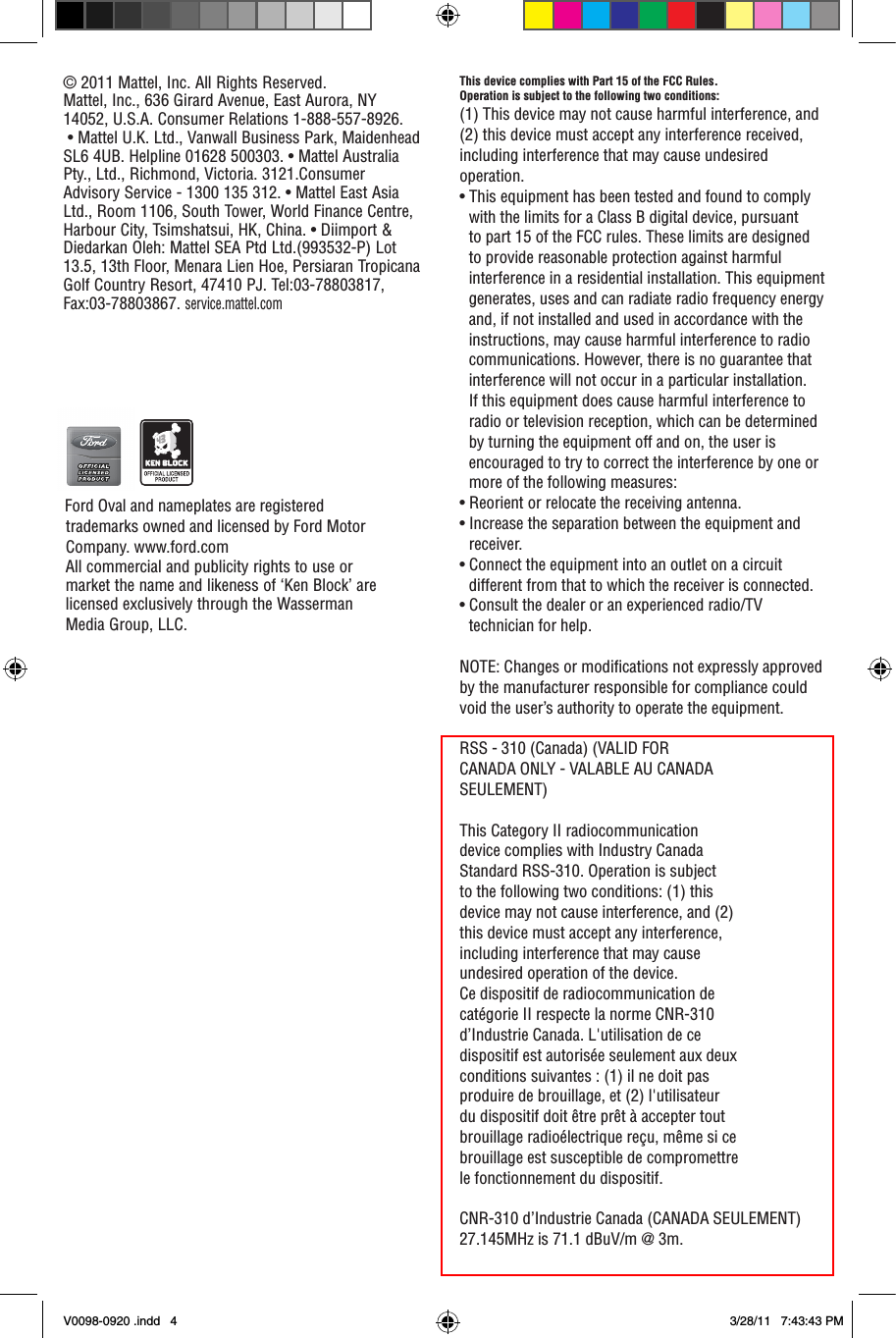 This device complies with Part 15 of the FCC Rules.Operation is subject to the following two conditions: (1) This device may not cause harmful interference, and (2) this device must accept any interference received, including interference that may cause undesired operation.• This equipment has been tested and found to comply with the limits for a Class B digital device, pursuant to part 15 of the FCC rules. These limits are designed to provide reasonable protection against harmful interference in a residential installation. This equipment generates, uses and can radiate radio frequency energy and, if not installed and used in accordance with the instructions, may cause harmful interference to radio communications. However, there is no guarantee that interference will not occur in a particular installation. If this equipment does cause harmful interference to radio or television reception, which can be determined by turning the equipment off and on, the user is encouraged to try to correct the interference by one or more of the following measures:• Reorient or relocate the receiving antenna.• Increase the separation between the equipment and receiver.• Connect the equipment into an outlet on a circuit different from that to which the receiver is connected.• Consult the dealer or an experienced radio/TV technician for help.NOTE: Changes or modications not expressly approved by the manufacturer responsible for compliance could void the user’s authority to operate the equipment.RSS - 310 (Canada) (VALID FORCANADA ONLY - VALABLE AU CANADASEULEMENT)This Category II radiocommunicationdevice complies with Industry CanadaStandard RSS-310. Operation is subjectto the following two conditions: (1) thisdevice may not cause interference, and (2)this device must accept any interference,including interference that may causeundesired operation of the device.Ce dispositif de radiocommunication decatégorie II respecte la norme CNR-310d’Industrie Canada. L&apos;utilisation de cedispositif est autorisée seulement aux deuxconditions suivantes : (1) il ne doit pasproduire de brouillage, et (2) l&apos;utilisateurdu dispositif doit être prêt à accepter toutbrouillage radioélectrique reçu, même si cebrouillage est susceptible de compromettrele fonctionnement du dispositif.CNR-310 d’Industrie Canada (CANADA SEULEMENT)27.145MHz is 71.1 dBuV/m @ 3m.© 2011 Mattel, Inc. All Rights Reserved.Mattel, Inc., 636 Girard Avenue, East Aurora, NY 14052, U.S.A. Consumer Relations 1-888-557-8926.  • Mattel U.K. Ltd., Vanwall Business Park, Maidenhead SL6 4UB. Helpline 01628 500303. • Mattel Australia Pty., Ltd., Richmond, Victoria. 3121.Consumer Advisory Service - 1300 135 312. • Mattel East Asia Ltd., Room 1106, South Tower, World Finance Centre, Harbour City, Tsimshatsui, HK, China. • Diimport &amp; Diedarkan Oleh: Mattel SEA Ptd Ltd.(993532-P) Lot 13.5, 13th Floor, Menara Lien Hoe, Persiaran Tropicana Golf Country Resort, 47410 PJ. Tel:03-78803817, Fax:03-78803867. service.mattel.com  Ford Oval and nameplates are registered trademarks owned and licensed by Ford Motor Company. www.ford.com   All commercial and publicity rights to use or market the name and likeness of ‘Ken Block’ are licensed exclusively through the Wasserman Media Group, LLC.  V0098-0920 .indd   4 3/28/11   7:43:43 PM