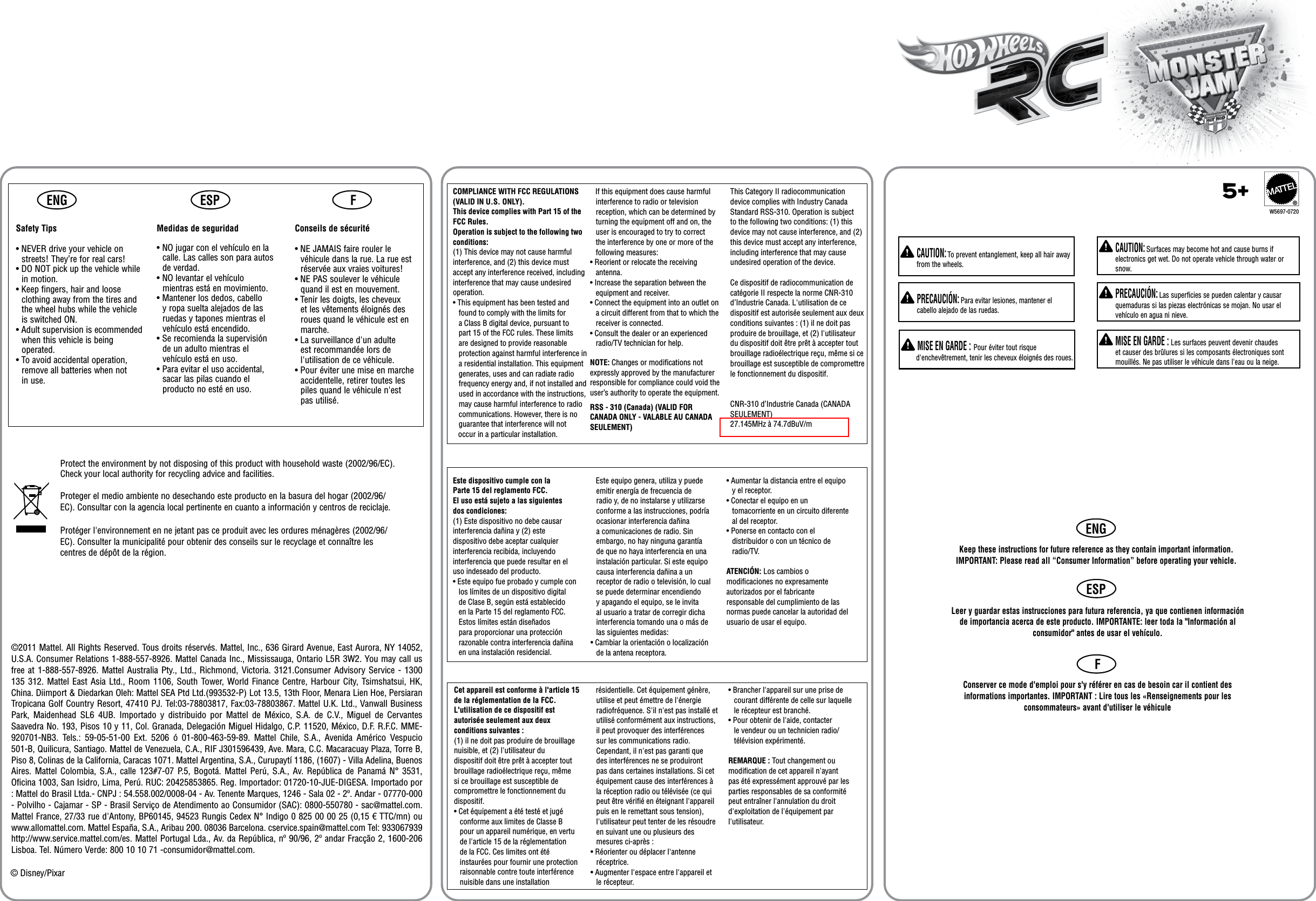 ENGENGESPESPFF  CAUTION: Surfaces may become hot and cause burns if electronics get wet. Do not operate vehicle through water or snow.  PRECAUCIÓN: Las superficies se pueden calentar y causar quemaduras si las piezas electrónicas se mojan. No usar el vehículo en agua ni nieve.  MISE EN GARDE : Les surfaces peuvent devenir chaudes et causer des brûlures si les composants électroniques sont mouillés. Ne pas utiliser le véhicule dans l&apos;eau ou la neige.  CAUTION: To prevent entanglement, keep all hair away from the wheels.  PRECAUCIÓN: Para evitar lesiones, mantener el cabello alejado de las ruedas. MISE EN GARDE : Pour éviter tout risque d&apos;enchevêtrement, tenir les cheveux éloignés des roues.Keep these instructions for future reference as they contain important information. IMPORTANT: Please read all “Consumer Information” before operating your vehicle.Leer y guardar estas instrucciones para futura referencia, ya que contienen información de importancia acerca de este producto. IMPORTANTE: leer toda la &quot;Información al consumidor&quot; antes de usar el vehículo.Conserver ce mode d&apos;emploi pour s&apos;y référer en cas de besoin car il contient des informations importantes. IMPORTANT : Lire tous les «Renseignements pour les consommateurs» avant d&apos;utiliser le véhiculeProtect the environment by not disposing of this product with household waste (2002/96/EC). Check your local authority for recycling advice and facilities.Proteger el medio ambiente no desechando este producto en la basura del hogar (2002/96/EC). Consultar con la agencia local pertinente en cuanto a información y centros de reciclaje.Protéger l&apos;environnement en ne jetant pas ce produit avec les ordures ménagères (2002/96/EC). Consulter la municipalité pour obtenir des conseils sur le recyclage et connaître les centres de dépôt de la région.© Disney/PixarCet appareil est conforme à l&apos;article 15 de la réglementation de la FCC.L&apos;utilisation de ce dispositif est autorisée seulement aux deux conditions suivantes :(1) il ne doit pas produire de brouillage nuisible, et (2) l&apos;utilisateur du dispositif doit être prêt à accepter tout brouillage radioélectrique reçu, même si ce brouillage est susceptible de compromettre le fonctionnement du dispositif.• Cet équipement a été testé et jugé conforme aux limites de Classe B pour un appareil numérique, en vertu de l&apos;article 15 de la réglementation de la FCC. Ces limites ont été instaurées pour fournir une protection raisonnable contre toute interférence nuisible dans une installationEste dispositivo cumple con la Parte 15 del reglamento FCC.El uso está sujeto a las siguientes dos condiciones:(1) Este dispositivo no debe causar interferencia dañina y (2) este dispositivo debe aceptar cualquier interferencia recibida, incluyendo interferencia que puede resultar en el uso indeseado del producto.• Este equipo fue probado y cumple con los límites de un dispositivo digital de Clase B, según está establecido en la Parte 15 del reglamento FCC. Estos límites están diseñados para proporcionar una protección razonable contra interferencia dañina en una instalación residencial.    Este equipo genera, utiliza y puede emitir energía de frecuencia de radio y, de no instalarse y utilizarse conforme a las instrucciones, podría ocasionar interferencia dañina a comunicaciones de radio. Sin embargo, no hay ninguna garantía de que no haya interferencia en una instalación particular. Si este equipo causa interferencia dañina a un receptor de radio o televisión, lo cual se puede determinar encendiendo y apagando el equipo, se le invita al usuario a tratar de corregir dicha interferencia tomando una o más de las siguientes medidas:• Cambiar la orientación o localización de la antena receptora.• Aumentar la distancia entre el equipo y el receptor.• Conectar el equipo en un tomacorriente en un circuito diferente al del receptor.• Ponerse en contacto con el distribuidor o con un técnico de radio/TV.ATENCIÓN: Los cambios o modiﬁcaciones no expresamente autorizados por el fabricante responsable del cumplimiento de las normas puede cancelar la autoridad del usuario de usar el equipo.   résidentielle. Cet équipement génère, utilise et peut émettre de l&apos;énergie radiofréquence. S&apos;il n&apos;est pas installé et utilisé conformément aux instructions, il peut provoquer des interférences sur les communications radio. Cependant, il n&apos;est pas garanti que des interférences ne se produiront pas dans certaines installations. Si cet équipement cause des interférences à la réception radio ou télévisée (ce qui peut être vériﬁé en éteignant l&apos;appareil puis en le remettant sous tension), l&apos;utilisateur peut tenter de les résoudre en suivant une ou plusieurs des mesures ci-après :• Réorienter ou déplacer l&apos;antenne réceptrice.• Augmenter l&apos;espace entre l&apos;appareil et le récepteur.• Brancher l&apos;appareil sur une prise de courant différente de celle sur laquelle le récepteur est branché.• Pour obtenir de l&apos;aide, contacter le vendeur ou un technicien radio/télévision expérimenté.REMARQUE : Tout changement ou modiﬁcation de cet appareil n&apos;ayant pas été expressément approuvé par les parties responsables de sa conformité peut entraîner l&apos;annulation du droit d&apos;exploitation de l&apos;équipement par l&apos;utilisateur.  RSS - 310 (Canada) (VALID FOR CANADA ONLY - VALABLE AU CANADASEULEMENT)  COMPLIANCE WITH FCC REGULATIONS(VALID IN U.S. ONLY).This device complies with Part 15 of the FCC Rules.Operation is subject to the following two conditions: (1) This device may not cause harmful interference, and (2) this device must accept any interference received, including interference that may cause undesired operation.• This equipment has been tested and found to comply with the limits for a Class B digital device, pursuant to part 15 of the FCC rules. These limits are designed to provide reasonable protection against harmful interference in a residential installation. This equipment generates, uses and can radiate radio frequency energy and, if not installed and used in accordance with the instructions, may cause harmful interference to radio communications. However, there is no guarantee that interference will not    occur in a particular installation.     If this equipment does cause harmful interference to radio or television reception, which can be determined by turning the equipment off and on, the user is encouraged to try to correct the interference by one or more of the following measures:• Reorient or relocate the receiving antenna.• Increase the separation between the equipment and receiver.• Connect the equipment into an outlet on a circuit different from that to which the receiver is connected.• Consult the dealer or an experienced radio/TV technician for help.NOTE: Changes or modiﬁcations not expressly approved by the manufacturer responsible for compliance could void the user’s authority to operate the equipment.This Category II radiocommunication device complies with Industry Canada Standard RSS-310. Operation is subject to the following two conditions: (1) this device may not cause interference, and (2) this device must accept any interference, including interference that may cause undesired operation of the device.Ce dispositif de radiocommunication de catégorie II respecte la norme CNR-310 d’Industrie Canada. L&apos;utilisation de ce dispositif est autorisée seulement aux deux conditions suivantes: (1) il ne doit pas produire de brouillage, et (2) l&apos;utilisateur du dispositif doit être prêt à accepter tout brouillage radioélectrique reçu, même si ce brouillage est susceptible de compromettre le fonctionnement du dispositif.CNR-310 d’Industrie Canada (CANADA SEULEMENT)27.145MHz à 74.7dBuV/m5+®Safety Tips• NEVER drive your vehicle on streets! They’re for real cars!• DO NOT pick up the vehicle while in motion.• Keep fingers, hair and loose clothing away from the tires and the wheel hubs while the vehicle is switched ON.• Adult supervision is ecommended when this vehicle is being operated.• To avoid accidental operation, remove all batteries when not in use.Medidas de seguridad• NO jugar con el vehículo en la calle. Las calles son para autos de verdad.• NO levantar el vehículo mientras está en movimiento.• Mantener los dedos, cabello y ropa suelta alejados de las ruedas y tapones mientras el vehículo está encendido.• Se recomienda la supervisión de un adulto mientras el vehículo está en uso.• Para evitar el uso accidental, sacar las pilas cuando el producto no esté en uso.Conseils de sécurité• NE JAMAIS faire rouler le véhicule dans la rue. La rue est réservée aux vraies voitures!• NE PAS soulever le véhicule quand il est en mouvement.• Tenir les doigts, les cheveux et les vêtements éloignés des roues quand le véhicule est en marche.• La surveillance d&apos;un adulte est recommandée lors de l&apos;utilisation de ce véhicule.• Pour éviter une mise en marche accidentelle, retirer toutes les piles quand le véhicule n&apos;est pas utilisé.W5697-0720©2011 Mattel. All Rights Reserved. Tous droits réservés. Mattel, Inc., 636 Girard Avenue, East Aurora, NY 14052, U.S.A. Consumer Relations 1-888-557-8926. Mattel Canada Inc., Mississauga, Ontario L5R 3W2. You may call us free at  1-888-557-8926. Mattel  Australia Pty., Ltd., Richmond, Victoria. 3121.Consumer Advisory Service - 1300 135 312.  Mattel East Asia Ltd., Room 1106, South Tower, World Finance Centre, Harbour City, Tsimshatsui,  HK, China. Diimport &amp; Diedarkan Oleh: Mattel SEA Ptd Ltd.(993532-P) Lot 13.5, 13th Floor, Menara Lien Hoe, Persiaran Tropicana Golf Country Resort, 47410 PJ. Tel:03-78803817, Fax:03-78803867. Mattel U.K. Ltd., Vanwall Business Park,  Maidenhead  SL6  4UB.  Importado  y  distribuido  por  Mattel  de  México,  S.A.  de  C.V.,  Miguel  de  Cervantes Saavedra No. 193, Pisos 10 y 11, Col. Granada, Delegación Miguel Hidalgo, C.P. 11520, México, D.F. R.F.C. MME-920701-NB3.  Tels.:  59-05-51-00  Ext.  5206  ó  01-800-463-59-89.  Mattel  Chile,  S.A.,  Avenida  Américo  Vespucio 501-B, Quilicura, Santiago. Mattel de Venezuela, C.A., RIF J301596439, Ave. Mara, C.C. Macaracuay Plaza, Torre B, Piso 8, Colinas de la California, Caracas 1071. Mattel Argentina, S.A., Curupaytí 1186, (1607) - Villa Adelina, Buenos Aires. Mattel Colombia, S.A., calle 123#7-07  P.5, Bogotá. Mattel Perú, S.A., Av.  República  de  Panamá N° 3531, Oficina 1003, San Isidro, Lima, Perú. RUC: 20425853865. Reg. Importador: 01720-10-JUE-DIGESA. Importado por : Mattel do Brasil Ltda.- CNPJ : 54.558.002/0008-04 - Av. Tenente Marques, 1246 - Sala 02 - 2º. Andar - 07770-000 - Polvilho - Cajamar - SP - Brasil Serviço de Atendimento ao Consumidor (SAC): 0800-550780 - sac@mattel.com. Mattel France, 27/33 rue d&apos;Antony, BP60145, 94523 Rungis Cedex N° Indigo 0 825 00 00 25 (0,15 € TTC/mn) ou www.allomattel.com. Mattel España, S.A., Aribau 200. 08036 Barcelona. cservice.spain@mattel.com Tel: 933067939 http://www.service.mattel.com/es. Mattel Portugal Lda., Av. da República, nº 90/96, 2º andar Fracção 2, 1600-206 Lisboa. Tel. Número Verde: 800 10 10 71 -consumidor@mattel.com. 