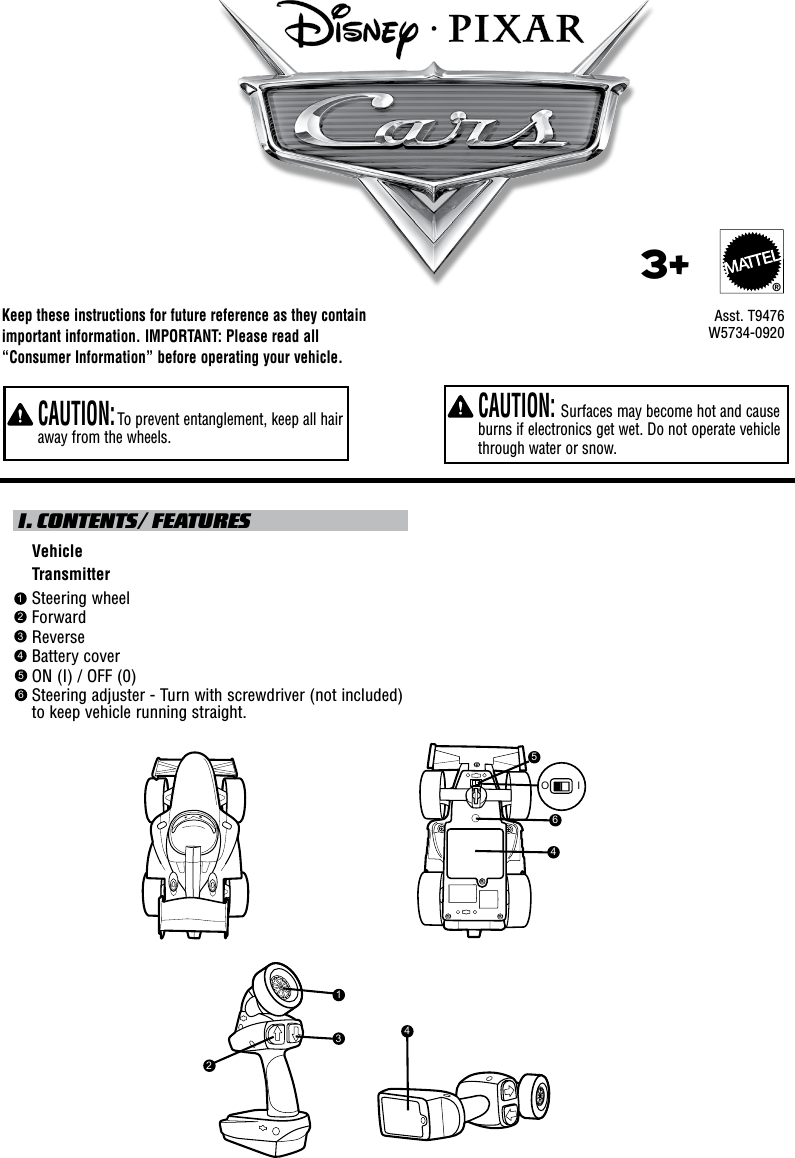 Keep these instructions for future reference as they contain important information. IMPORTANT: Please read all “Consumer Information” before operating your vehicle.  CAUTION: Surfaces may become hot and cause burns if electronics get wet. Do not operate vehicle through water or snow.  CAUTION: To prevent entanglement, keep all hair away from the wheels. I. CONTENTS/ FEATURES    Vehicle    Transmitter    Steering wheel    Forward    Reverse    Battery cover    ON (I) / OFF (0)     Steering adjuster - Turn with screwdriver (not included) to keep vehicle running straight.     Asst. T94763+®123456W5734-09205O I464231