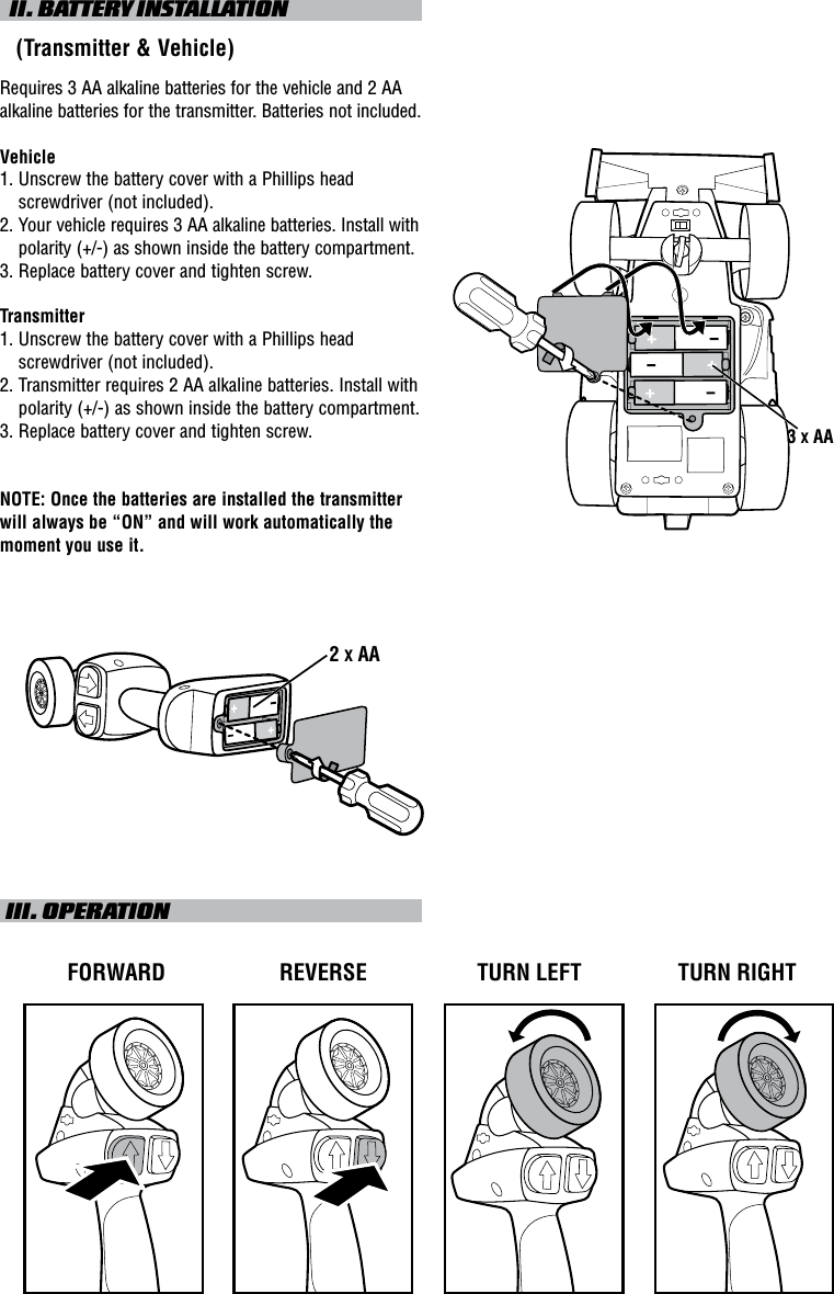   II. BATTERY INSTALLATION   (Transmitter &amp; Vehicle)Requires 3 AA alkaline batteries for the vehicle and 2 AA alkaline batteries for the transmitter. Batteries not included.Vehicle1.  Unscrew the battery cover with a Phillips head screwdriver (not included).2.    Your vehicle requires 3 AA alkaline batteries. Install with polarity (+/-) as shown inside the battery compartment.3.  Replace battery cover and tighten screw.Transmitter1.  Unscrew the battery cover with a Phillips head screwdriver (not included).2.  Transmitter requires 2 AA alkaline batteries. Install with polarity (+/-) as shown inside the battery compartment.3. Replace battery cover and tighten screw.NOTE: Once the batteries are installed the transmitter will always be “ON” and will work automatically the moment you use it. III. OPERATIONTURN LEFTFORWARD REVERSE TURN RIGHT2 X AA3 X AA