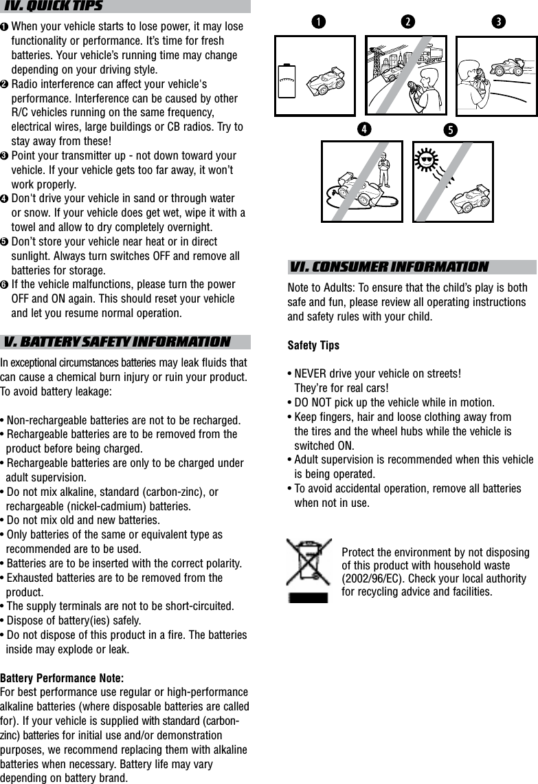   IV. QUICK TIPS1  When your vehicle starts to lose power, it may lose functionality or performance. It’s time for fresh batteries. Your vehicle’s running time may change depending on your driving style.2  Radio interference can affect your vehicle&apos;s performance. Interference can be caused by other R/C vehicles running on the same frequency, electrical wires, large buildings or CB radios. Try to stay away from these!3  Point your transmitter up - not down toward your vehicle. If your vehicle gets too far away, it won’t work properly.4  Don&apos;t drive your vehicle in sand or through water or snow. If your vehicle does get wet, wipe it with a towel and allow to dry completely overnight. 5  Don’t store your vehicle near heat or in direct sunlight. Always turn switches OFF and remove all batteries for storage.6  If the vehicle malfunctions, please turn the power OFF and ON again. This should reset your vehicle and let you resume normal operation. V. BATTERY SAFETY INFORMATIONIn exceptional circumstances batteries may leak fluids that can cause a chemical burn injury or ruin your product. To avoid battery leakage:• Non-rechargeable batteries are not to be recharged.• Rechargeable batteries are to be removed from the product before being charged.• Rechargeable batteries are only to be charged under adult supervision.• Do not mix alkaline, standard (carbon-zinc), or rechargeable (nickel-cadmium) batteries.• Do not mix old and new batteries.• Only batteries of the same or equivalent type as recommended are to be used.• Batteries are to be inserted with the correct polarity.• Exhausted batteries are to be removed from the product.• The supply terminals are not to be short-circuited.• Dispose of battery(ies) safely.• Do not dispose of this product in a fire. The batteries inside may explode or leak.Battery Performance Note:For best performance use regular or high-performance alkaline batteries (where disposable batteries are called for). If your vehicle is supplied with standard (carbon-zinc) batteries for initial use and/or demonstration purposes, we recommend replacing them with alkaline batteries when necessary. Battery life may vary depending on battery brand. VI. CONSUMER INFORMATIONNote to Adults: To ensure that the child’s play is both safe and fun, please review all operating instructions and safety rules with your child.Safety Tips•  NEVER drive your vehicle on streets!  They’re for real cars!•  DO NOT pick up the vehicle while in motion.•  Keep fingers, hair and loose clothing away from  the tires and the wheel hubs while the vehicle is switched ON.•  Adult supervision is recommended when this vehicle is being operated.•  To avoid accidental operation, remove all batteries when not in use.Protect the environment by not disposing of this product with household waste (2002/96/EC). Check your local authority for recycling advice and facilities. 