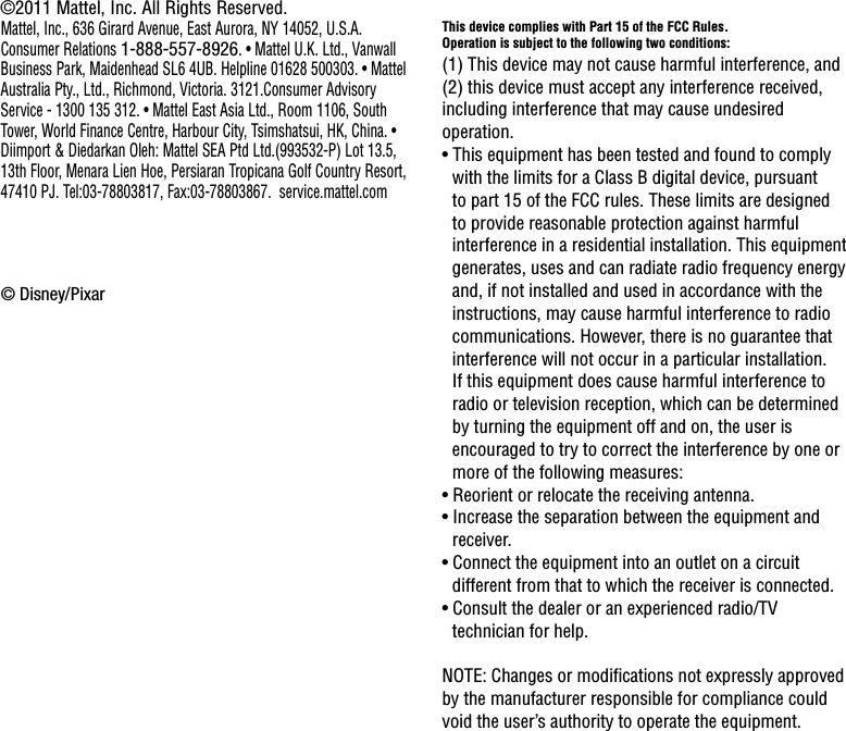 This device complies with Part 15 of the FCC Rules.Operation is subject to the following two conditions: (1) This device may not cause harmful interference, and (2) this device must accept any interference received, including interference that may cause undesired operation.• This equipment has been tested and found to comply with the limits for a Class B digital device, pursuant to part 15 of the FCC rules. These limits are designed to provide reasonable protection against harmful interference in a residential installation. This equipment generates, uses and can radiate radio frequency energy and, if not installed and used in accordance with the instructions, may cause harmful interference to radio communications. However, there is no guarantee that interference will not occur in a particular installation. If this equipment does cause harmful interference to radio or television reception, which can be determined by turning the equipment off and on, the user is encouraged to try to correct the interference by one or more of the following measures:• Reorient or relocate the receiving antenna.• Increase the separation between the equipment and receiver.• Connect the equipment into an outlet on a circuit different from that to which the receiver is connected.• Consult the dealer or an experienced radio/TV technician for help.NOTE: Changes or modications not expressly approved by the manufacturer responsible for compliance could void the user’s authority to operate the equipment.©2011 Mattel, Inc. All Rights Reserved.Mattel, Inc., 636 Girard Avenue, East Aurora, NY 14052, U.S.A. Consumer Relations 1-888-557-8926. • Mattel U.K. Ltd., Vanwall Business Park, Maidenhead SL6 4UB. Helpline 01628 500303. • Mattel Australia Pty., Ltd., Richmond, Victoria. 3121.Consumer Advisory Service - 1300 135 312. • Mattel East Asia Ltd., Room 1106, South Tower, World Finance Centre, Harbour City, Tsimshatsui, HK, China. • Diimport &amp; Diedarkan Oleh: Mattel SEA Ptd Ltd.(993532-P) Lot 13.5, 13th Floor, Menara Lien Hoe, Persiaran Tropicana Golf Country Resort, 47410 PJ. Tel:03-78803817, Fax:03-78803867.  service.mattel.com© Disney/Pixar