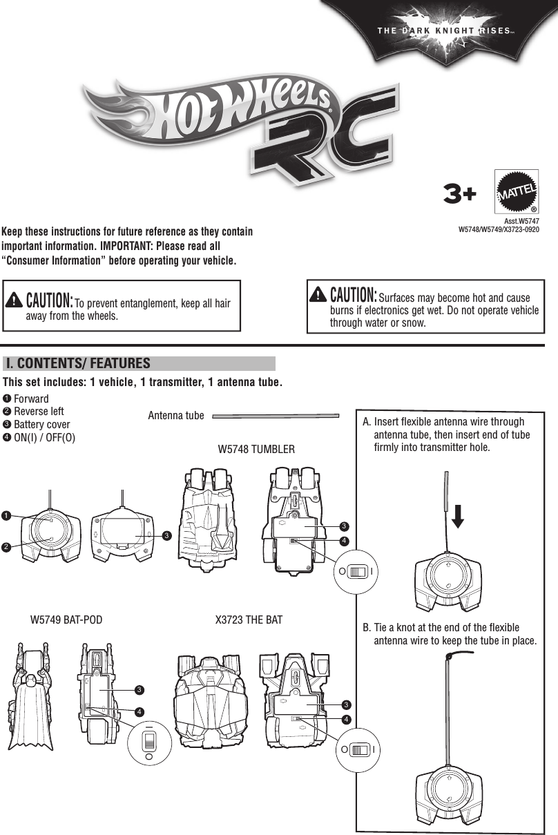 Keep these instructions for future reference as they contain important information. IMPORTANT: Please read all “Consumer Information” before operating your vehicle.  CAUTION: Surfaces may become hot and cause burns if electronics get wet. Do not operate vehicle through water or snow.  CAUTION: To prevent entanglement, keep all hair away from the wheels.1 Forward2 Reverse left3 Battery cover4 ON(I) / OFF(O) W5748 TUMBLER W5749 BAT-POD X3723 THE BAT  This set includes: 1 vehicle, 1 transmitter, 1 antenna tube. I. CONTENTS/ FEATURESAsst.W5747W5748/W5749/X3723-09203+®A.  Insert ﬂ exible antenna wire through antenna tube, then insert end of tube ﬁ rmly into transmitter hole. B.  Tie a knot at the end of the ﬂ exible antenna wire to keep the tube in place.Antenna tube123333444OIOIOI