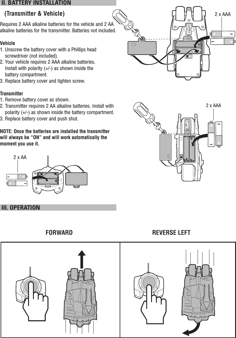  II. BATTERY INSTALLATION   (Transmitter &amp; Vehicle)Requires 2 AAA alkaline batteries for the vehicle and 2 AA alkaline batteries for the transmitter. Batteries not included.Vehicle1.  Unscrew the battery cover with a Phillips head screwdriver (not included).2.  Your vehicle requires 2 AAA alkaline batteries. Install with polarity (+/-) as shown inside the battery compartment.3. Replace battery cover and tighten screw.Transmitter1.  Remove battery cover as shown.2.  Transmitter requires 2 AA alkaline batteries. Install with polarity (+/-) as shown inside the battery compartment.3. Replace battery cover and push shut.NOTE: Once the batteries are installed the transmitter will always be “ON” and will work automatically the moment you use it.  III. OPERATIONFORWARD REVERSE LEFT2 x AAA2 x AA2 x AAA