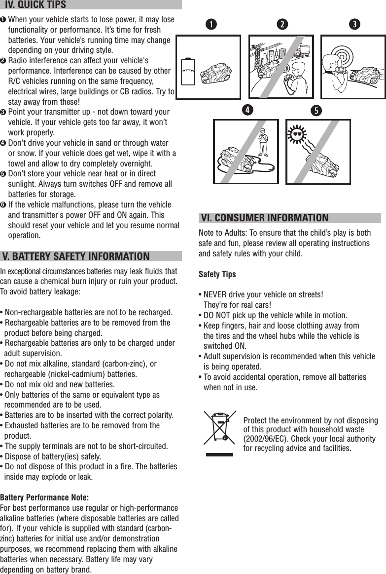   IV. QUICK TIPS1  When your vehicle starts to lose power, it may lose functionality or performance. It’s time for fresh batteries. Your vehicle’s running time may change depending on your driving style.2  Radio interference can affect your vehicle&apos;s performance. Interference can be caused by other R/C vehicles running on the same frequency, electrical wires, large buildings or CB radios. Try to stay away from these!3  Point your transmitter up - not down toward your vehicle. If your vehicle gets too far away, it won’t work properly.4  Don&apos;t drive your vehicle in sand or through water or snow. If your vehicle does get wet, wipe it with a towel and allow to dry completely overnight. 5  Don’t store your vehicle near heat or in direct sunlight. Always turn switches OFF and remove all batteries for storage.6  If the vehicle malfunctions, please turn the vehicle and transmitter&apos;s power OFF and ON again. This should reset your vehicle and let you resume normal operation.  V. BATTERY SAFETY INFORMATIONIn exceptional circumstances batteries may leak fluids that can cause a chemical burn injury or ruin your product. To avoid battery leakage:• Non-rechargeable batteries are not to be recharged.• Rechargeable batteries are to be removed from the product before being charged.• Rechargeable batteries are only to be charged under adult supervision.• Do not mix alkaline, standard (carbon-zinc), or rechargeable (nickel-cadmium) batteries.• Do not mix old and new batteries.• Only batteries of the same or equivalent type as recommended are to be used.• Batteries are to be inserted with the correct polarity.• Exhausted batteries are to be removed from the product.• The supply terminals are not to be short-circuited.• Dispose of battery(ies) safely.• Do not dispose of this product in a fire. The batteries inside may explode or leak.Battery Performance Note:For best performance use regular or high-performance alkaline batteries (where disposable batteries are called for). If your vehicle is supplied with standard (carbon-zinc) batteries for initial use and/or demonstration purposes, we recommend replacing them with alkaline batteries when necessary. Battery life may vary depending on battery brand. VI. CONSUMER INFORMATIONNote to Adults: To ensure that the child’s play is both safe and fun, please review all operating instructions and safety rules with your child.Safety Tips•  NEVER drive your vehicle on streets! They’re for real cars!•  DO NOT pick up the vehicle while in motion.•  Keep fingers, hair and loose clothing away from the tires and the wheel hubs while the vehicle is switched ON.•  Adult supervision is recommended when this vehicle is being operated.•  To avoid accidental operation, remove all batteries when not in use.Protect the environment by not disposing of this product with household waste (2002/96/EC). Check your local authority for recycling advice and facilities. 