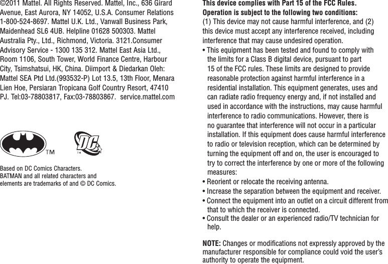 This device complies with Part 15 of the FCC Rules.Operation is subject to the following two conditions: (1) This device may not cause harmful interference, and (2) this device must accept any interference received, including interference that may cause undesired operation.• This equipment has been tested and found to comply with the limits for a Class B digital device, pursuant to part 15 of the FCC rules. These limits are designed to provide reasonable protection against harmful interference in a residential installation. This equipment generates, uses and can radiate radio frequency energy and, if not installed and used in accordance with the instructions, may cause harmful interference to radio communications. However, there is no guarantee that interference will not occur in a particular installation. If this equipment does cause harmful interference to radio or television reception, which can be determined by turning the equipment off and on, the user is encouraged to try to correct the interference by one or more of the following measures:• Reorient or relocate the receiving antenna.• Increase the separation between the equipment and receiver.• Connect the equipment into an outlet on a circuit different from that to which the receiver is connected.• Consult the dealer or an experienced radio/TV technician for help.NOTE: Changes or modiﬁ cations not expressly approved by the manufacturer responsible for compliance could void the user’s authority to operate the equipment.©2011 Mattel. All Rights Reserved. Mattel, Inc., 636 Girard Avenue, East Aurora, NY 14052, U.S.A. Consumer Relations 1-800-524-8697. Mattel U.K. Ltd., Vanwall Business Park, Maidenhead SL6 4UB. Helpline 01628 500303. Mattel Australia Pty., Ltd., Richmond, Victoria. 3121.Consumer Advisory Service - 1300 135 312.  Mattel East Asia Ltd., Room 1106, South Tower, World Finance Centre, Harbour City, Tsimshatsui, HK, China. Diimport &amp; Diedarkan Oleh: Mattel SEA Ptd Ltd.(993532-P) Lot 13.5, 13th Floor, Menara Lien Hoe, Persiaran Tropicana Golf Country Resort, 47410 PJ. Tel:03-78803817, Fax:03-78803867.  service.mattel.comBased on DC Comics Characters.BATMAN and all related characters andelements are trademarks of and © DC Comics.